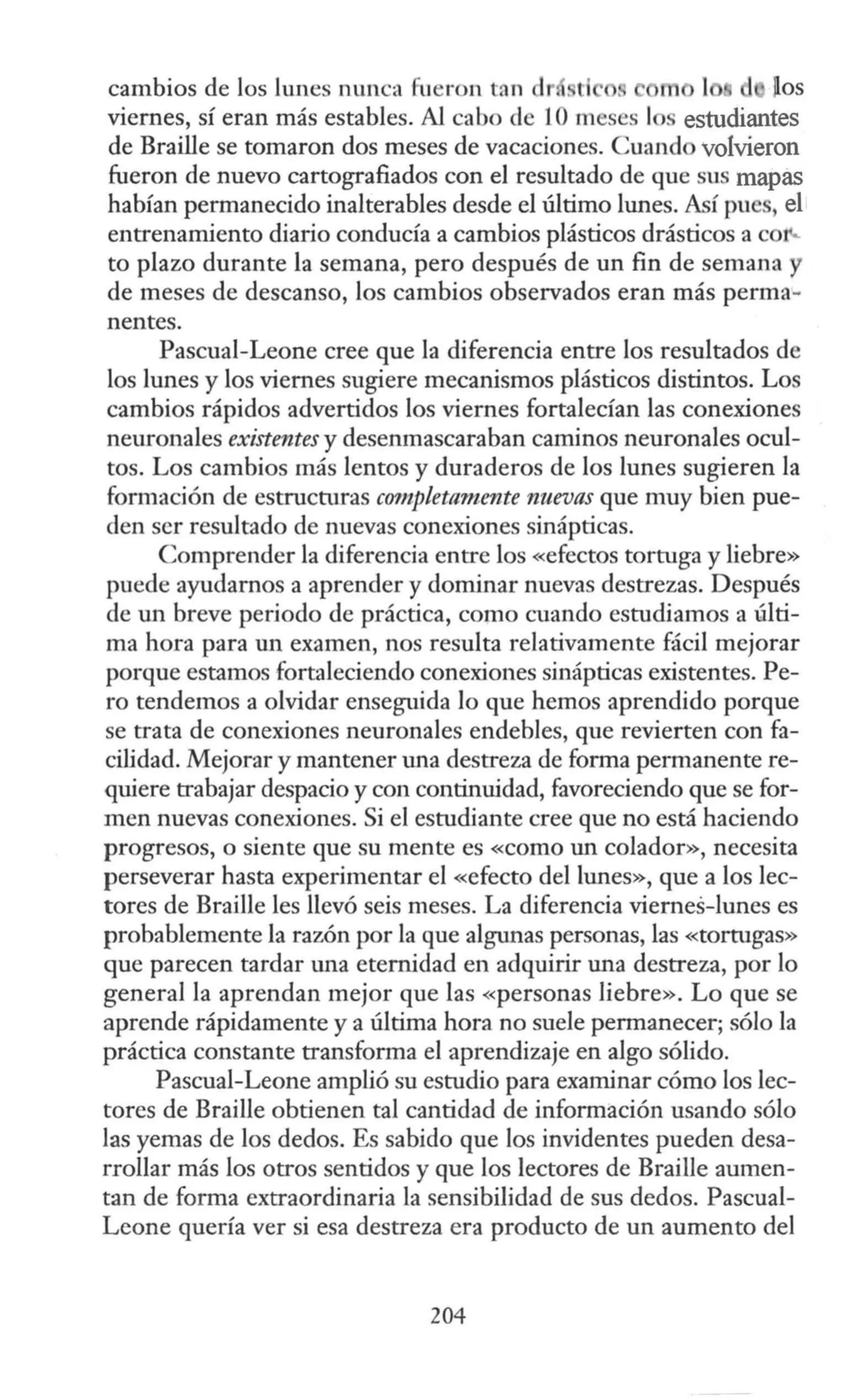cambios de los lunes nunca füeron tan dr ll fos
viernes, sí eran más estables. Al cabo de 10 meses 1 estudiantes
de Braille se tomaron dos meses de vacaciones. Cuand volvieron
fueron de nuevo cartografiados con el resultado de que sus mapas
habían permanecido inalterables desde el último lunes. Así pu , el
entrenamiento diario conducía a cambios plásticos drásticos a co
to plazo durante la semana, pero después de un fin de semana y
de meses de descanso, los cambios observados eran más perma-
nentes.
Pascual-Leone cree que la diferencia entre los resultados de
los lunes y los viernes sugiere mecanismos plásticos distintos. Los
cambios rápidos advertidos los viernes fortalecían las conexiones
neuronales existentes y desenmascaraban caminos neuronales ocul-
tos. Los cambios más lentos y duraderos de los lunes sugieren la
formación de estructuras c0111plett1mente nuevas que muy bien pue-
den ser resultado de nuevas conexiones sinápticas.
Comprender la diferencia entre los «efectos tortuga y liebre»
puede ayudarnos a aprender y dominar nuevas destrezas. Después
de un breve periodo de práctica, como cuando estudiamos a últi-
ma hora para un examen, nos resulta relativamente fácil mejorar
porque estamos fortaleciendo conexiones sinápticas existentes. Pe-
ro tendemos a olvidar enseguida lo que hemos aprendido porque
se trata de conexiones neuronales endebles, que revierten con fa-
cilidad. Mejorar y mantener una destreza de forma permanente re-
quiere trabajar despacio y con continuidad, favoreciendo que se for-
men nuevas conexiones. Si el estudiante cree que no está haciendo
progresos, o siente que su mente es «como un colador», necesita
perseverar hasta experimentar el «efecto del lunes», que a los lec-
tores de Braille les llevó seis meses. La diferencia viernes-lunes es
probablemente la razón por la que algunas personas, las «tortugas»
que parecen tardar una eternidad en adquirir una destreza, por lo
general la aprendan mejor que las «personas liebre». Lo que se
aprende rápidamente y a última hora no suele permanecer; sólo la
práctica constante transforma el aprendizaje en algo sólido.
Pascual-Leone amplió su estudio para examinar cómo los lec-
tores de Braille obtienen tal cantidad de información usando sólo
las yemas de los dedos. Es sabido que los invidentes pueden desa-
rrollar más los otros sentidos y que los lectores de Braille aumen-
tan de forma extraordinaria la sensibilidad de sus dedos. Pascual-
Leone quería ver si esa destreza era producto de un aumento del
204
 