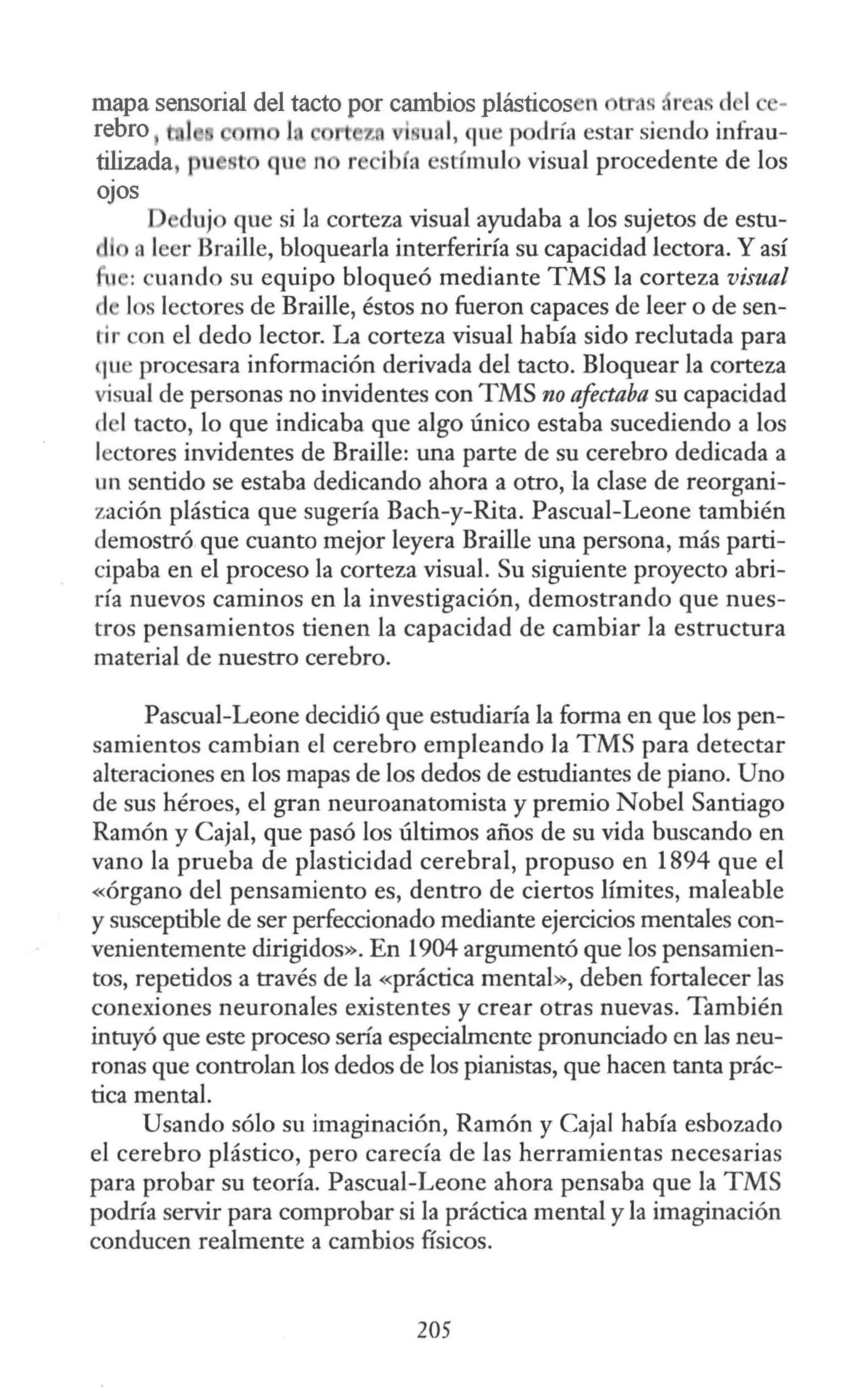 mapa sensorial del tacto por cambios plásticos n tras , r a. d 1
rebro 1 1 t z i u 1
, que po Iría estar siendo infrau-
tilizada, p t qu n r íbía estímulo visual procedente de los
OJOS
duj que si la corteza visual ayudaba a los sujetos de estu-
a leer Braille, bloquearla interferiría su capacidad lectora. Y así
11 : cuando su equipo bloqueó mediante TMS la corteza visual
1 los lectores de Braille, éstos no fueron capaces de leer o de sen-
tir con el dedo lector. La corteza visual había sido reclutada para
¡ue procesara infonnación derivada del tacto. Bloquear la corteza
visual de personas no invidentes con TMS no afectaba su capacidad
lel tacto, lo que indicaba que algo único estaba sucediendo a los
lectores invidentes de Braille: una parte de su cerebro dedicada a
un sentido se estaba dedicando ahora a otro, la clase de reorgani-
zación plástica que sugería Bach-y-Rita. Pascual-Leone también
demostró que cuanto mejor leyera Braille una persona, más parti-
cipaba en el proceso la corteza visual. Su siguiente proyecto abri-
ría nuevos caminos en la investigación, demostrando que nues-
tros pensamientos tienen la capacidad de cambiar la estructura
material de nuestro cerebro.
Pascual-Leone decidió que estudiaría la forma en que los pen-
samientos cambian el cerebro empleando la TMS para detectar
alteraciones en los mapas de los dedos de estudiantes de piano. Uno
de sus héroes, el gran neuroanatomista y premio Nobel Santiago
Ramón y Cajal, que pasó los últimos años de su vida buscando en
vano la prueba de plasticidad cerebral, propuso en 1894 que el
«órgano del pensamiento es, dentro de ciertos límites, maleable
y susceptible de ser perfeccionado mediante ejercicios mentales con-
venientemente dirigidos». En 1904 argumentó que los pensamien-
tos, repetidos a través de la «práctica mental», deben fortalecer las
conexiones neuronales existentes y crear otras nuevas. También
intuyó que este proceso sería especialmente pronunciado en las neu-
ronas que controlan los dedos de los pianistas, que hacen tanta prác-
tica mental.
Usando sólo su imaginación, Ramón y Caja! había esbozado
el cerebro plástico, pero carecía de las herramientas necesarias
para probar su teoría. Pascual-Leone ahora pensaba que la TMS
podría servir para comprobar si la práctica mental y la imaginación
conducen realmente a cambios físicos.
205
 
