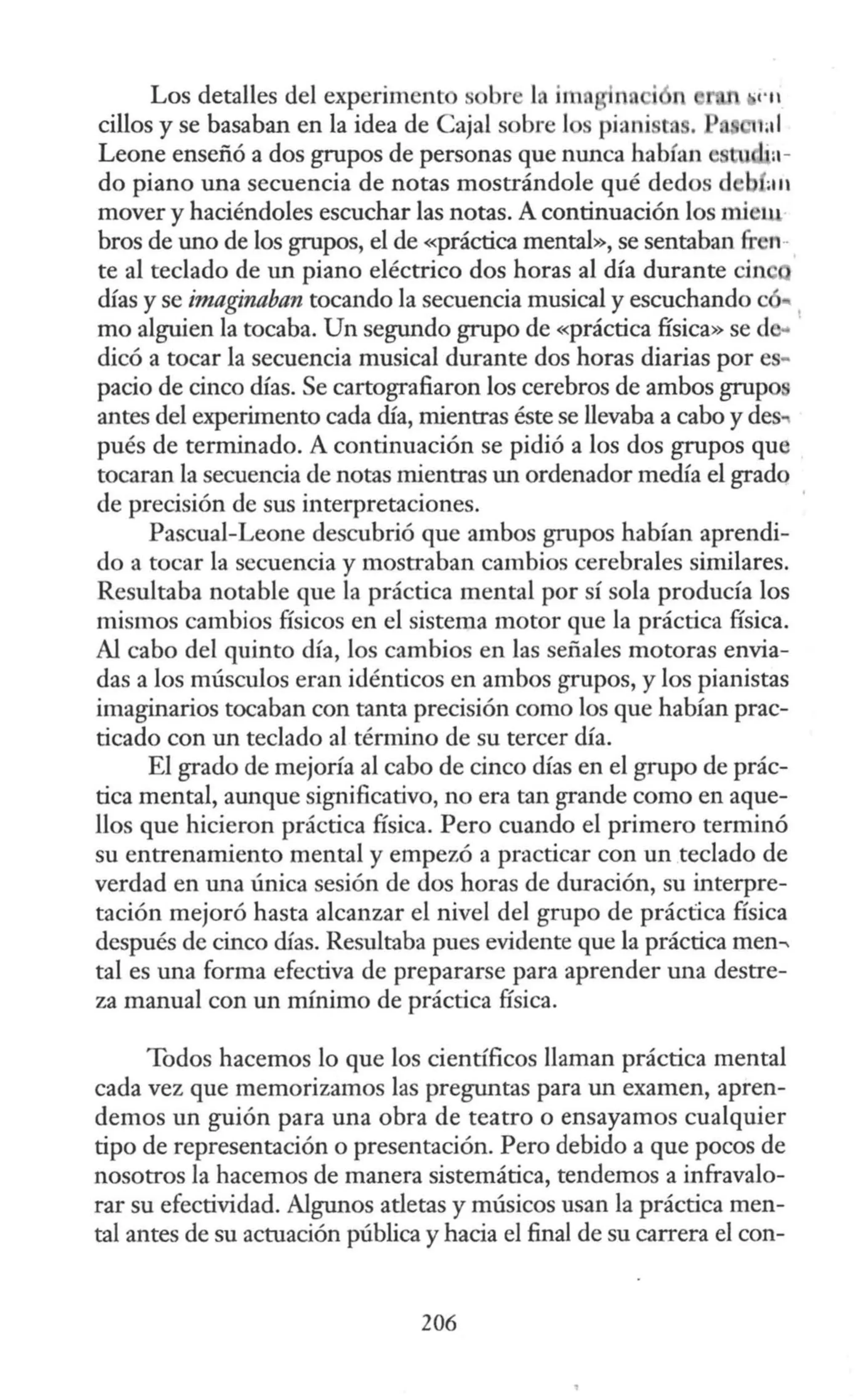 Los detalles del experiment sobre 1 im n i n
cilios y se basaban en la idea de Cajal sobre los piani t .
Leone enseñó a dos grupos de personas que nunca habfan ;u ·a-
do piano una secuencia de notas mostrándole qué dedos d b a11
mover y haciéndoles escuchar las notas. A continuación los miel.U
bros de uno de los grupos, el de «práctica mental», se sentaban fr n··
te al teclado de un piano eléctrico dos horas al día durante cin
días y se imaginaban tocando la secuencia musical y escuchando c
mo alguien la tocaba. Un segundo grupo de «práctica física» sed
dicó a tocar la secuencia musical durante dos horas diarias por es~
pacio de cinco días. Se cartografiaron los cerebros de ambos grupo
antes del experimento cada día, mientras éste se llevaba a cabo y des
pués de terminado. A continuación se pidió a los dos grupos que
tocaran la secuencia de notas mientras un ordenador medía el grado
de precisión de sus interpretaciones.
Pascual-Leone descubrió que ambos grupos habían aprendi-
do a tocar la secuencia y mostraban cambios cerebrales similares.
Resultaba notable que la práctica mental por sí sola producía los
mismos cambios físicos en el sistema motor que la práctica física.
Al cabo del quinto día, los cambios en las señales motoras envia-
das a los músculos eran idénticos en ambos grupos, y los pianistas
imaginarios tocaban con tanta precisión como los que habían prac-
ticado con un teclado al término de su tercer día.
El grado de mejoría al cabo de cinco días en el grupo de prác-
tica mental, aunque significativo, no era tan grande como en aque-
llos que hicieron práctica física. Pero cuando el primero terminó
su entrenamiento mental y empezó a practicar con un teclado de
verdad en una única sesión de dos horas de duración, su interpre-
tación mejoró hasta alcanzar el nivel del grupo de práctica física
después de cinco días. Resultaba pues evidente que la práctica men--
tal es una forma efectiva de prepararse para aprender una destre-
za manual con un mínimo de práctica física.
Todos hacemos lo que los científicos llaman práctica mental
cada vez que memorizamos las preguntas para un examen, apren-
demos un guión para una obra de teatro o ensayamos cualquier
tipo de representación o presentación. Pero debido a que pocos de
nosotros la hacemos de manera sistemática, tendemos a infravalo-
rar su efectividad. Algunos atletas y músicos usan la práctica men-
tal antes de su actuación pública y hacia el final de su carrera el con-
206
 