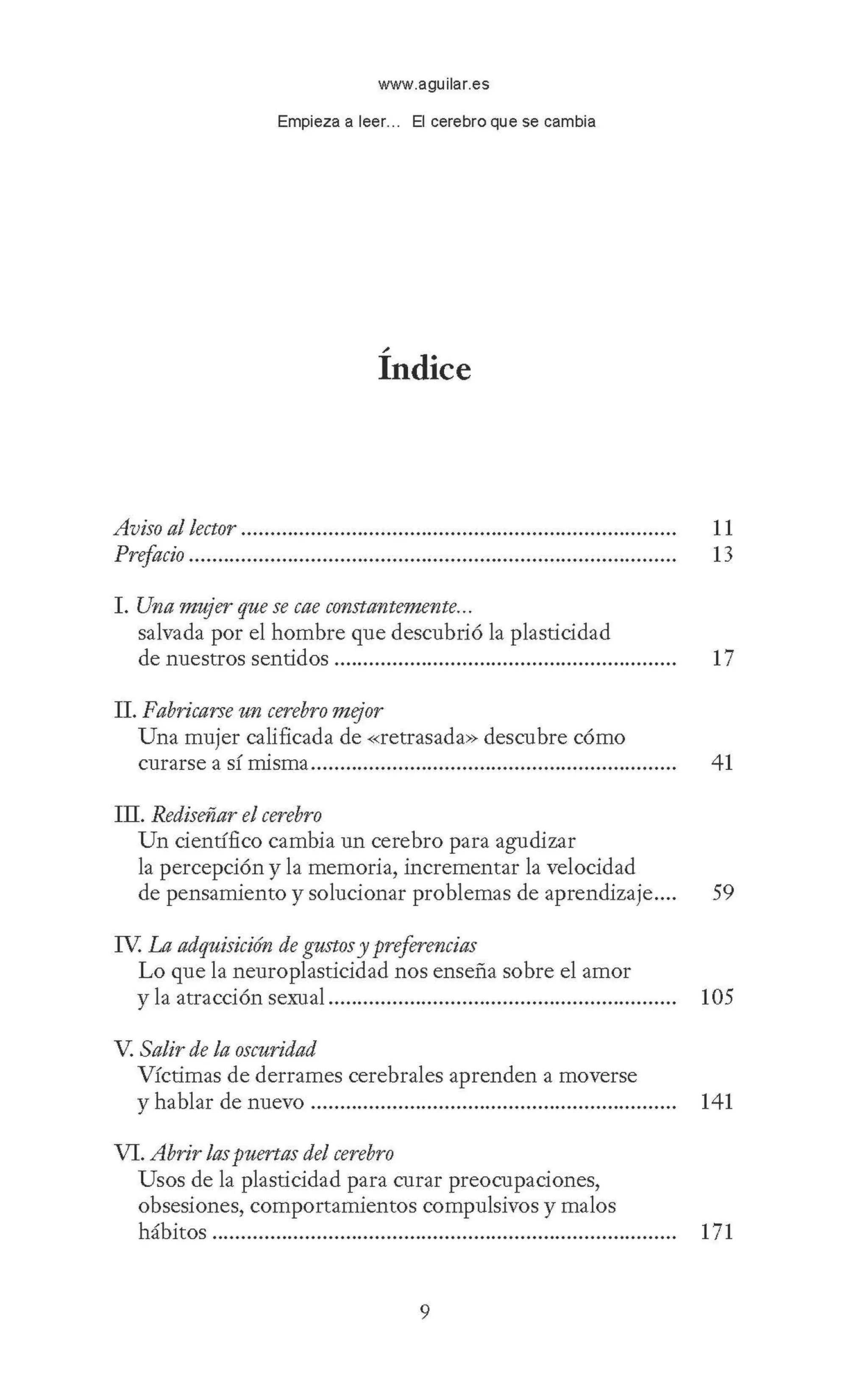 www.aguilar.es
Empieza a leer... El cerebro que se cambia
,.
Indice
Aviso al lector ........................................................................... 11
Prefacio .................................................................................... 13
I. Una mujer que se cae constantemente...
salvada por el hombre que descubrió la plasticidad
de nuestros sentidos ........................................................... 17
II. Fabricarse un cerebro mejor
Una mujer calificada de <<retrasada» descubre cómo
curarse a sí rrllsma............................................................... 41
III. Rediseñar el cerebro
Un científico cambia un cerebro para agudizar
la percepción y la memoria, incrementar la velocidad
de pensamiento y solucionar problemas de aprendizaje.... 59
rv. La adquisición de gustosy preferencias
Lo que la neuroplasticidad nos enseña sobre el amor
y la atracción sexual............................................................ 105
V. Salir de la oscuridad
Víctimas de derrames cerebrales aprenden a moverse
y hablar de nuevo ............................................................... 141
VI. Abrir laspuertas del cerebro
Usos de la plasticidad para curar preocupaciones,
obsesiones, comportamientos compulsivos y malos
hábitos................................................................................ 171
9
 