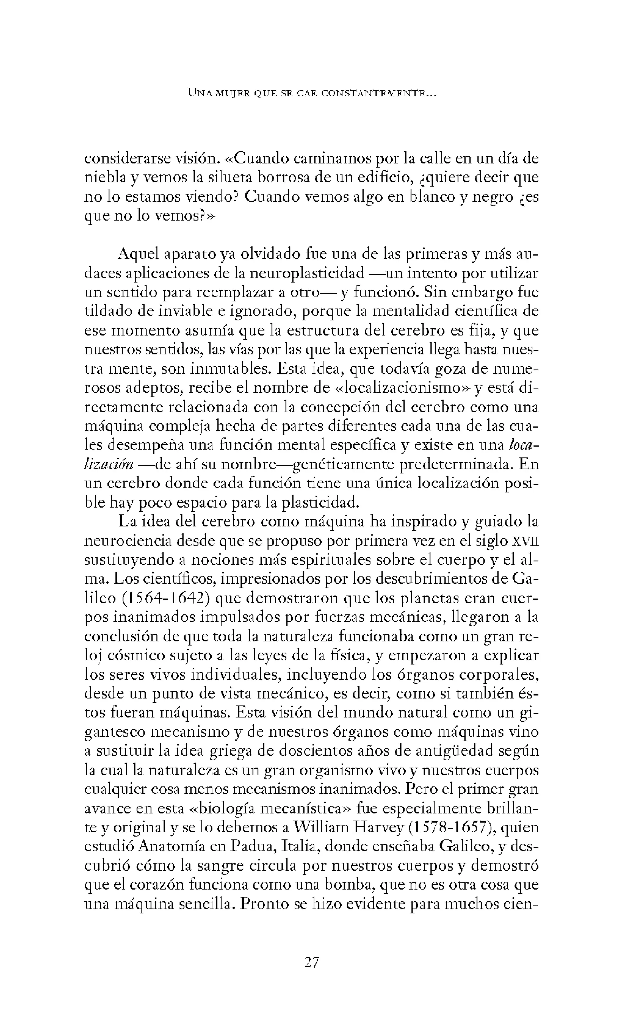 UNA MUJER QUE SE CAE CONSTANTEMENTE...
considerarse visión. «Cuando caminamos por la calle en un día de
niebla y vemos la silueta borrosa de un edificio, ¿quiere decir que
no lo estamos viendo? Cuando vemos algo en blanco y negro ¿es
que no lo vemos?>>
Aquel aparato ya olvidado fue una de las primeras y más au-
daces aplicaciones de la neuroplasticidad -un intento por utilizar
un sentido para reemplazar a otro-y funcionó. Sin embargo fue
tildado de inviable e ignorado, porque la mentalidad científica de
ese momento asumía que la estructura del cerebro es fija, y que
nuestros sentidos, las vías por las que la experiencia llega hasta nues-
tra mente, son inmutables. Esta idea, que todavía goza de nume-
rosos adeptos, recibe el nombre de «localizacionismo» y está di-
rectamente relacionada con la concepción del cerebro como una
máquina compleja hecha de partes diferentes cada una de las cua-
les desempeña una función mental específica y existe en una loca-
lización -de ahí su nombre-genéticamente predeterminada. En
un cerebro donde cada función tiene una única localización posi-
ble hay poco espacio para la plasticidad.
La idea del cerebro como máquina ha inspirado y guiado la
neurociencia desde que se propuso por primera vez en el siglo XVII
sustituyendo a nociones más espirituales sobre el cuerpo y el al-
ma. Los científicos, impresionados por los descubrimientos de Ga-
lileo (1564-1642) que demostraron que los planetas eran cuer-
pos inanimados impulsados por fuerzas mecánicas, llegaron a la
conclusión de que toda la naturaleza funcionaba como un gran re-
loj cósmico sujeto a las leyes de la física, y empezaron a explicar
los seres vivos individuales, incluyendo los órganos corporales,
desde un punto de vista mecánico, es decir, como si también és-
tos fueran máquinas. Esta visión del mundo natural como un gi-
gantesco mecanismo y de nuestros órganos como máquinas vino
a sustituir la idea griega de doscientos años de antigüedad según
la cual la naturaleza es un gran organismo vivo y nuestros cuerpos
cualquier cosa menos mecanismos inanimados. Pero el primer gran
avance en esta «biología mecanística» fue especialmente brillan-
te y original y se lo debemos a William Harvey (1578-1657), quien
estudió Anatomía en Padua, Italia, donde enseñaba Galileo, y des-
cubrió cómo la sangre circula por nuestros cuerpos y demostró
que el corazón funciona como una bomba, que no es otra cosa que
una máquina sencilla. Pronto se hizo evidente para muchos cien-
27
 