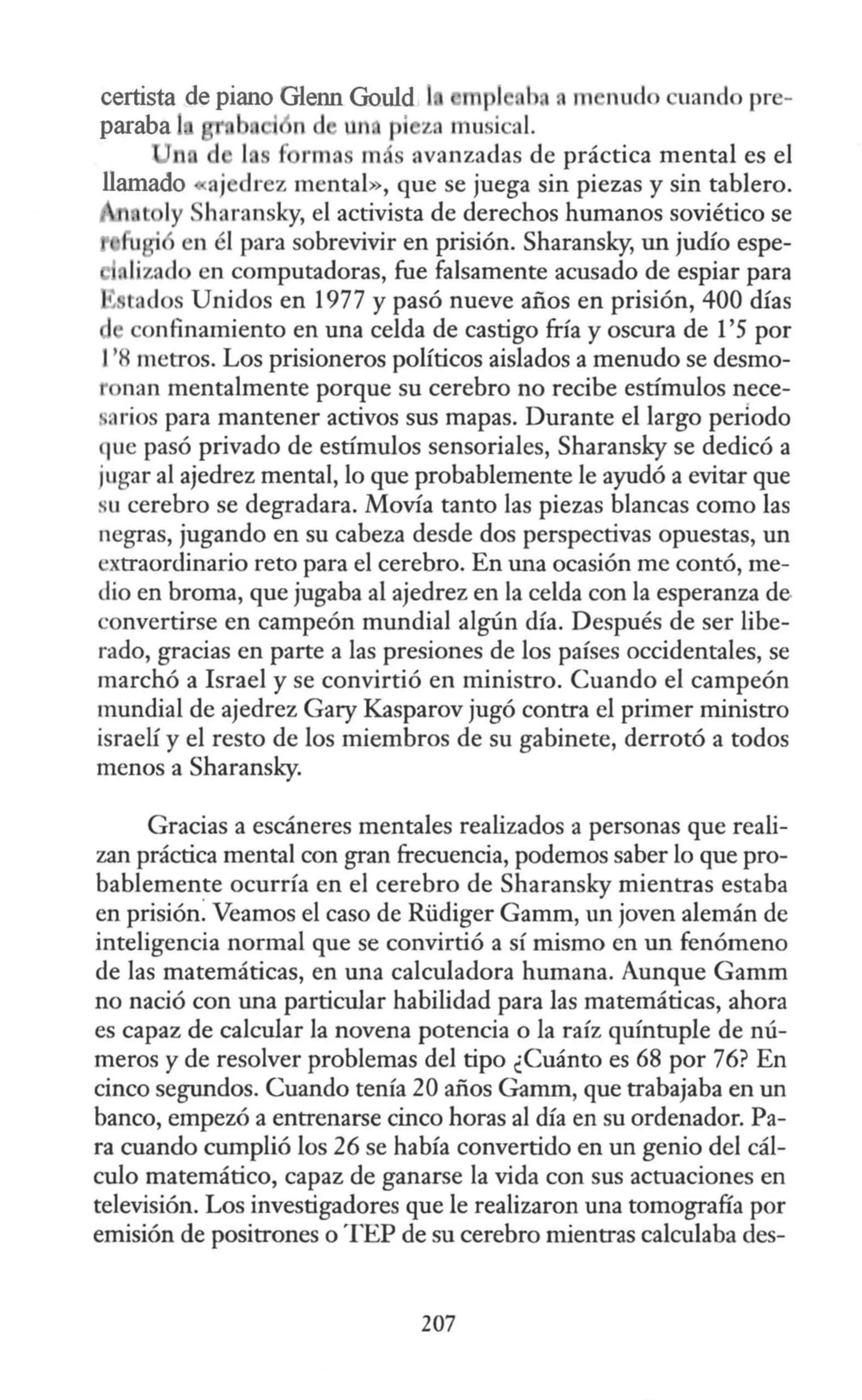 certista de piano Glenn Gould 1 mpl h n m nudo uando pre-
paraba 1 b i n d llr ri z mu i al.
~ rma má avanzadas de práctica mental es el
ajedrez mental», que se juega sin piezas y sin tablero.
t ly haransky, el activista de derechos humanos soviético se
u · en él para sobrevivir en prisión. Sharansky, un judío espe-
, lizndo en computadoras, fue falsamente acusado de espiar para
~ tados Unidos en 1977 y pasó nueve años en prisión, 400 días
onfinamiento en una celda de castigo fría y oscura de l '5 por
J'8 metros. Los prisioneros políticos aislados a menudo se desmo-
r nan mentalmente porque su cerebro no recibe estímulos nece-
·arios para mantener activos sus mapas. Durante el largo periodo
que pasó privado de estímulos sensoriales, Sharansky se dedicó a
jugar al ajedrez mental, lo que probablemente le ayudó a evitar que
su cerebro se degradara. Movía tanto las piezas blancas como las
negras, jugando en su cabeza desde dos perspectivas opuestas, un
extraordinario reto para el cerebro. En una ocasión me contó, me-
dio en broma, que jugaba al ajedrez en la celda con la esperanza de
convertirse en campeón mundial algún día. Después de ser libe-
rado, gracias en parte a las presiones de los países occidentales, se
marchó a Israel y se convirtió en ministro. Cuando el campeón
mundial de ajedrez Gary Kasparov jugó contra el primer ministro
israelí y el resto de los miembros de su gabinete, derrotó a todos
menos a Sharansky.
Gracias a escáneres mentales realizados a personas que reali-
zan práctica mental con gran frecuencia, podemos saber lo que pro-
bablemente ocurría en el cerebro de Sharansky mientras estaba
en prisión: Veamos el caso de Rüdiger Gamm, un joven alemán de
inteligencia normal que se convirtió a sí mismo en un fenómeno
de las matemáticas, en una calculadora humana. Aunque Gamm
no nació con una particular habilidad para las matemáticas, ahora
es capaz de calcular la novena potencia o la raíz quíntuple de nú-
meros y de resolver problemas del tipo ¿Cuánto es 68 por 76? En
cinco segundos. Cuando tenía 20 años Gamm, que trabajaba en un
banco, empezó a entrenarse cinco horas al día en su ordenador. Pa-
ra cuando cumplió los 26 se había convertido en un genio del cál-
culo matemático, capaz de ganarse la vida con sus actuaciones en
televisión. Los investigadores que le realizaron una tomografía por
emisión de positrones o TEP de su cerebro mientras calculaba des-
207
 