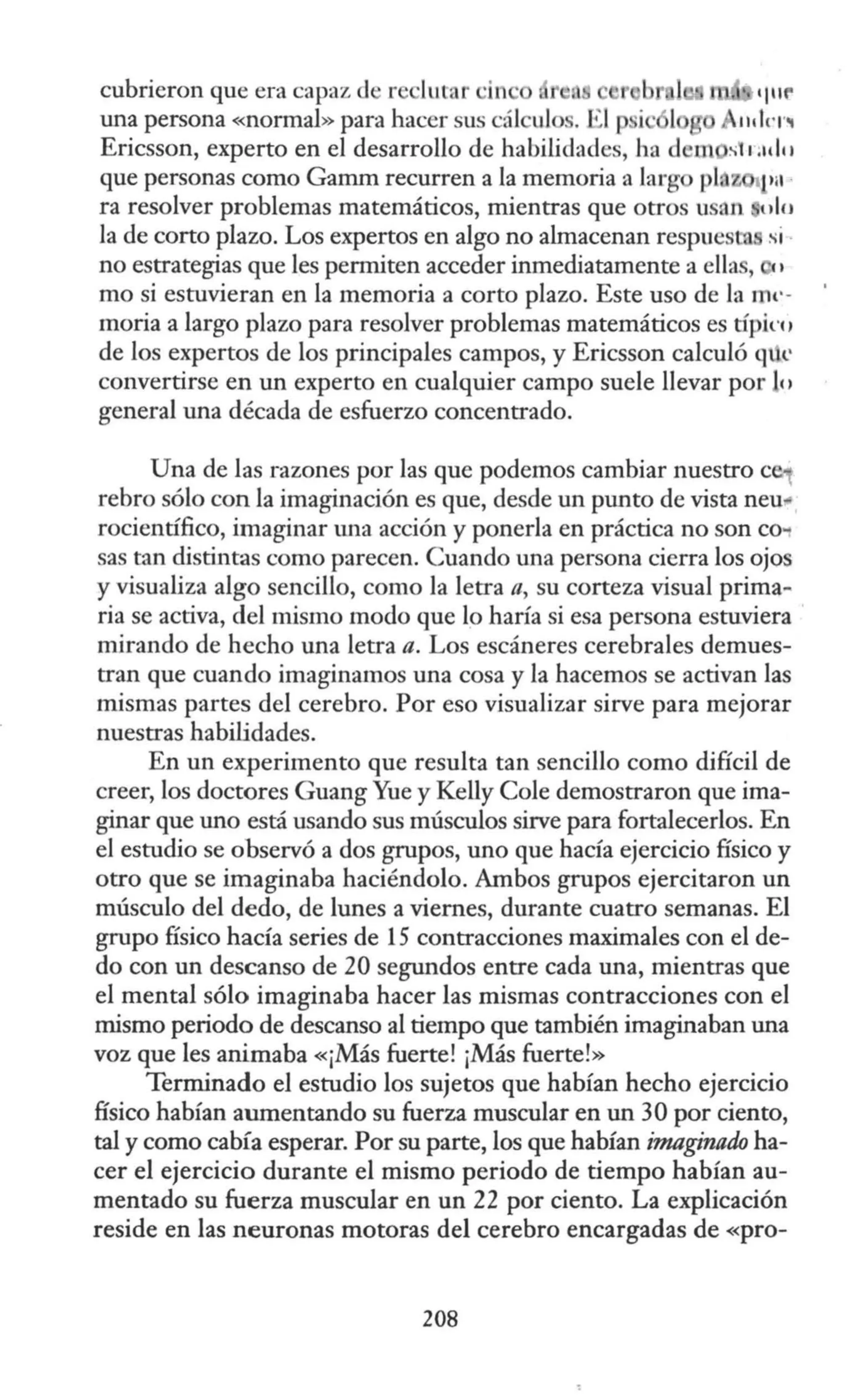 cubrieron que era capaz de r lutar ·in
una persona «normal» para hacer sus cál ulo . •l p i · l
Ericsson, experto en el desarrollo de habilidades, ha d
que personas como Gamm recurren a la memoria a larg pi z 1'ª ·
ra resolver problemas matemáticos, mientras que otros usan 1ilu
la de corto plazo. Los expertos en algo no almacenan respuesta si·
no estrategias que les permiten acceder inmediatamente a ellas,
mo si estuvieran en la memoria a corto plazo. Este uso de la 11w-
moria a largo plazo para resolver problemas matemáticos es típirn
de los expertos de los principales campos, y Ericsson calculó qtk
convertirse en un experto en cualquier campo suele llevar por e1
general una década de esfuerzo concentrado.
Una de las razones por las que podemos cambiar nuestro e
rebro sólo con la imaginación es que, desde un punto de vista neu..
rocientífico, imaginar una acción y ponerla en práctica no son C0'1
sas tan distintas como parecen. Cuando una persona cierra los ojos
y visualiza algo sencillo, como la letra fl, su corteza visual prima~
ria se activa, del mismo modo que lo haría si esa persona estuviera
mirando de hecho una letra a. Los escáneres cerebrales demues-
tran que cuando imaginamos una cosa y la hacemos se activan las
mismas partes del cerebro. Por eso visualizar sirve para mejorar
nuestras habilidades.
En un experimento que resulta tan sencillo como difícil de
creer, los doctores Guang Yue y Kelly Cole demostraron que ima-
ginar que uno está usando sus músculos sirve para fortalecerlos. En
el estudio se observó a dos grupos, uno que hacía ejercicio físico y
otro que se imaginaba haciéndolo. Ambos grupos ejercitaron un
músculo del dedo, de lunes a viernes, durante cuatro semanas. El
grupo físico hacía series de 15 contracciones maximales con el de-
do con un descanso de 20 segundos entre cada una, mientras que
el mental sólo imaginaba hacer las mismas contracciones con el
mismo periodo de descanso al tiempo que también imaginaban una
voz que les animaba «¡Más fuerte! ¡Más fuerte!»
Terminado el estudio los sujetos que habían hecho ejercicio
físico habían aumentando su fuerza muscular en un 30 por ciento,
tal y como cabía esperar. Por su parte, los que habían imaginado ha-
cer el ejercicio durante el mismo periodo de tiempo habían au-
mentado su fuerza muscular en un 22 por ciento. La explicación
reside en las neuronas motoras del cerebro encargadas de «pro-
208
 