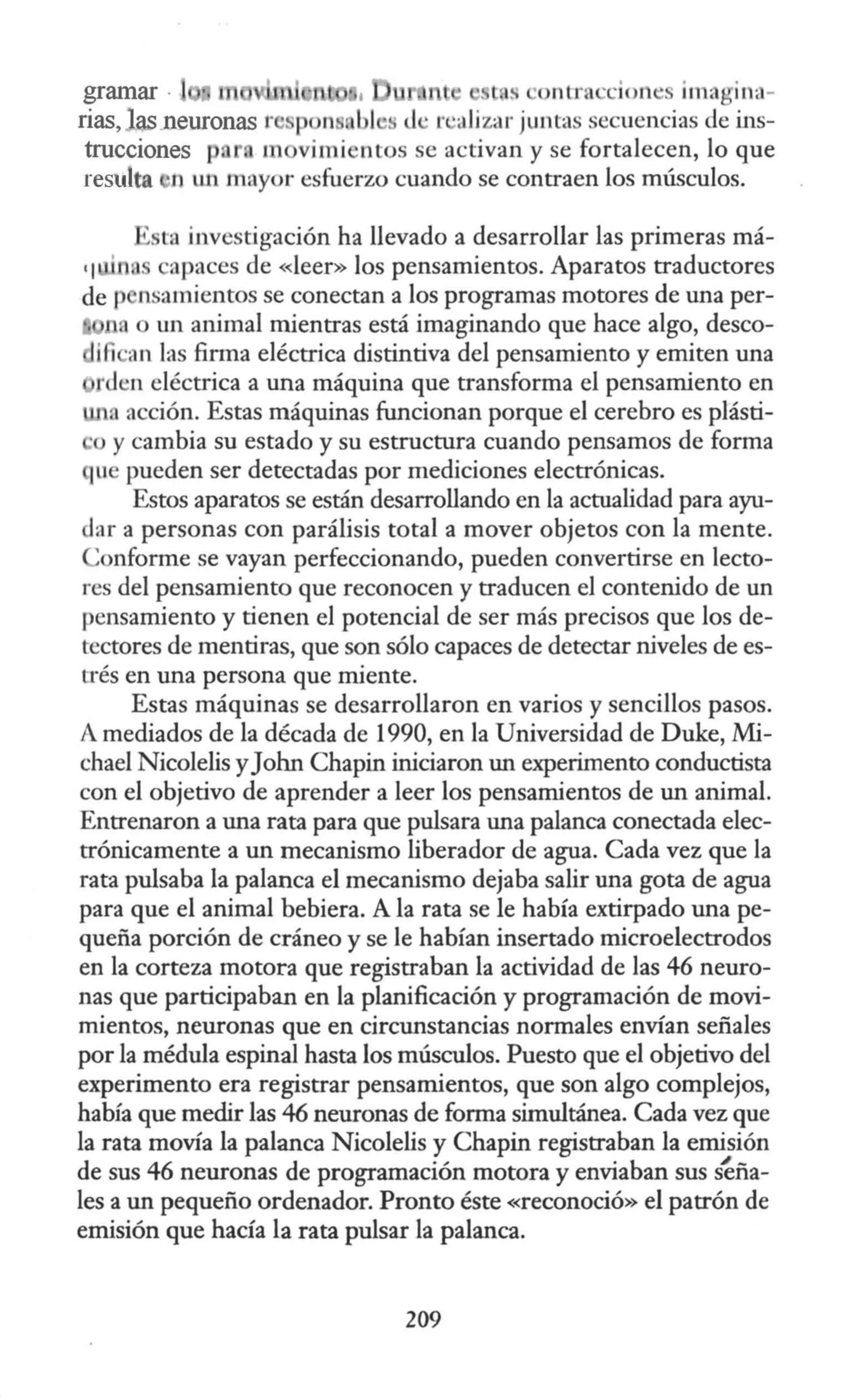 ·ontra ·cion s imagina-
P n s ti · r •;1Jizar juntas secuencias de ins-
trucciones p , m vimientos se activan y se fortalecen, lo que
resulta n ut1 mayor esfuerzo cuando se contraen los músculos.
ta investigación ha llevado a desarrollar las primeras má-
'I a apaces de «leer» los pensamientos. Aparatos traductores
de p nsamientos se conectan a los programas motores de una per-
un animal mientras está imaginando que hace algo, desco-
ili ·an las firma eléctrica distintiva del pensamiento y emiten una
rden eléctrica a una máquina que transforma el pensamiento en
, acción. Estas máquinas funcionan porque el cerebro es plásti-
o y cambia su estado y su estructura cuando pensamos de forma
uc pueden ser detectadas por mediciones electrónicas.
Estos aparatos se están desarrollando en la actualidad para ayu-
dar a personas con parálisis total a mover objetos con la mente.
'onforme se vayan perfeccionando, pueden convertirse en lecto-
res del pensamiento que reconocen y traducen el contenido de un
pensamiento y tienen el potencial de ser más precisos que los de-
tectores de mentiras, que son sólo capaces de detectar niveles de es-
u·és en una persona que miente.
Estas máquinas se desarrollaron en varios y sencillos pasos.
A mediados de la década de 1990, en la Universidad de Duke, Mi-
chael Nicolelis yJohn Chapin iniciaron un experimento conductista
con el objetivo de aprender a leer los pensamientos de un animal.
Entrenaron a una rata para que pulsara una palanca conectada elec-
trónicamente a un mecanismo liberador de agua. Cada vez que la
rata pulsaba la palanca el mecanismo dejaba salir una gota de agua
para que el animal bebiera. A la rata se le había extirpado una pe-
queña porción de cráneo y se le habían insertado microelectrodos
en la corteza motora que registraban la actividad de las 46 neuro-
nas que participaban en la planificación y programación de movi-
mientos, neuronas que en circunstancias normales envían señales
por la médula espinal hasta los músculos. Puesto que el objetivo del
experimento era registrar pensamientos, que son algo complejos,
había que medir las 46 neuronas de forma simultánea. Cada vez que
la rata movía la palanca Nicolelis y Chapin registraban la emisión
de sus 46 neuronas de programación motora y enviaban sus Seña-
les a un pequeño ordenador. Pronto éste «reconoció» el patrón de
emisión que hacía la rata pulsar la palanca.
209
 
