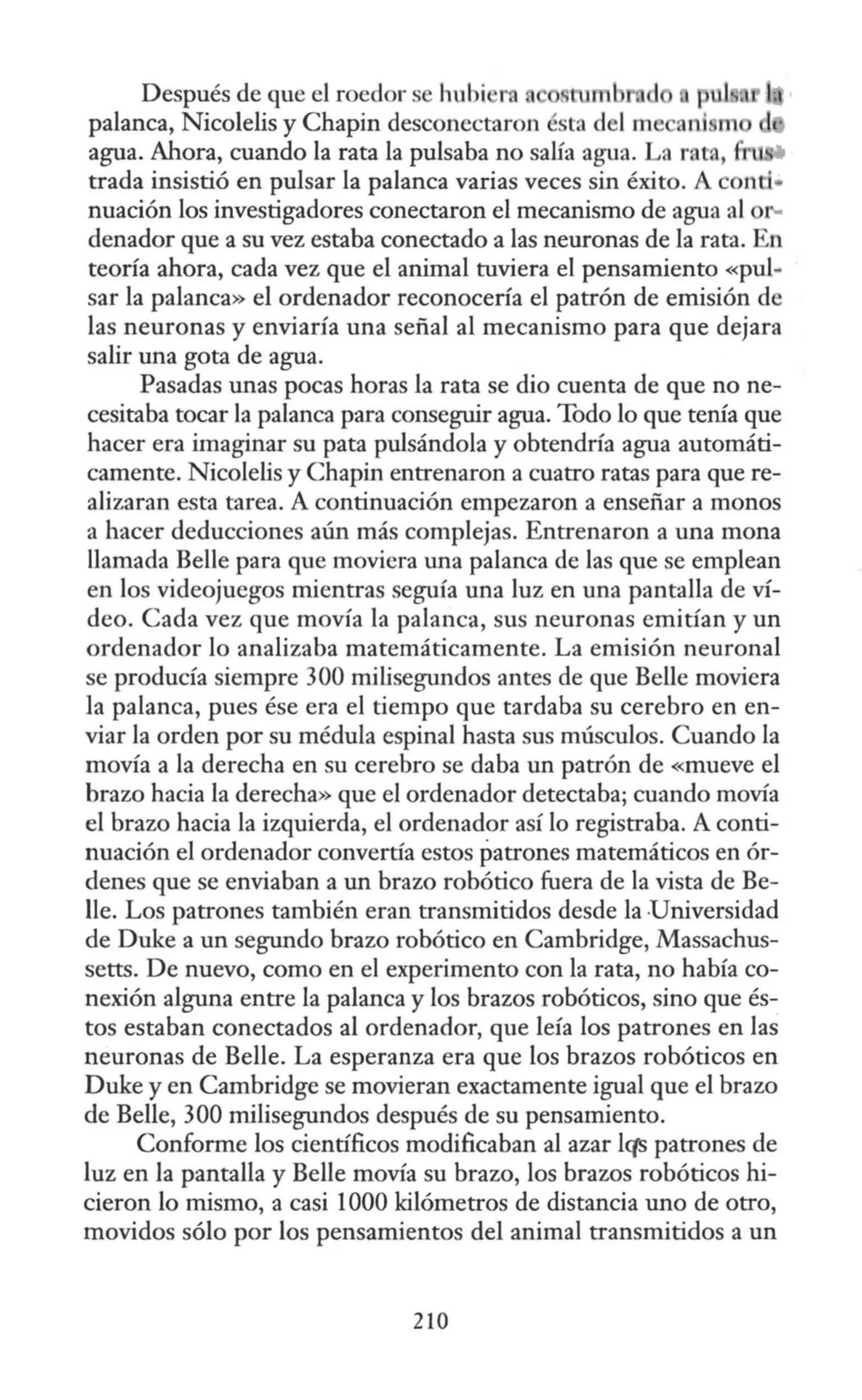 Después de que el roedor s hubi ra m •d
palanca, Nicolelis y Chapín desconectaron ésta del me a1; rn
agua. Ahora, cuando la rata la pulsaba no salia agua. La rat. , ..
trada insistió en pulsar la palanca varias veces sin éxito. A nti•
nuación los investigadores conectaron el mecanismo de agua al
denador que a su vez estaba conectado a las neuronas de la rata. En
teoría ahora, cada vez que el animal tuviera el pensamiento «pul-
sar la palanca» el ordenador reconocería el patrón de emisión de
las neuronas y enviaría una señal al mecanismo para que dejara
salir una gota de agua.
Pasadas unas pocas horas la rata se dio cuenta de que no ne-
cesitaba tocar la palanca para conseguir agua. Todo lo que tenía que
hacer era imaginar su pata pulsándola y obtendría agua automáti-
camente. Nicolelis y Chapín entrenaron a cuatro ratas para que re-
alizaran esta tarea. A continuación empezaron a enseñar a monos
a hacer deducciones aún más complejas. Entrenaron a una mona
llamada Belle para que moviera una palanca de las que se emplean
en los videojuegos mientras seguía una luz en una pantalla de ví-
deo. Cada vez que movía la palanca, sus neuronas emitían y un
ordenador lo analizaba matemáticamente. La emisión neuronal
se producía siempre 300 milisegundos antes de que Belle moviera
la palanca, pues ése era el tiempo que tardaba su cerebro en en-
viar la orden por su médula espinal hasta sus músculos. Cuando la
movía a la derecha en su cerebro se daba un patrón de «mueve el
brazo hacia la derecha» que el ordenador detectaba; cuando movía
el brazo hacia la izquierda, el ordenador así lo registraba. A conti-
nuación el ordenador convertía estos patrones matemáticos en ór-
denes que se enviaban a un brazo robótica fuera de la vista de Be-
lle. Los patrones también eran transmitidos desde la Universidad
de Duke a un segundo brazo robótica en Cambridge, Massachus-
setts. De nuevo, como en el experimento con la rata, no había co-
nexión alguna entre la palanca y los brazos robóticos, sino que és-
tos estaban conectados al ordenador, que leía los patrones en las
neuronas de Belle. La esperanza era que los brazos robóticos en
Duke y en Cambridge se movieran exactamente igual que el brazo
de Belle, 300 milisegundos después de su pensamiento.
Conforme los científicos modificaban al azar lqs patrones de
luz en la pantalla y Belle movía su brazo, los brazos robóticas hi-
cieron lo mismo, a casi 1000 kilómetros de distancia uno de otro,
movidos sólo por los pensamientos del animal transmitidos a un
210
 