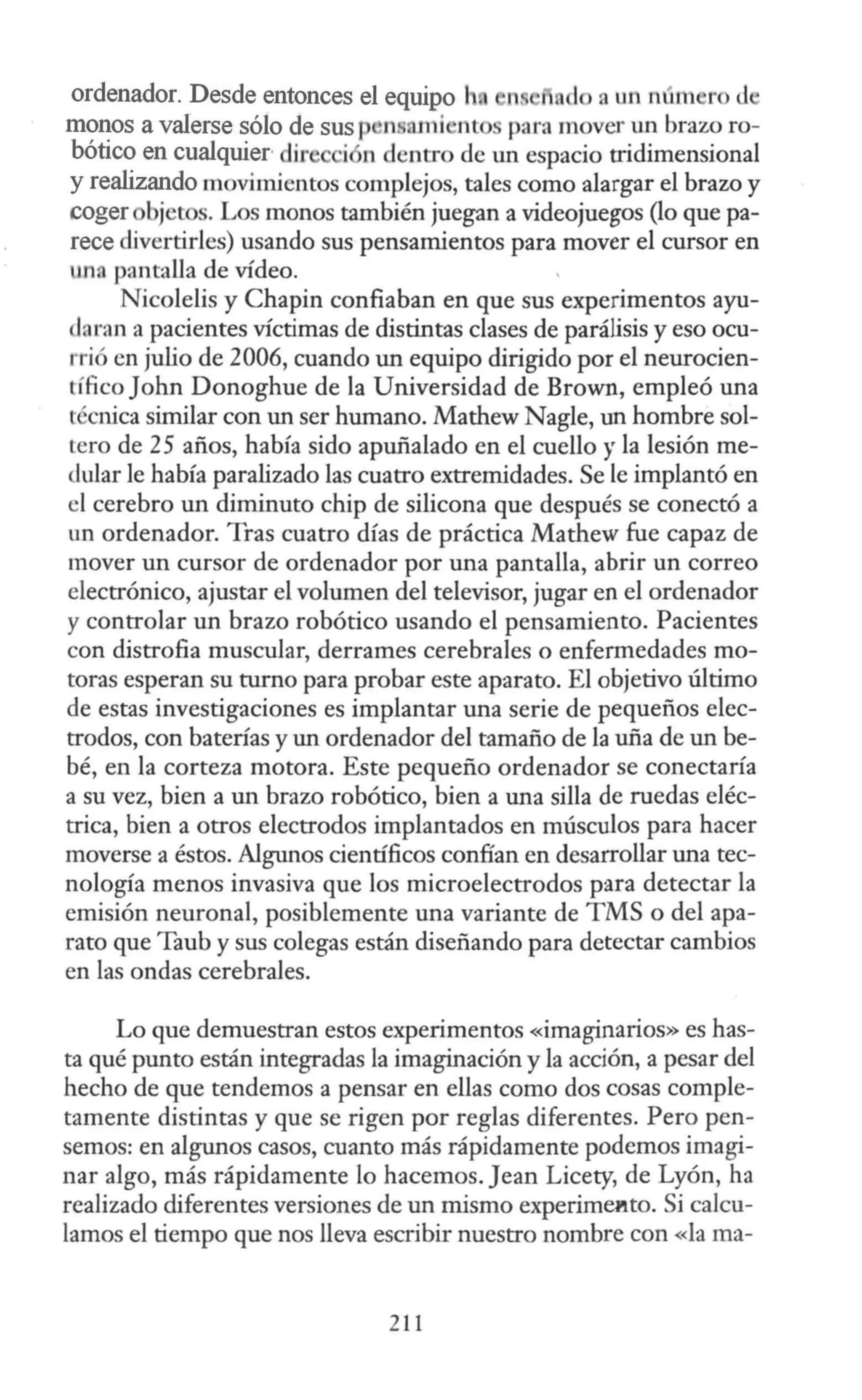 ordenador. Desde entonces el equipo 1 a un n(un r d
monos a valerse sólo de sus p ns rni nt para mover un brazo ro-
bótico en cualquier·dir i n dentro de un espacio tridimensional
y realizando movimientos complejos, tales como alargar el brazo y
coger bj t s. Los monos también juegan a videojuegos (lo que pa-
rece divertirles) usando sus pensamientos para mover el cursor en
un. pantaUa de vídeo.
Nicolelis y Chapín confiaban en que sus experimentos ayu-
daran a pacientes víctimas de distintas clases de parálisis y eso ocu-
rrió en julio de 2006, cuando un equipo dirigido por el neurocien-
tífico John Donoghue de la Universidad de Brown, empleó una
técnica similar con un ser humano. Mathew Nagle, un hombre sol-
tero de 25 años, había sido apuñalado en el cuello y la lesión me-
dular le había paralizado las cuatro extremidades. Se le implantó en
el cerebro un diminuto chip de silicona que después se conectó a
un ordenador. Tras cuatro días de práctica Mathew fue capaz de
mover un cursor de ordenador por una pantalla, abrir un correo
electrónico, ajustar el volumen del televisor, jugar en el ordenador
y controlar un brazo robótico usando el pensamiento. Pacientes
con distrofia muscular, derrames cerebrales o enfermedades mo-
toras esperan su turno para probar este aparato. El objetivo último
de estas investigaciones es implantar una serie de pequeños elec-
trodos, con baterías y un ordenador del tamaño de la uña de un be-
bé, en la corteza motora. Este pequeño ordenador se conectaría
a su vez, bien a un brazo robótico, bien a una silla de ruedas eléc-
trica, bien a otros electrodos implantados en músculos para hacer
moverse a éstos. Algunos científicos confían en desarrollar una tec-
nología menos invasiva que los microelectrodos para detectar la
emisión neuronal, posiblemente una variante de TMS o del apa-
rato que Taub y sus colegas están diseñando para detectar cambios
en las ondas cerebrales.
Lo que demuestran estos experimentos «imaginarios» es has-
ta qué punto están integradas la imaginación y la acción, a pesar del
hecho de que tendemos a pensar en ellas como dos cosas comple-
tamente distintas y que se rigen por reglas diferentes. Pero pen-
semos: en algunos casos, cuanto más rápidamente podemos imagi-
nar algo, más rápidamente lo hacemos. Jean Licety, de Lyón, ha
realizado diferentes versiones de un mismo experime1tto. Si calcu-
lamos el tiempo que nos lleva escribir nuestro nombre con «la ma-
2 11
 