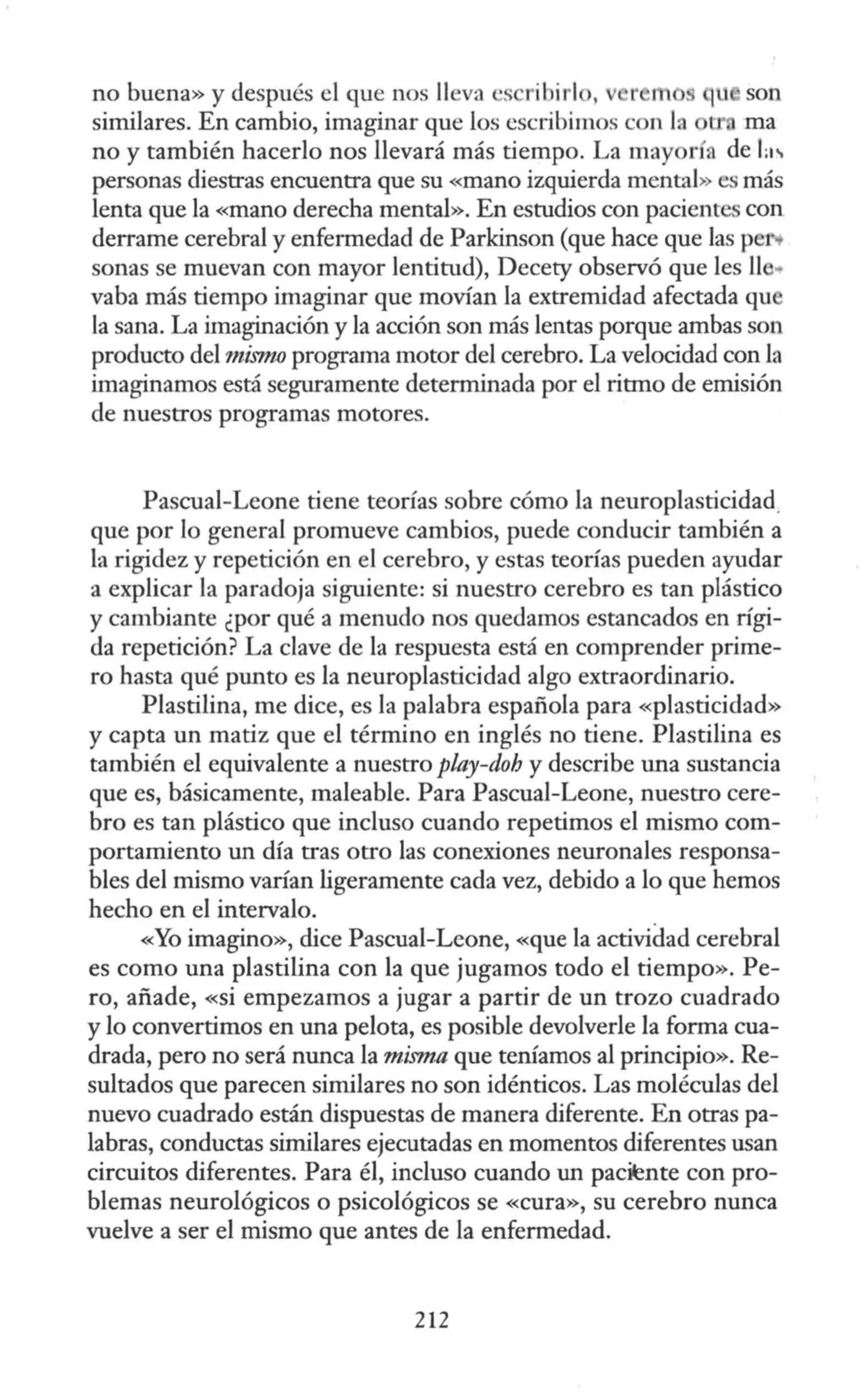 no buena» y después el que nos lleva es ribirl , r m q son
similares. En cambio, imaginar que los escribimos con la ma
no y también hacerlo nos llevará más tiempo. La mayoría de L"
personas diestras encuentra que su «mano izquierda mental» es más
lenta que la «mano derecha mental». En estudios con pacientes con
derrame cerebral y enfermedad de Parkinson (que hace que las peN
sonas se muevan con mayor lentitud), Decety observó que les 11 ..
vaha más tiempo imaginar que movían la extremidad afectada qu
la sana. La imaginación y la acción son más lentas porque ambas son
producto del mimw programa motor del cerebro. La velocidad con la
imaginamos está seguramente determinada por el ritmo de emisión
de nuestros programas motores.
Pascual-Leone tiene teorías sobre cómo la neuroplasticidad.
que por lo general promueve cambios, puede conducir también a
la rigidez y repetición en el cerebro, y estas teorías pueden ayudar
a explicar la paradoja siguiente: si nuestro cerebro es tan plástico
y cambiante ¿por qué a menudo nos quedamos estancados en rígi-
da repetición? La clave de la respuesta está en comprender prime-
ro hasta qué punto es la neuroplasticidad algo extraordinario.
Plastilina, me dice, es la palabra española para «plasticidad»
y capta un matiz que el término en inglés no tiene. Plastilina es
también el equivalente a nuestro play-doh y describe una sustancia
que es, básicamente, maleable. Para Pascual-Leone, nuestro cere-
bro es tan plástico que incluso cuando repetimos el mismo com-
portamiento un día tras otro las conexiones neuronales responsa-
bles del mismo varían ligeramente cada vez, debido a lo que hemos
hecho en el intervalo.
«Yo imagino», dice Pascual-Leone, <<que la actividad cerebral
es como una plastilina con la que jugamos todo el tiempo». Pe-
ro, añade, «si empezamos a jugar a partir de un trozo cuadrado
y lo convertimos en una pelota, es posible devolverle la forma cua-
drada, pero no será nunca la misma que teníamos al principio». Re-
sultados que parecen similares no son idénticos. Las moléculas del
nuevo cuadrado están dispuestas de manera diferente. En otras pa-
labras, conductas similares ejecutadas en momentos diferentes usan
circuitos diferentes. Para él, incluso cuando un paciente con pro-
blemas neurológicos o psicológicos se «cura», su cerebro nunca
vuelve a ser el mismo que antes de la enfermedad.
212
 