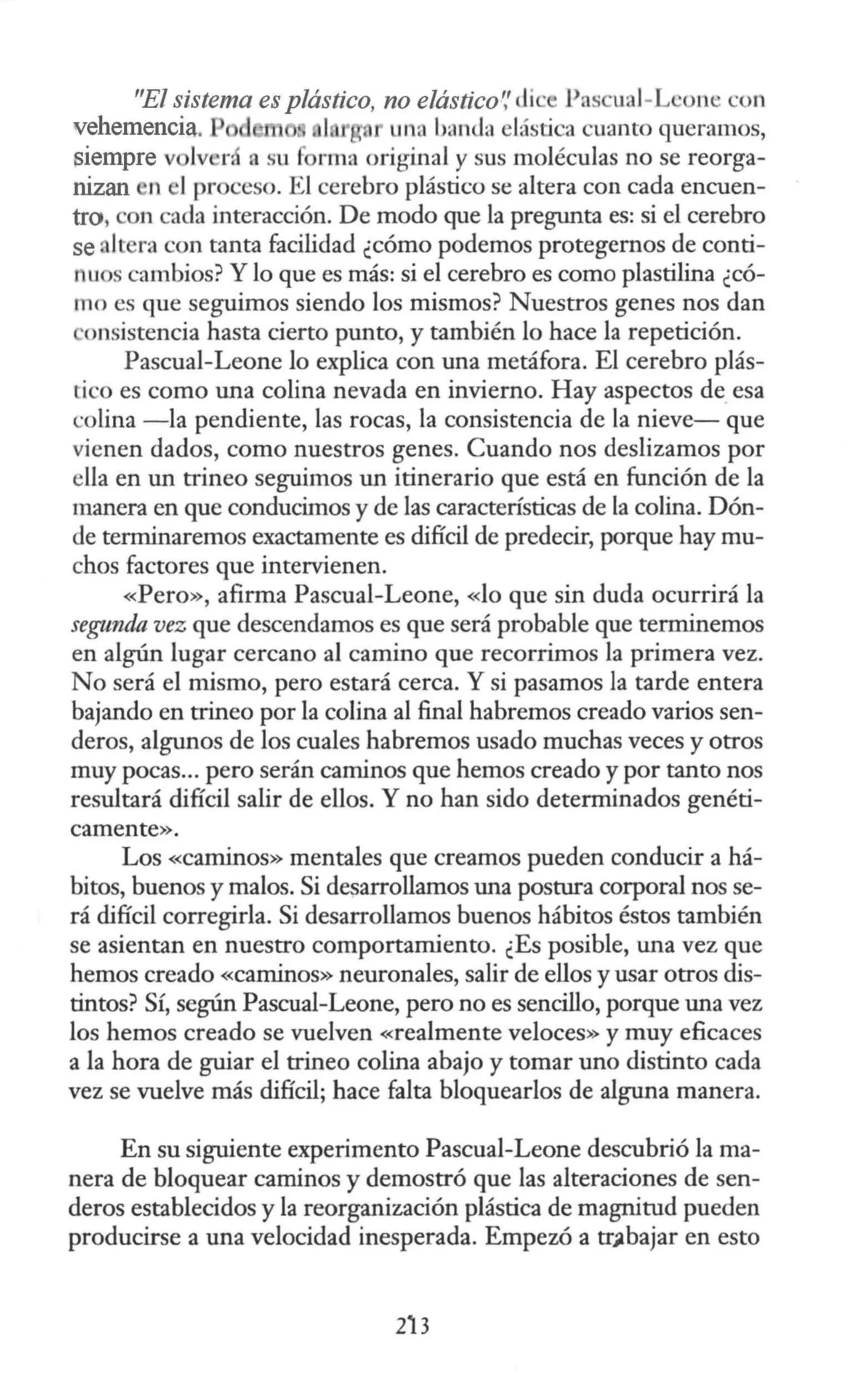 "El sistema es plástico, no elástico~' di · Pas ual-L 'one con
vehemencia. 1 u1 a ban<la lástica cuanto queramos,
siempre v lv r, a su fi rma original y sus moléculas no se reorga-
nizan n 1proceso. El cerebro plástico se altera con cada encuen-
tro, on cada interacción. De modo que la pregunta es: si el cerebro
se. Itera con tanta facilidad ¿cómo podemos protegernos de conti-
nuos cambios? Y lo que es más: si el cerebro es como plastilina ¿có-
mo es que seguimos siendo los mismos? Nuestros genes nos dan
onsistencia hasta cierto punto, y también lo hace la repetición.
Pascual-Leone lo explica con una metáfora. El cerebro plás-
tico es como una colina nevada en invierno. Hay aspectos de esa
w lina - la pendiente, las rocas, la consistencia de la nieve- que
vienen dados, como nuestros genes. Cuando nos deslizamos por
ella en un trineo seguimos un itinerario que está en función de la
manera en que conducimos y de las características de la colina. Dón-
de terminaremos exactamente es difícil de predecir, porque hay mu-
chos factores que intervienen.
«Pero», afirma Pascual-Leone, «lo que sin duda ocurrirá la
segunda vez que descendamos es que será probable que terminemos
en algún lugar cercano al camino que recorrimos la primera vez.
No será el mismo, pero estará cerca. Y si pasamos la tarde entera
bajando en trineo por la colina al final habremos creado varios sen-
deros, algunos de los cuales habremos usado muchas veces y otros
muy pocas... pero serán caminos que hemos creado y por tanto nos
resultará difícil salir de ellos. Y no han sido determinados genéti-
camente».
Los «caminos» mentales que creamos pueden conducir a há-
bitos, buenos y malos. Si desarrollamos una postura corporal nos se-
rá difícil corregirla. Si desarrollamos buenos hábitos éstos también
se asientan en nuestro comportamiento. ¿Es posible, una vez que
hemos creado «caminos» neuronales, salir de ellos y usar otros dis-
tintos? Sí, según Pascual-Leone, pero no es sencillo, porque una vez
los hemos creado se vuelven «realmente veloces» y muy eficaces
a la hora de guiar el trineo colina abajo y tomar uno distinto cada
vez se vuelve más difícil; hace falta bloquearlos de alguna manera.
En su siguiente experimento Pascual-Leone descubrió lama-
nera de bloquear caminos y demostró que las alteraciones de sen-
deros establecidos y la reorganización plástica de magnitud pueden
producirse a una velocidad inesperada. Empezó a tr~bajar en esto
213
 