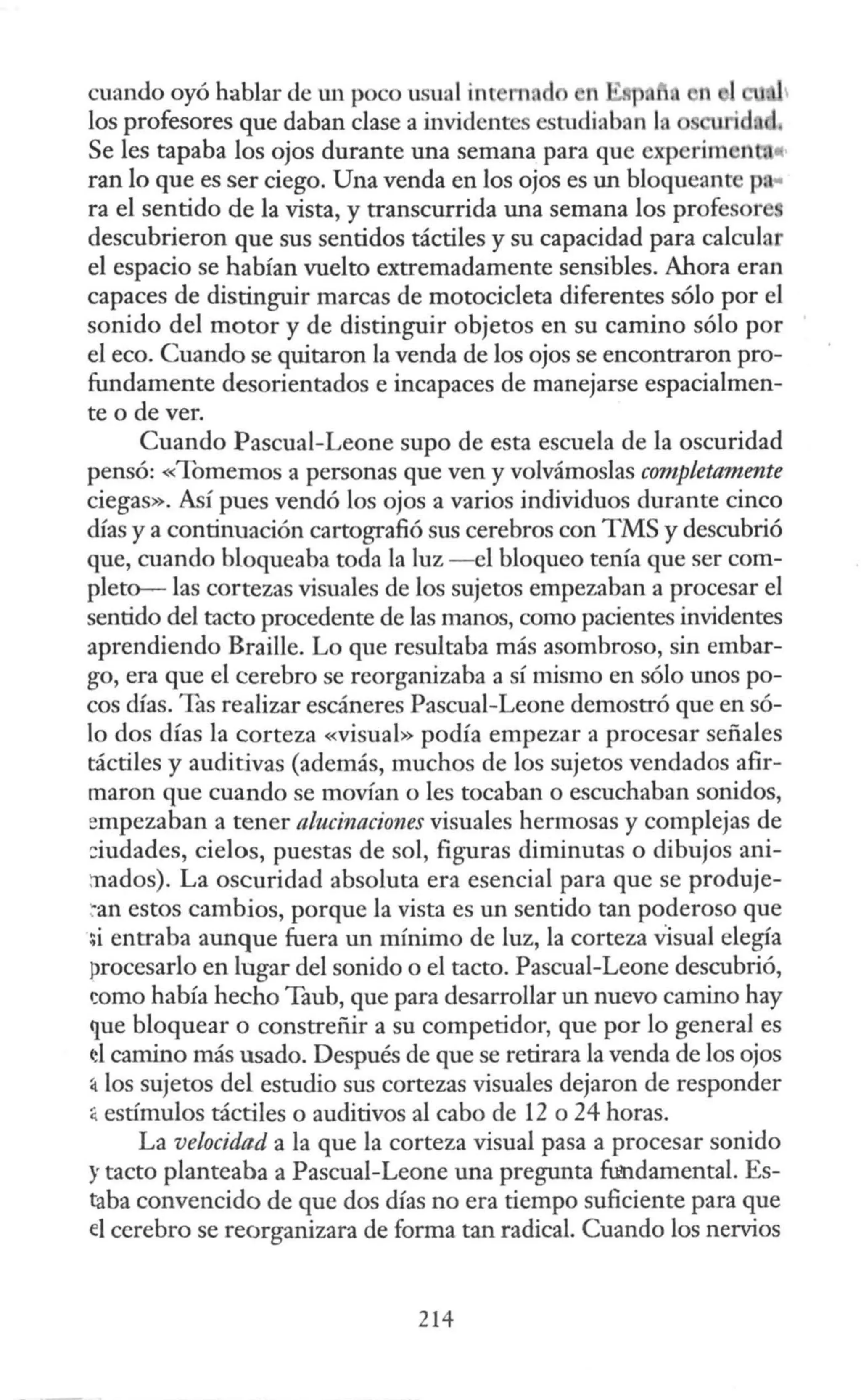 cuando oyó hablar de un poco usual int m ft ~ p 1. n
los profesores que daban clase a invidentes estudiaban la
Se les tapaba los ojos durante una semana para que experim r't
ran lo que es ser ciego. Una venda en los ojos es un bloqueante pa
ra el sentido de la vista, y transcurrida una semana los profesore
descubrieron que sus sentidos táctiles y su capacidad para calcular
el espacio se habían vuelto extremadamente sensibles. Ahora eran
capaces de distinguir marcas de motocicleta diferentes sólo por el
sonido del motor y de distinguir objetos en su camino sólo por
el eco. Cuando se quitaron la venda de los ojos se encontraron pro-
fundamente desorientados e incapaces de manejarse espacialmen-
te o de ver.
Cuando Pascual-Leone supo de esta escuela de la oscuridad
pensó: «Tomemos a personas que ven y volvámoslas completamente
ciegas». Así pues vendó los ojos a varios individuos durante cinco
días y a continuación cartografió sus cerebros con TMS y descubrió
que, cuando bloqueaba toda la luz - el bloqueo tenía que ser com-
pleto-- las cortezas visuales de los sujetos empezaban a procesar el
sentido del tacto procedente de las manos, como pacientes invidentes
aprendiendo Braille. Lo que resultaba más asombroso, sin embar-
go, era que el cerebro se reorganizaba a sí mismo en sólo unos po-
cos días. Tas realizar escáneres Pascual-Leone demostró que en só-
lo dos días la corteza «visual» podía empezar a procesar señales
táctiles y auditivas (además, muchos de los sujetos vendados afir-
maron que cuando se movían o les tocaban o escuchaban sonidos,
empezaban a tener alucinaciones visuales hermosas y complejas de
::iudades, cielos, puestas de sol, figuras diminutas o dibujos ani-
:nados). La oscuridad absoluta era esencial para que se produje-
~an estos cambios, porque la vista es un sentido tan poderoso que
:;i entraba aunque fuera un mínimo de luz, la corteza Visual elegía
procesarlo en lugar del sonido o el tacto. Pascual-Leone descubrió,
wmo había hecho Taub, que para desarrollar un nuevo camino hay
que bloquear o constreñir a su competidor, que por lo general es
<!I camino más usado. Después de que se retirara la venda de los ojos
4 los sujetos del estudio sus cortezas visuales dejaron de responder
:¡ estímulos táctiles o auditivos al cabo de 12 o 24 horas.
La velocidad a la que la corteza visual pasa a procesar sonido
y tacto planteaba a Pascual-Leone una pregunta fundamental. Es-
taba convencido de que dos días no era tiempo suficiente para que
el cerebro se reorganizara de forma tan radical. Cuando los nervios
214
 