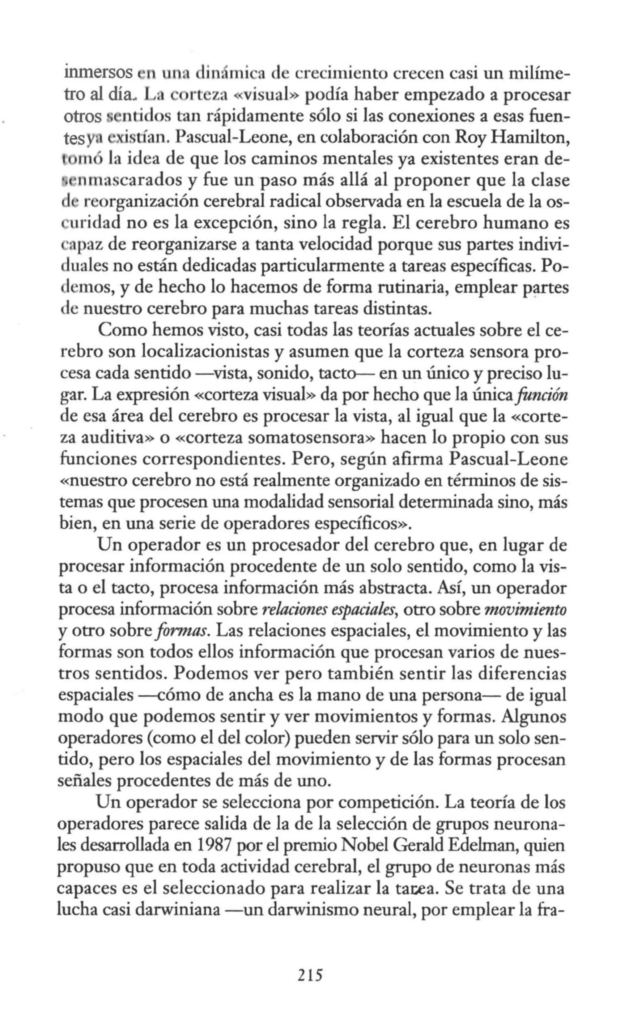 Inmersos ·n un< in mi a de crecimiento crecen casi un miüme-
tro al día. a rteza «visual» podía haber empezado a procesar
otros ntidos tan rápidamente sólo si las conexiones a esas fuen-
tesyn ·stían. Pascual-Leone, en colaboración con Roy Hamilton,
m la idea de que los caminos mentales ya existentes eran de-
nmascarados y fue un paso más allá al proponer que la clase
d reorganización cerebral radical observada en la escuela de la os-
uridad no es la excepción, sino la regla. El cerebro humano es
apaz de reorganizarse a tanta velocidad porque sus partes indivi-
duales no están dedicadas particularmente a tareas específicas. Po-
demos, y de hecho lo hacemos de forma rutinaria, emplear partes
de nuestro cerebro para muchas tareas distintas.
Como hemos visto, casi todas las teorías actuales sobre el ce-
rebro son localizacionistas y asumen que la corteza sensora pro-
cesa cada sentido -vista, sonido, tacto- en un único y preciso lu-
gar. La expresión «Corteza visual» da por hecho que la únicafunción
de esa área del cerebro es procesar la vista, al igual que la «corte-
za auditiva» o «corteza somatosensora» hacen lo propio con sus
funciones correspondientes. Pero, según afirma Pascual-Leone
«nuestro cerebro no está realmente organizado en términos de sis-
temas que procesen una modalidad sensorial determinada sino, más
bien, en una serie de operadores específicos».
Un operador es un procesador del cerebro que, en lugar de
procesar información procedente de un solo sentido, como la vis-
ta o el tacto, procesa información más abstracta. Así, un operador
procesa información sobre relaciones espaciales, otro sobre movimiento
y otro sobre formas. Las relaciones espaciales, el movimiento y las
formas son todos ellos información que procesan varios de nues-
tros sentidos. Podemos ver pero también sentir las diferencias
espaciales --cómo de ancha es la mano de una persona- de igual
modo que podemos sentir y ver movimientos y formas. Algunos
operadores (como el del color) pueden servir sólo para un solo sen-
tido, pero los espaciales del movimiento y de las formas procesan
señales procedentes de más de uno.
Un operador se selecciona por competición. La teoría de los
operadores parece salida de la de la selección de grupos neurona-
les desarrollada en 1987 por el premio Nobel Gerald Edehnan, quien
propuso que en toda actividad cerebral, el grupo de neuronas más
capaces es el seleccionado para realizar la tatea. Se trata de una
lucha casi darwiniana -un darwinismo neural, por emplear la fra-
215
 