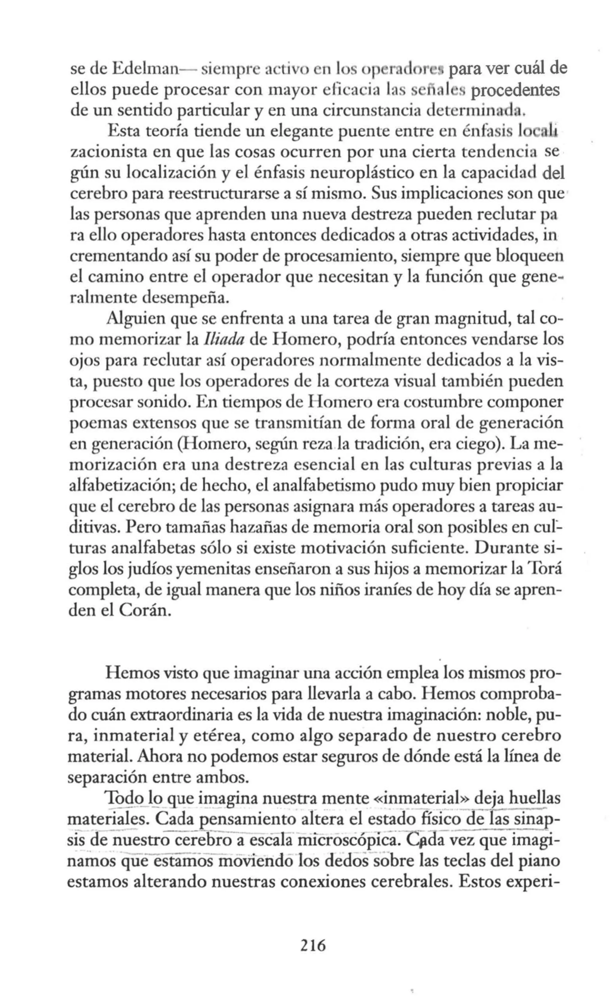 se de Edelman- siempre acüvo n los op para ver cuál de
ellos puede procesar con mayor efi cacia la al s procedentes
de un sentido particular y en una circunstancia determinad•.
Esta teoría tiende un elegante puente entre en énfa i 1 li
zacionista en que las cosas ocurren por una cierta tendencia se
gún su localización y el énfasis neuroplástico en la capacidad del
cerebro para reestructurarse a sí mismo. Sus implicaciones son que
las personas que aprenden una nueva destreza pueden reclutar pa
ra ello operadores hasta entonces dedicados a otras actividades, in
crementando así su poder de procesamiento, siempre que bloqueen
el camino entre el operador que necesitan y la función que gene-
ralmente desempeña.
Alguien que se enfrenta a una tarea de gran magnitud, tal co-
mo memorizar la !liada de Homero, podría entonces vendarse los
ojos para reclutar así operadores normalmente dedicados a la vis-
ta, puesto que los operadores de la corteza visual también pueden
procesar sonido. En tiempos de Homero era costumbre componer
poemas extensos que se transmitían de forma oral de generación
en generación (Homero, según reza la tradición, era ciego). La me-
morización era una destreza esencial en las culturas previas a la
alfabetización; de hecho, el analfabetismo pudo muy bien propiciar
que el cerebro de las personas asignara más operadores a tareas au-
ditivas. Pero tamañas hazañas de memoria oral son posibles en cu!:.
turas analfabetas sólo si existe motivación suficiente. Durante si-
glos los judíos yemenitas enseñaron a sus hijos a memorizar la Torá
completa, de igual manera que los niños iraníes de hoy día se apren-
den el Corán.
Hemos visto que imaginar una acción emplea los mismos pro-
gramas motores necesarios para llevarla a cabo. Hemos comproba-
do cuán extraordinaria es la vida de nuestra imaginación: noble, pu-
ra, inmaterial y etérea, como algo separado de nuestro cerebro
material. Ahora no podemos estar seguros de dónde está la línea de
separación entre ambos.
~0)9 que imagina nuestra mente «inma!erial~ deja huellas
materiales. Cada pensamiento altera el estado físico Oelas sina -
sis denuestro cerebro a escala rnicroscópica:-cfioavez que imagi-
namos queesf:iffios- moviendo los dedos sobre las teclas del piano
estamos alterando nuestras conexiones cerebrales. Estos experi-
216
 