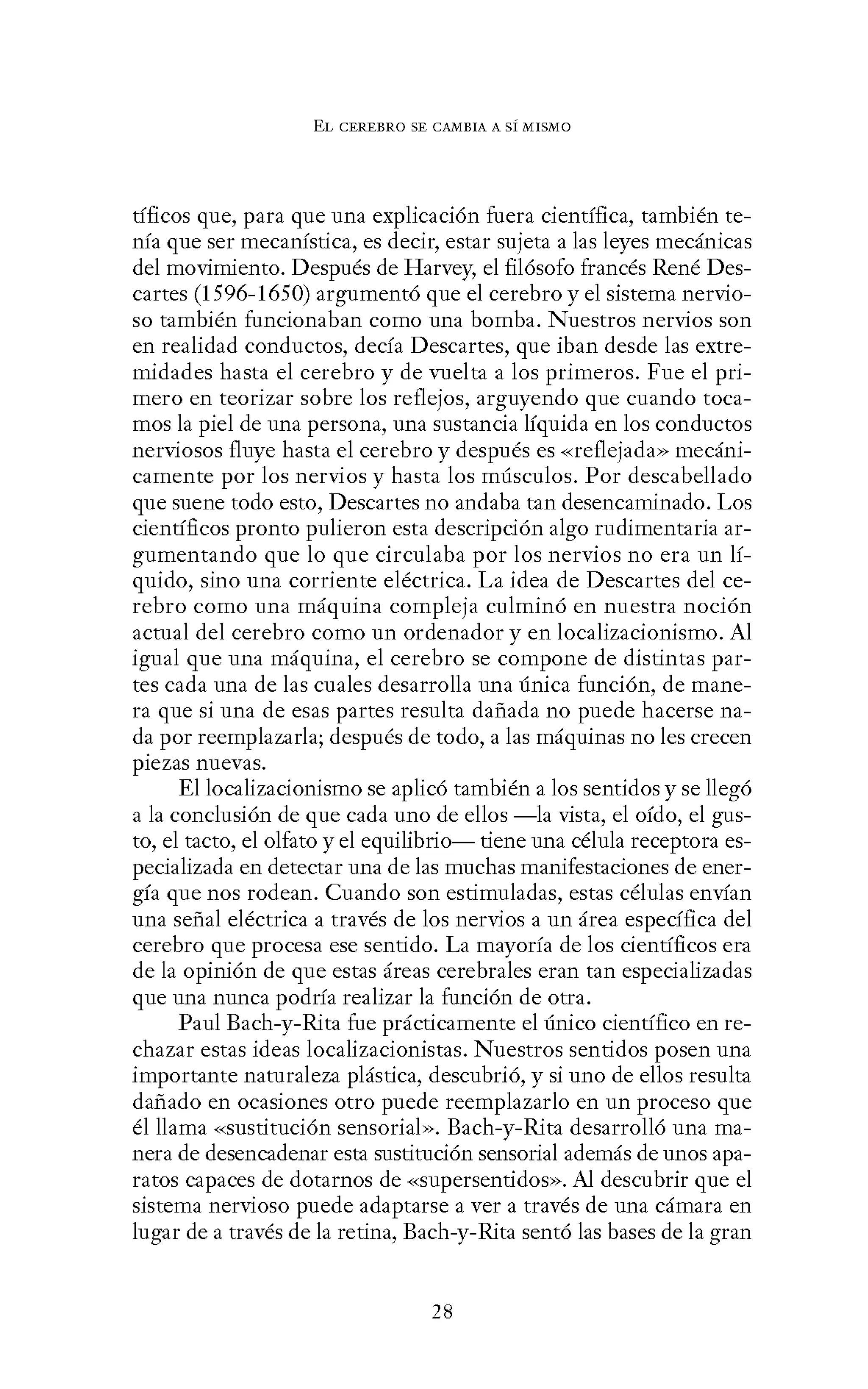 EL CEREBRO SE CANIBIA A SÍ MISMO
tíficos que, para que una explicación fuera científica, también te-
nía que ser mecanística, es decir, estar sujeta a las leyes mecánicas
del movimiento. Después de Harvey, el filósofo francés René Des-
cartes (1596-1650) argumentó que el cerebro y el sistema nervio-
so también funcionaban como una bomba. Nuestros nervios son
en realidad conductos, decía Descartes, que iban desde las extre-
midades hasta el cerebro y de vuelta a los primeros. Fue el pri-
mero en teorizar sobre los reflejos, arguyendo que cuando toca-
mos la piel de una persona, una sustancia líquida en los conductos
nerviosos fluye hasta el cerebro y después es «reflejada» mecáni-
camente por los nervios y hasta los músculos. Por descabellado
que suene todo esto, Descartes no andaba tan desencaminado. Los
científicos pronto pulieron esta descripción algo rudimentaria ar-
gumentando que lo que circulaba por los nervios no era un lí-
quido, sino una corriente eléctrica. La idea de Descartes del ce-
rebro como una máquina compleja culminó en nuestra noción
actual del cerebro como un ordenador y en localizacionismo. Al
igual que una máquina, el cerebro se compone de distintas par-
tes cada una de las cuales desarrolla una única función, de mane-
ra que si una de esas partes resulta dañada no puede hacerse na-
da por reemplazarla; después de todo, a las máquinas no les crecen
piezas nuevas.
El localizacionismo se aplicó también a los sentidos y se llegó
a la conclusión de que cada uno de ellos -la vista, el oído, el gus-
to, el tacto, el olfato y el equilibrio- tiene una célula receptora es-
pecializada en detectar una de las muchas manifestaciones de ener-
gía que nos rodean. Cuando son estimuladas, estas células envían
una señal eléctrica a través de los nervios a un área específica del
cerebro que procesa ese sentido. La mayoría de los científicos era
de la opinión de que estas áreas cerebrales eran tan especializadas
que una nunca podría realizar la función de otra.
Paul Bach-y-Rita fue prácticamente el único científico en re-
chazar estas ideas localizacionistas. Nuestros sentidos posen una
importante naturaleza plástica, descubrió, y si uno de ellos resulta
dañado en ocasiones otro puede reemplazarlo en un proceso que
él llama «sustitución sensorial». Bach-y-Rita desarrolló una ma-
nera de desencadenar esta sustitución sensorial además de unos apa-
ratos capaces de dotarnos de «supersentidos». Al descubrir que el
sistema nervioso puede adaptarse a ver a través de una cámara en
lugar de a través de la retina, Bach-y-Rita sentó las bases de la gran
28
 