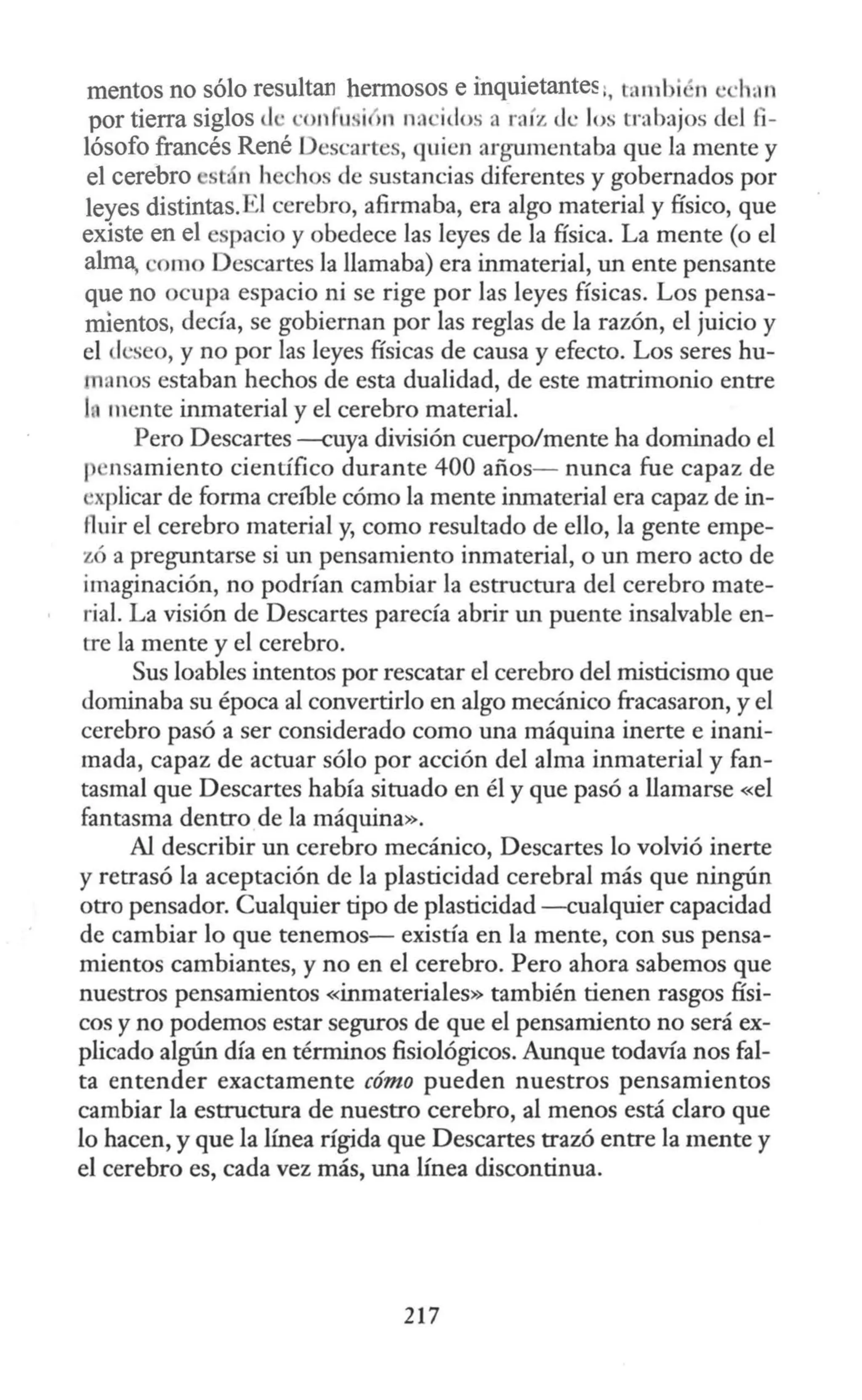 mentos no sólo resultan hermosos e inquietantes :, tambi ~n e ·h;rn
por tierra siglos d · confu. i 11 nacidos a raíz c.k los trabajos del fi-
lósofo francés René Descartes, quien argumentaba que la mente y
el cerebro st- n hechos de sustancias diferentes y gobernados por
leyes distintas.El cerebro, afirmaba, era algo material y físico, que
existe en el espacio y obedece las leyes de la física. La mente (o el
alm~ orno Descartes la llamaba) era inmaterial, un ente pensante
que no ocupa espacio ni se rige por las leyes físicas. Los pensa-
mientos, decía, se gobiernan por las reglas de la razón, el juicio y
el lcseo, y no por las leyes físicas de causa y efecto. Los seres hu-
manos estaban hechos de esta dualidad, de este matrimonio entre
Inmente inmaterial y el cerebro material.
Pero Descartes -cuya división cuerpo/mente ha dominado el
1 nsamiento científico durante 400 años- nunca fue capaz de
'xplicar de forma creíble cómo la mente inmaterial era capaz de in-
fluir el cerebro material y, como resultado de ello, la gente empe-
zó a preguntarse si un pensamiento inmaterial, o un mero acto de
imaginación, no podrían cambiar la estructura del cerebro mate-
rial. La visión de Descartes parecía abrir un puente insalvable en-
tre la mente y el cerebro.
Sus loables intentos por rescatar el cerebro del misticismo que
dominaba su época al convertirlo en algo mecánico fracasaron, y el
cerebro pasó a ser considerado como una máquina inerte e inani-
mada, capaz de actuar sólo por acción del alma inmaterial y fan-
tasmal que Descartes había situado en él y que pasó a llamarse «el
fantasma dentro de la máquina».
Al describir un cerebro mecánico, Descartes lo volvió inerte
y retrasó la aceptación de la plasticidad cerebral más que ningún
otro pensador. Cualquier tipo de plasticidad - cualquier capacidad
de cambiar lo que tenemos- existía en la mente, con suspensa-
mientos cambiantes, y no en el cerebro. Pero ahora sabemos que
nuestros pensamientos «inmateriales» también tienen rasgos físi-
cos y no podemos estar seguros de que el pensamiento no será ex-
plicado algún día en términos fisiológicos. Aunque todavía nos fal-
ta entender exactamente cómo pueden nuestros pensamientos
cambiar la estructura de nuestro cerebro, al menos está claro que
lo hacen, y que la línea rígida que Descartes trazó entre la mente y
el cerebro es, cada vez más, una línea discontinua.
217
 