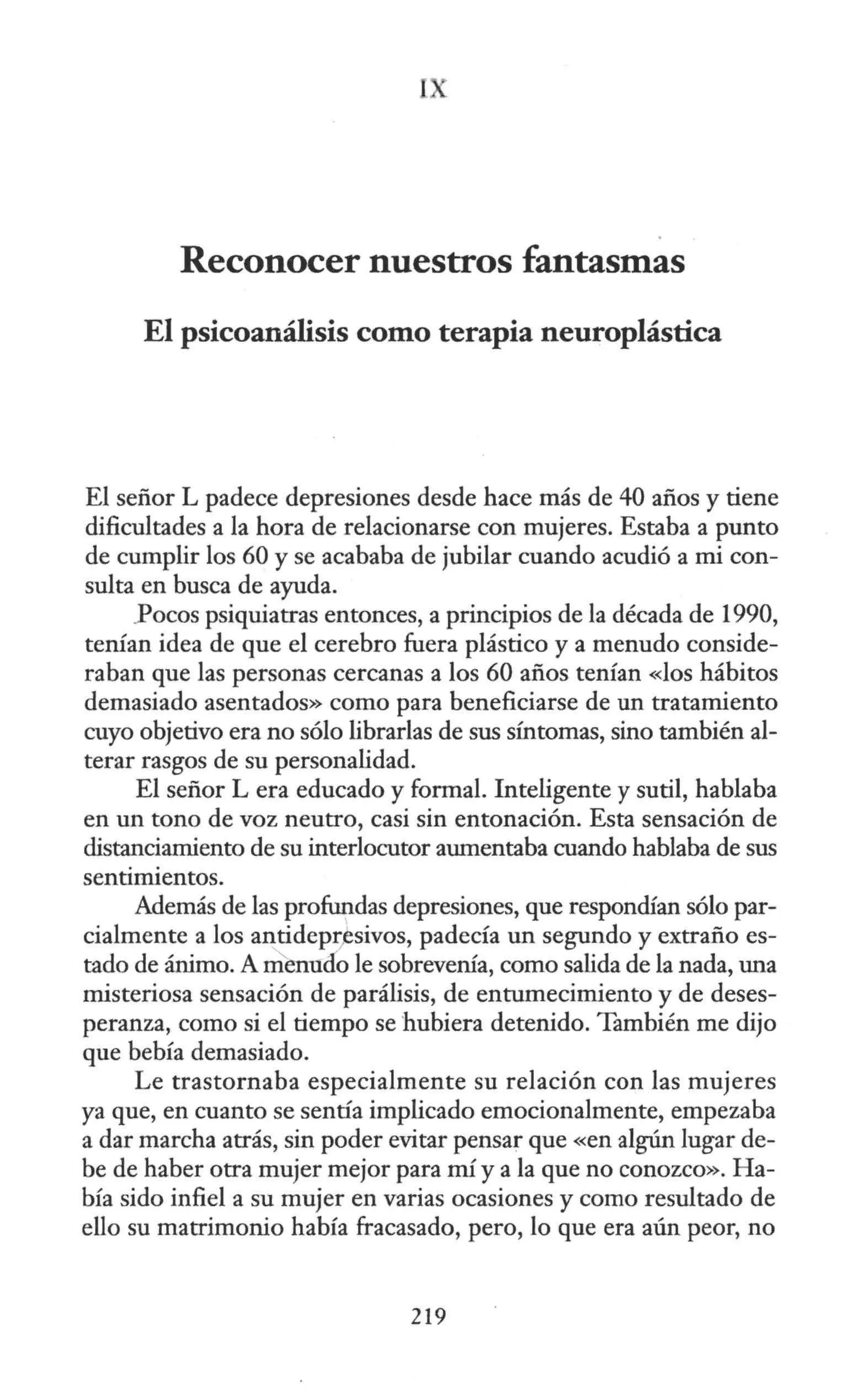 I ,.
Reconocer nuestros fantasmas
El psicoanálisis como terapia neuroplástica
El señor L padece depresiones desde hace más de 40 años y tiene
dificultades a la hora de relacionarse con mujeres. Estaba a punto
de cumplir los 60 y se acababa de jubilar cuando acudió a mi con-
sulta en busca de ayuda.
.Pocos psiquiatras entonces, a principios de la década de 1990,
tenían idea de que el cerebro fuera plástico y a menudo conside-
raban que las personas cercanas a los 60 años tenían «los hábitos
demasiado asentados» como para beneficiarse de un tratamiento
cuyo objetivo era no sólo librarlas de sus síntomas, sino también al-
terar rasgos de su personalidad.
El señor L era educado y formal. Inteligente y sutil, hablaba
en un tono de voz neutro, casi sin entonación. Esta sensación de
distanciamiento de su interlocutor aumentaba cuando hablaba de sus
sentimientos.
Además de las profundas depresiones, que respondían sólo par-
cialmente a los antideprfsivos, padecía un segundo y extraño es-
tado de ánimo. A menudo le sobrevenía, como salida de la nada, una
misteriosa sensación de parálisis, de entumecimiento y de deses-
peranza, como si el tiempo se hubiera detenido. También me dijo
que bebía demasiado.
Le trastornaba especialmente su relación con las mujeres
ya que, en cuanto se sentía implicado emocionalmente, empezaba
a dar marcha atrás, sin poder evitar pensar que «en algún lugar de-
be de haber otra mujer mejor para mí y a la que no conozco». Ha-
bía sido infiel a su mujer en varias ocasiones y como resultado de
ello su matrimonio había fracasado, pero, lo que era aún peor, no
219
 