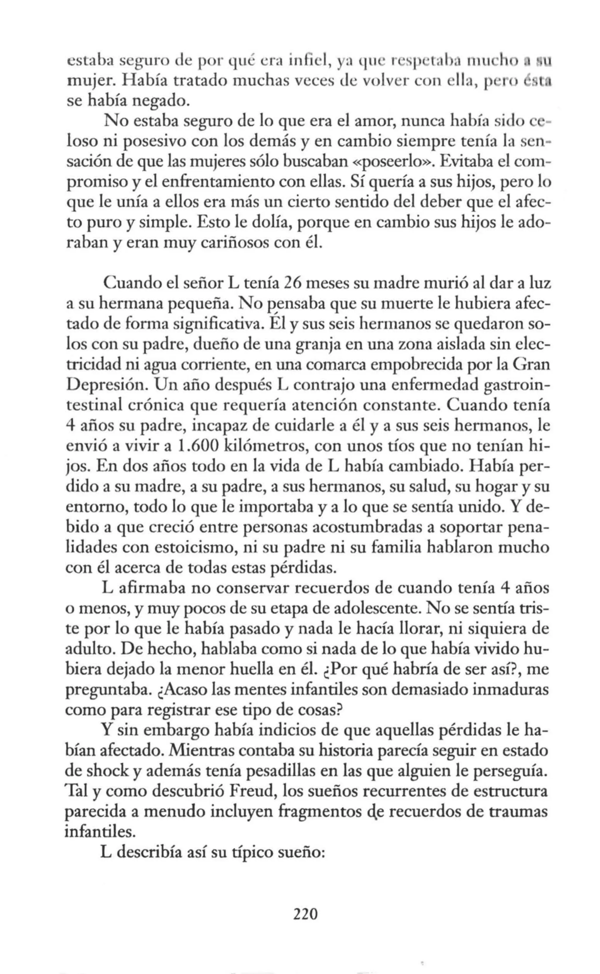 estaba seguro de por qué era infiel, ya qu • r sp taba mu h
mujer. Había tratado muchas veces <le volver con ella, p o
se había negado.
No estaba seguro de lo que era el amor, nunca había sido
loso ni posesivo con los demás y en cambio siempre tenía la sen-
sación de que las mujeres sólo buscaban «poseerlo». Evitaba el com-
promiso y el enfrentamiento con ellas. Sí quería a sus hijos, pero lo
que le unía a ellos era más tm cierto sentido del deber que el afec-
to puro y simple. Esto le dolía, porque en cambio sus hijos le ado-
raban y eran muy cariñosos con él.
Cuando el señor L tenía 26 meses su madre murió al dar a luz
a su hermana pequeña. No p_ensaba que su muerte le hubiera afec-
tado de forma significativa. El y sus seis hermanos se quedaron so-
los con su padre, dueño de una granja en una zona aislada sin elec-
tricidad ni agua corriente, en una comarca empobrecida por la Gran
Depresión. Un año después L contrajo una enfermedad gastroin-
testinal crónica que requería atención constante. Cuando tenía
4 años su padre, incapaz de cuidarle a él y a sus seis hermanos, le
envió a vivir a 1.600 kilómetros, con unos tíos que no tenían hi-
jos. En dos años todo en la vida de L había cambiado. Había per-
dido a su madre, a su padre, a sus hermanos, su salud, su hogar y su
entorno, todo lo que le importaba y a lo que se sentía unido. Y de-
bido a que creció entre personas acostumbradas a soportar pena-
lidades con estoicismo, ni su padre ni su familia hablaron mucho
con él acerca de todas estas pérdidas.
L afirmaba no conservar recuerdos de cuando tenía 4 años
o menos, y muy pocos de su etapa de adolescente. No se sentía tris-
te por lo que le había pasado y nada le hacía llorar, ni siquiera de
adulto. De hecho, hablaba como si nada de lo que había vivido hu-
biera dejado la menor huella en él. ¿Por qué habría de ser así?, me
preguntaba. ¿Acaso las mentes infantiles son demasiado inmaduras
como para registrar ese tipo de cosas?
Y sin embargo había indicios de que aquellas pérdidas le ha-
bían afectado. Mientras contaba su historia parecía seguir en estado
de shock y además tenía pesadillas en las que alguien le perseguía.
Tal y como descubrió Freud, los sueños recurrentes de estructura
parecida a menudo incluyen fragmentos el.e recuerdos de traumas
infantiles.
L describía así su típico sueño:
220
 