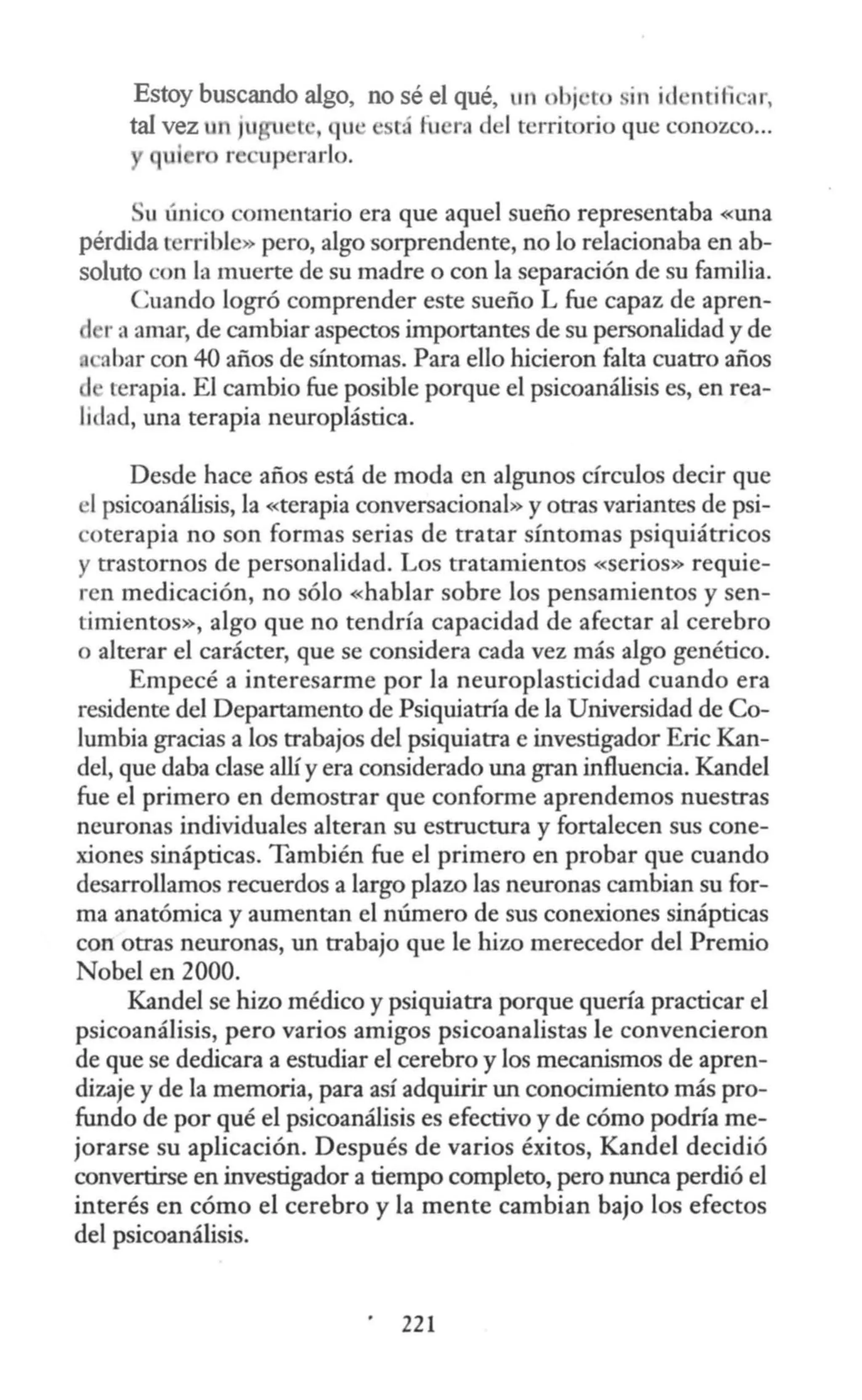 Estoy buscando algo, no sé el qué, un obj ·to sin id ·mili a ,
tal vez un jugu ' l , qu ' está fuera d 1territorio queconozco...
qu ro re upcrarlo.
u único comentario era que aquel sueño representaba «una
pérdida t rrible» pero, algo sorprendente, no lo relacionaba en ab-
soluto con la muerte de su madre o con la separación de su familia.
Cuando logró comprender este sueño L fue capaz de apren-
1 r a amar, de cambiar aspectos importantes de su personalidad y de
abar con 40 años de síntomas. Para ello hicieron falta cuatro años
terapia. El cambio fue posible porque el psicoanálisis es, en rea-
lidad, una terapia neuroplástica.
Desde hace años está de moda en algunos círculos decir que
el psicoanálisis, la «terapia conversacional» y otras variantes de psi-
coterapia no son formas serias de tratar síntomas psiquiátricos
y trastornos de personalidad. Los tratamientos «serios» requie-
ren medicación, no sólo «hablar sobre los pensamientos y sen-
timientos», algo que no tendría capacidad de afectar al cerebro
o alterar el carácter, que se considera cada vez más algo genético.
Empecé a interesarme por la neuroplasticidad cuando era
residente del Departamento de Psiquiatría de la Universidad de Co-
lumbia gracias a los trabajos del psiquiatra e investigador Eric Kan-
del, que daba clase allí y era considerado una gran influencia. Kandel
fue el primero en demostrar que conforme aprendemos nuestras
neuronas individuales alteran su estructura y fortalecen sus cone-
xiones sinápticas. También fue el primero en probar que cuando
desarrollamos recuerdos a largo plazo las neuronas cambian su for-
ma anatómica y aumentan el número de sus conexiones sinápticas
con otras neuronas, un trabajo que le hizo merecedor del Premio
Nobel en 2000.
Kandel se hizo médico ypsiquiatra porque quería practicar el
psicoanálisis, pero varios amigos psicoanalistas le convencieron
de que se dedicara a estudiar el cerebro y los mecanismos de apren-
dizaje y de la memoria, para así adquirir un conocimiento más pro-
fundo de por qué el psicoanálisis es efectivo y de cómo podría me-
jorarse su aplicación. Después de varios éxitos, Kandel decidió
convertirse en investigador a tiempo completo, pero nunca perdió el
interés en cómo el cerebro y la mente cambian bajo los efectos
del psicoanálisis.
221
 