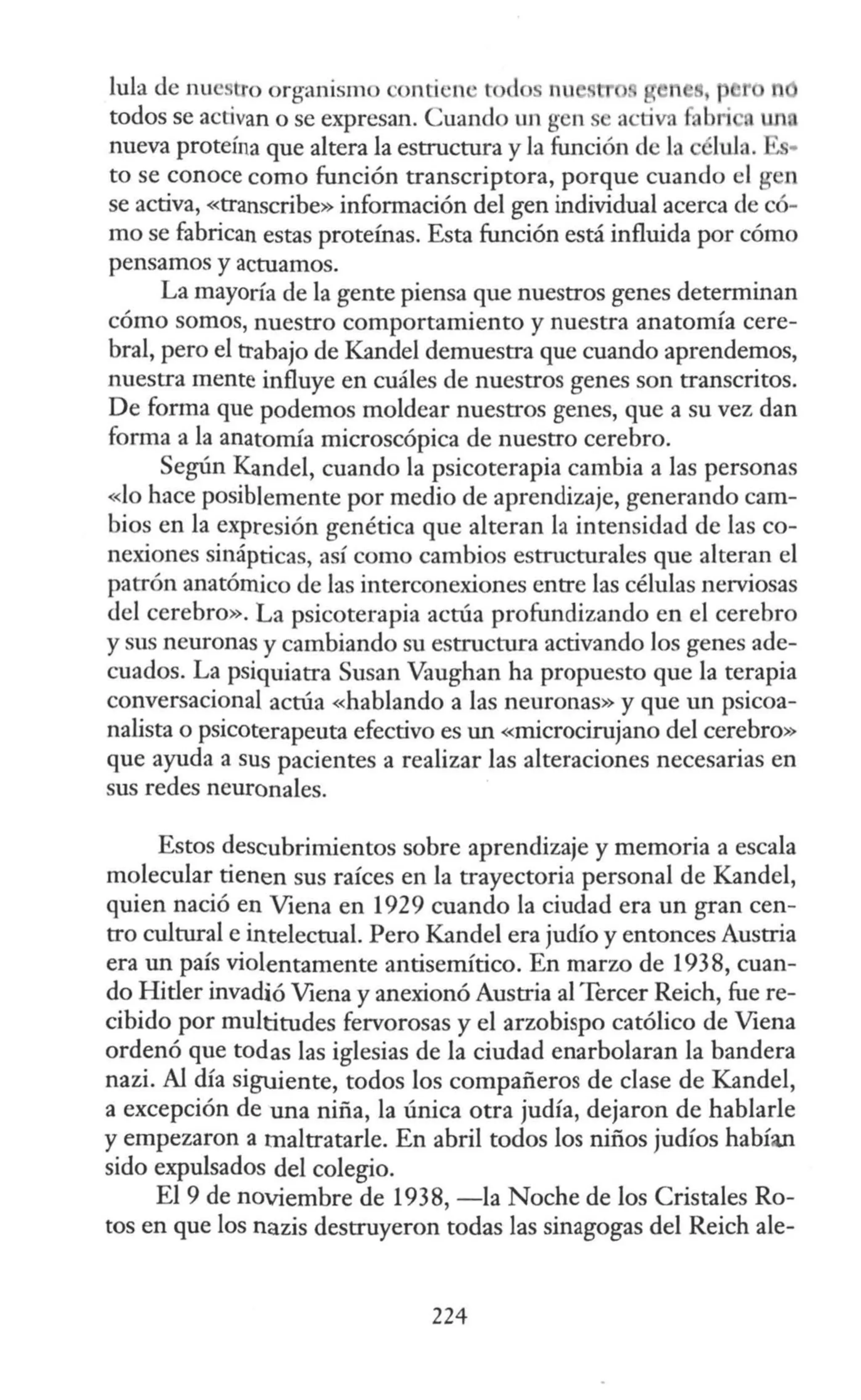 lula de nuestro organismo onti '11 ' t <lo nn . n 1 n
todos se activan o se expresan. Cuando un gen e activa fabl'i un.
nueva proteína que altera la estructura y la función ele la e lula. • •
to se conoce como función transcriptora, porque cuando el gen
se activa, «transcribe» información del gen individual acerca de có-
mo se fabrican estas proteínas. Esta función está influida por cómo
pensamos y actuamos.
La mayoría de la gente piensa que nuestros genes determinan
cómo somos, nuestro comportamiento y nuestra anatomía cere-
bral, pero el trabajo de Kandel demuestra que cuando aprendemos,
nuestra mente influye en cuáles de nuestros genes son transcritos.
De forma que podemos moldear nuestros genes, que a su vez dan
forma a la anatomía microscópica de nuestro cerebro.
Según Kandel, cuando la psicoterapia cambia a las personas
«lo hace posiblemente por medio de aprendizaje, generando cam-
bios en la expresión genética que alteran la intensidad de las co-
nexiones sinápticas, así como cambios estructurales que alteran el
patrón anatómico de las interconexiones entre las células nerviosas
del cerebro». La psicoterapia actúa profundizando en el cerebro
y sus neuronas y cambiando su estructura activando los genes ade-
cuados. La psiquiatra Susan Vaughan ha propuesto que la terapia
conversacional actúa «hablando a las neuronas» y que un psicoa-
nalista o psicoterapeuta efectivo es un «microcirujano del cerebro»
que ayuda a sus pacientes a realizar las alteraciones necesarias en
sus redes neuronales.
Estos descubrimientos sobre aprendizaje y memoria a escala
molecular tienen sus raíces en la trayectoria personal de Kandel,
quien nació en Viena en 1929 cuando la ciudad era un gran cen-
tro cultural e intelectual. Pero Kandel era judío y entonces Austria
era un país violentamente antisemítico. En marzo de 1938, cuan-
do Hitler invadió Viena y anexionó Austria al Tercer Reich, fue re-
cibido por multitudes fervorosas y el arzobispo católico de Viena
ordenó que todas las iglesias de la ciudad enarbolaran la bandera
nazi. Al día siguiente, todos los compañeros de clase de Kandel,
a excepción de una niña, la única otra judía, dejaron de hablarle
y empezaron a maltratarle. En abril todos los niños judíos habían
sido expulsados del colegio.
El 9 de noviembre de 1938, -la Noche de los Cristales Ro-
tos en que los nazis destruyeron todas las sinagogas del Reich ale-
224
 