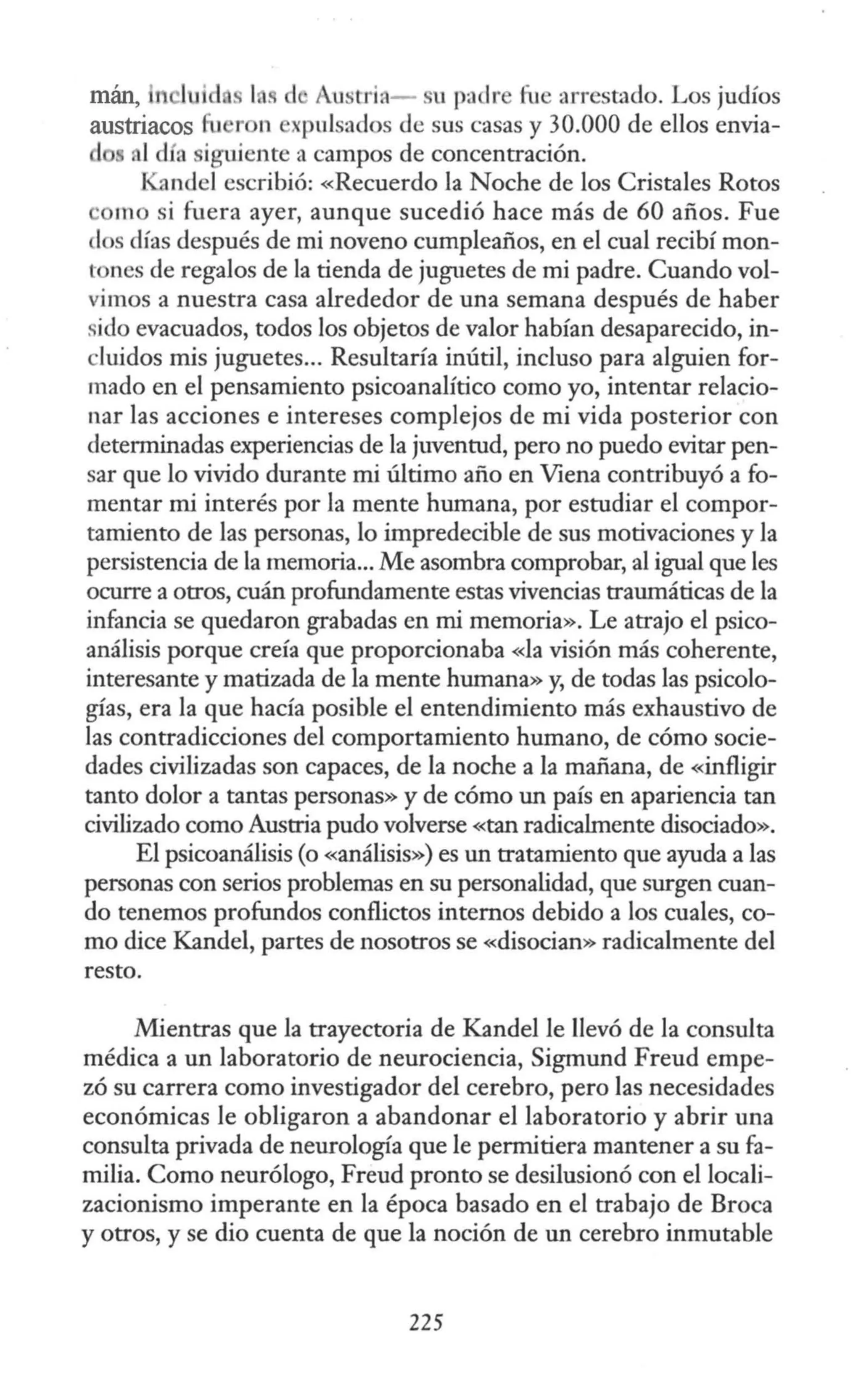 mán, uid. s 1 . d Austriit- su pa lre fue arrestado. Los judíos
austriacos fu r n xpulsados de sus casas y 30.000 de ellos envia-
d 1día iguiente a campos de concentración.
f andel escribió: «Recuerdo la Noche de los Cristales Rotos
mo si fuera ayer, aunque sucedió hace más de 60 años. Fue
los días después de mi noveno cumpleaños, en el cual recibí mon-
tones de regalos de la tienda de juguetes de mi padre. Cuando vol-
vimos a nuestra casa alrededor de una semana después de haber
sido evacuados, todos los objetos de valor habían desaparecido, in-
cluidos mis juguetes... Resultaría inútil, incluso para alguien for-
mado en el pensamiento psicoanalítico como yo, intentar relacio-
nar las acciones e intereses complejos de mi vida posterior con
determinadas experiencias de la juventud, pero no puedo evitar pen-
sar que lo vivido durante mi último año en Viena contribuyó a fo-
mentar mi interés por la mente humana, por estudiar el compor-
tamiento de las personas, lo impredecible de sus motivaciones y Ja
persistencia de la memoria... Me asombra comprobar, al igual que les
ocurre a otros, cuán profundamente estas vivencias traumáticas de la
infancia se quedaron grabadas en mi memoria». Le atrajo el psico-
análisis porque creía que proporcionaba «la visión más coherente,
interesante y matizada de la mente humana» y, de todas las psicolo-
gías, era la que hacía posible el entendimiento más exhaustivo de
las contradicciones del comportamiento humano, de cómo socie-
dades civilizadas son capaces, de la noche a la mañana, de «infligir
tanto dolor a tantas personas» y de cómo un país en apariencia tan
civilizado como Austria pudo volverse «tan radicalmente disociado».
El psicoanálisis (o «análisis») es un tratamiento que ayuda a las
personas con serios problemas en su personalidad, que surgen cuan-
do tenemos profundos conflictos internos debido a los cuales, co-
mo dice Kandel, partes de nosotros se «disocian» radicalmente del
resto.
Mientras que la trayectoria de Kandel le llevó de la consulta
médica a un laboratorio de neurociencia, Sigmund Freud empe-
zó su carrera como investigador del cerebro, pero las necesidades
económicas le obligaron a abandonar el laboratorio y abrir una
consulta privada de neurología que le permitiera mantener a su fa-
milia. Como neurólogo, Freud pronto se desilusionó con el locali-
zacionismo imperante en la época basado en el trabajo de Broca
y otros, y se dio cuenta de que la noción de un cerebro inmutable
225
 