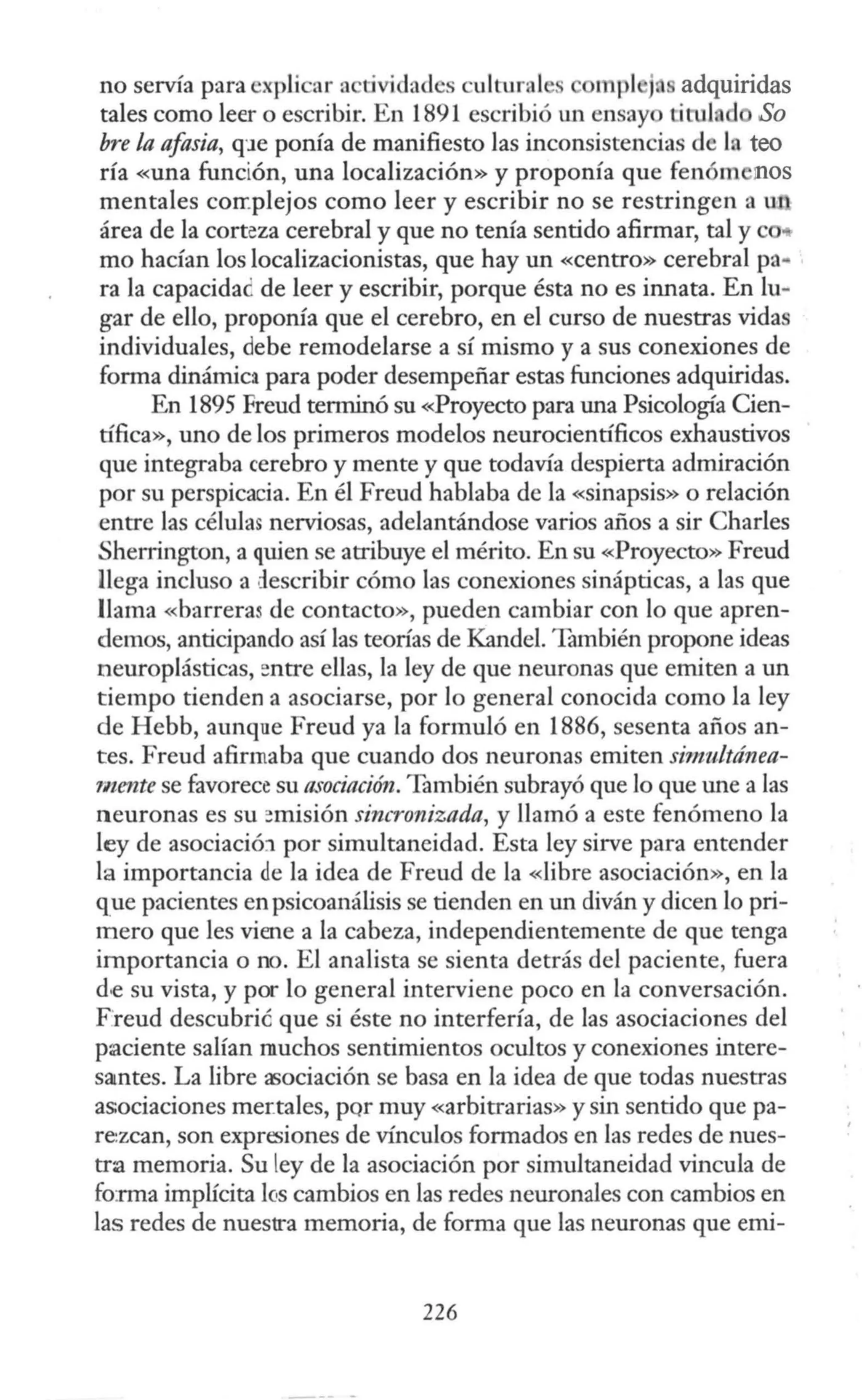 no servía para cxpli ar a tividadcs cultural . mpl j adquiridas
tales como leer o escribir. En 1891 escribió un ensay titul d So
bre la afasia, q·1e ponía de manifiesto las inconsistencias de In teo
ría «una función, una localización» y proponía que fenóm nos
mentales corr.plejos como leer y escribir no se restringen a u1
área de la corteza cerebral y que no tenía sentido afirmar, tal y c
mo hacían los localizacionistas, que hay un «centro» cerebral pa..
ra la capacida¿ de leer y escribir, porque ésta no es innata. En lu-
gar de ello, proponía que el cerebro, en el curso de nuestras vidas
individuales, debe remodelarse a sí mismo y a sus conexiones de
forma dinámica para poder desempeñar estas funciones adquiridas.
En 1895 Freud terminó su «Proyecto para una Psicología Cien-
tífica», uno de los primeros modelos neurocientíficos exhaustivos
que integraba cerebro y mente y que todavía despierta admiración
por su perspicacia. En él Freud hablaba de la «sinapsis» o relación
entre las células nerviosas, adelantándose varios años a sir Charles
Sherrington, a quien se atribuye el mérito. En su «Proyecto» Freud
llega incluso a describir cómo las conexiones sinápticas, a las que
llama «barreras de contacto», pueden cambiar con lo que apren-
demos, anticipando así las teorías de Kandel. También propone ideas
neuroplásticas, entre ellas, la ley de que neuronas que emiten a un
tiempo tienden a asociarse, por lo general conocida como la ley
de Hebb, aunque Freud ya la formuló en 1886, sesenta años an-
tes. Freud afirmaba que cuando dos neuronas emiten simultánea-
rnente se favorece su asociación. También subrayó que lo que une a las
neuronas es su ::misión sincronizada, y llamó a este fenómeno la
ley de asociació:l por simultaneidad. Esta ley sirve para entender
la importancia de la idea de Freud de la <<libre asociación», en la
que pacientes en psicoanálisis se tienden en un diván y dicen lo pri-
mero que les viene a la cabeza, independientemente de que tenga
importancia o no. El analista se sienta detrás del paciente, fuera
d.e su vista, y por lo general interviene poco en la conversación.
Freud descubrié que si éste no interfería, de las asociaciones del
paciente salían muchos sentimientos ocultos y conexiones intere-
samtes. La libre asociación se basa en la idea de que todas nuestras
asociaciones mer:tales, por muy «arbitrarias» y sin sentido quepa-
rezcan, son expnsiones de vínculos formados en las redes de nues-
tra memoria. Su ley de la asociación por simultaneidad vincula de
fo:rma implícita fos cambios en las redes neuronales con cambios en
las redes de nuestra memoria, de forma que las neuronas que emi-
226
 