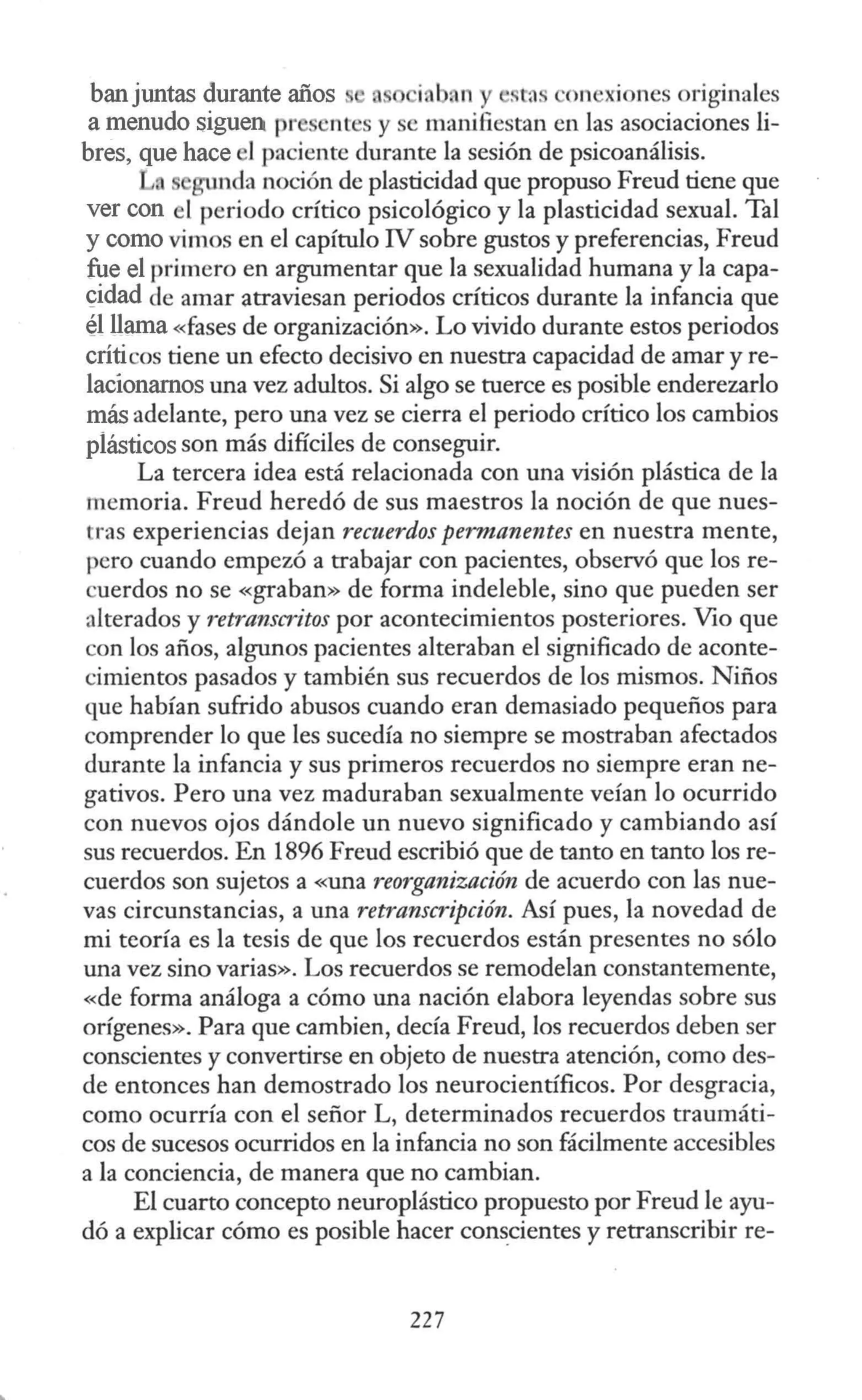 banjuntas durante años i. bnn y >. tas ·onexiones originales
a menudo siguen pr entes y se manifiestan en las asociaciones li-
bres, que hace 1paciente durante la sesión de psicoanálisis.
L gunda noción de plasticidad que propuso Freud tiene que
ver con el periodo crítico psicológico y la plasticidad sexual. Tal
y como vimos en el capítulo IV sobre gustos y preferencias, Freud
fue el primero en argumentar que la sexualidad humana y la capa-
<;:idad de amar atraviesan periodos críticos durante la infancia que
él llama «fases de organización». Lo vivido durante estos periodos
críticos tiene un efecto decisivo en nuestra capacidad de amar y re-
lacíonarnos una vez adultos. Si algo se tuerce es posible enderezarlo
más adelante, pero una vez se cierra el periodo crítico los cambios
plásticos son más difíciles de conseguir.
La tercera idea está relacionada con una visión plástica de la
memoria. Freud heredó de sus maestros la noción de que nues-
tras experiencias dejan recuerdos permanentes en nuestra mente,
pero cuando empezó a trabajar con pacientes, observó que los re-
cuerdos no se «graban» de forma indeleble, sino que pueden ser
alterados y retranscritos por acontecimientos posteriores. Vio que
con los años, algunos pacientes alteraban el significado de aconte-
cimientos pasados y también sus recuerdos de los mismos. Niños
que habían sufrido abusos cuando eran demasiado pequeños para
comprender lo que les sucedía no siempre se mostraban afectados
durante la infancia y sus primeros recuerdos no siempre eran ne-
gativos. Pero una vez maduraban sexualmente veían lo ocurrido
con nuevos ojos dándole un nuevo significado y cambiando así
sus recuerdos. En 1896 Freud escribió que de tanto en tanto los re-
cuerdos son sujetos a <<Una reorganización de acuerdo con las nue-
vas circunstancias, a una retranscripción. Así pues, la novedad de
mi teoría es la tesis de que los recuerdos están presentes no sólo
una vez sino varias». Los recuerdos se remodelan constantemente,
«de forma análoga a cómo una nación elabora leyendas sobre sus
orígenes». Para que cambien, decía Freud, los recuerdos deben ser
conscientes y convertirse en objeto de nuestra atención, como des-
de entonces han demostrado los neurocientíficos. Por desgracia,
como ocurría con el señor L, determinados recuerdos traumáti-
cos de sucesos ocurridos en la infancia no son fácilmente accesibles
a la conciencia, de manera que no cambian.
El cuarto concepto neuroplástico propuesto por Freud le ayu-
dó a explicar cómo es posible hacer cons_
cientes y retranscribir re-
227
 