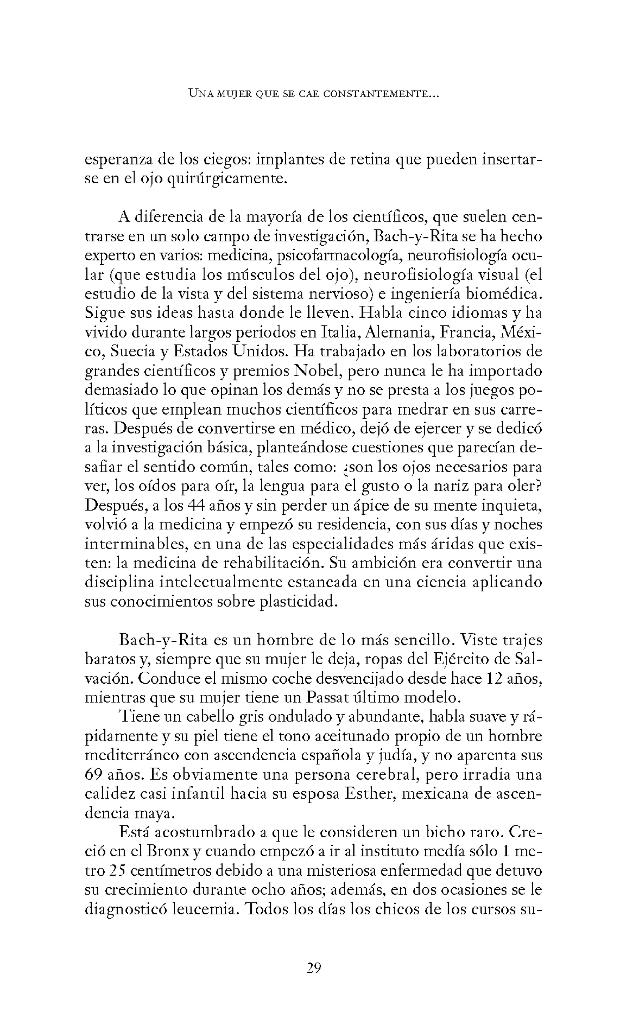 UNA MUJER QUE SE CAE CONSTANTEMENTE...
esperanza de los ciegos: implantes de retina que pueden insertar-
se en el ojo quirúrgicamente.
A diferencia de la mayoría de los científicos, que suelen cen-
trarse en un solo campo de investigación, Each-y-Rita se ha hecho
experto en varios: medicina, psicofarmacología, neurofisiología ocu-
lar (que estudia los músculos del ojo), neurofisiología visual (el
estudio de la vista y del sistema nervioso) e ingeniería biomédica.
Sigue sus ideas hasta donde le lleven. Habla cinco idiomas y ha
vivido durante largos periodos en Italia, Alemania, Francia, Méxi-
co, Suecia y Estados Unidos. Ha trabajado en los laboratorios de
grandes científicos y premios Nobel, pero nunca le ha importado
demasiado lo que opinan los demás y no se presta a los juegos po-
líticos que emplean muchos científicos para medrar en sus carre-
ras. Después de convertirse en médico, dejó de ejercer y se dedicó
a la investigación básica, planteándose cuestiones que parecían de-
safiar el sentido común, tales como: ¿son los ojos necesarios para
ver, los oídos para oír, la lengua para el gusto o la nariz para oler?
Después, a los 44 años y sin perder un ápice de su mente inquieta,
volvió a la medicina y empezó su residencia, con sus días y noches
interminables, en una de las especialidades más áridas que exis-
ten: la medicina de rehabilitación. Su ambición era convertir una
disciplina intelectualmente estancada en una ciencia aplicando
sus conocimientos sobre plasticidad.
Bach-y-Rita es un hombre de lo más sencillo. Viste trajes
baratos y, siempre que su mujer le deja, ropas del Ejército de Sal-
vación. Conduce el mismo coche desvencijado desde hace 12 años,
mientras que su mujer tiene un Passat último modelo.
Tiene un cabello gris ondulado y abundante, habla suave y rá-
pidamente y su piel tiene el tono aceitunado propio de un hombre
mediterráneo con ascendencia española y judía, y no aparenta sus
69 años. Es obviamente una persona cerebral, pero irradia una
calidez casi infantil hacia su esposa Esther, mexicana de ascen-
dencia maya.
Está acostumbrado a que le consideren un bicho raro. Cre-
ció en el Bronxy cuando empezó a ir al instituto medía sólo 1 me-
tro 25 centímetros debido a una misteriosa enfermedad que detuvo
su crecimiento durante ocho años; además, en dos ocasiones se le
diagnosticó leucemia. Todos los días los chicos de los cursos su-
29
 