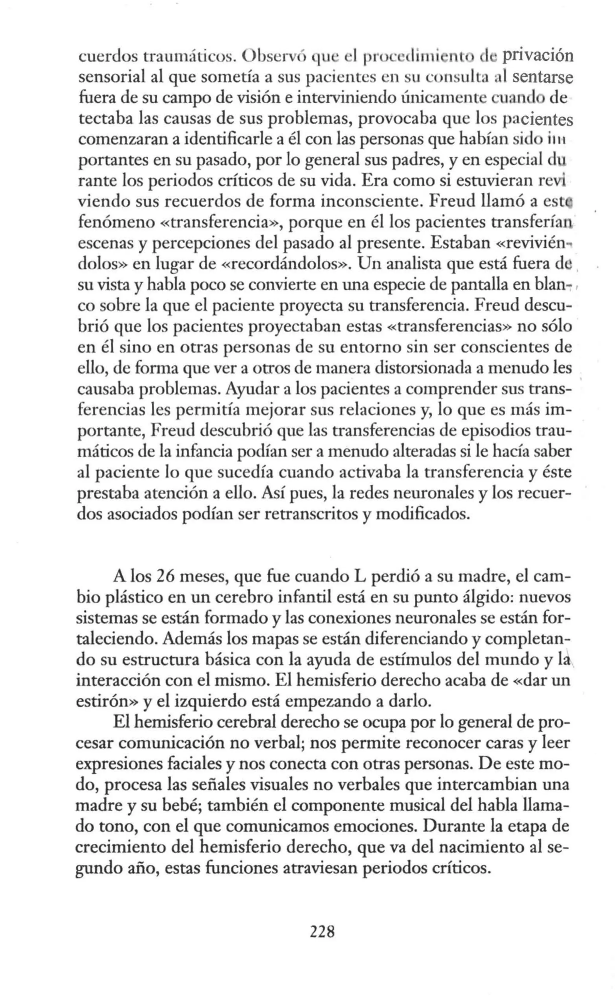 cuerdos traumáticos. Observó qu · ·I proc dimi nl 1· privación
sensorial al que sometía a sus pacientes en u consulta al sentarse
fuera de su campo de visión e interviniendo únicamente uand de
tectaba las causas de sus problemas, provocaba que los pacientes
comenzaran a identificarle a él con las personas que habían sid i111
portantes en su pasado, por lo general sus padres, y en especial d
rante los periodos críticos de su vida. Era como si estuvieran revi
viendo sus recuerdos de forma inconsciente. Freud llamó a est
fenómeno «transferencia», porque en él los pacientes transferían
escenas y percepciones del pasado al presente. Estaban «revivién..
dolos» en lugar de «recordándolos». Un analista que está fuera de
su vista y habla poco se convierte en una especie de pantalla en blan-
co sobre la que el paciente proyecta su transferencia. Freud descu-
brió que los pacientes proyectaban estas «transferencias» no sólo
en él sino en otras personas de su entorno sin ser conscientes de
ello, de forma que ver a otros de manera distorsionada a menudo les
causaba problemas. Ayudar a los pacientes a comprender sus trans-
ferencias les permitía mejorar sus relaciones y, lo que es más im-
portante, Freud descubrió que las transferencias de episodios trau-
máticos de la infancia podían ser a menudo alteradas si le hacía saber
al paciente lo que sucedía cuando activaba la transferencia y éste
prestaba atención a ello. Así pues, la redes neuronales y los recuer-
dos asociados podían ser retranscritos y modificados.
A los 26 meses, que fue cuando L perdió a su madre, el cam-
bio plástico en un cerebro infantil está en su punto álgido: nuevos
sistemas se están formado y las conexiones neuronales se están for-
taleciendo. Además los mapas se están diferenciando y completan-
do su estructura básica con la ayuda de estímulos del mundo y la
interacción con el mismo. El hemisferio derecho acaba de «dar un
estirón» y el izquierdo está empezando a darlo.
El hemisferio cerebral derecho se ocupa por lo general de pro-
cesar comunicación no verbal; nos permite reconocer caras y leer
expresiones faciales y nos conecta con otras personas. De este mo-
do, procesa las señales visuales no verbales que intercambian una
madre y su bebé; también el componente musical del habla llama-
do tono, con el que comunicamos emociones. Durante la etapa de
crecimiento del hemisferio derecho, que va del nacimiento al se-
gundo año, estas funciones atraviesan periodos críticos.
228
 
