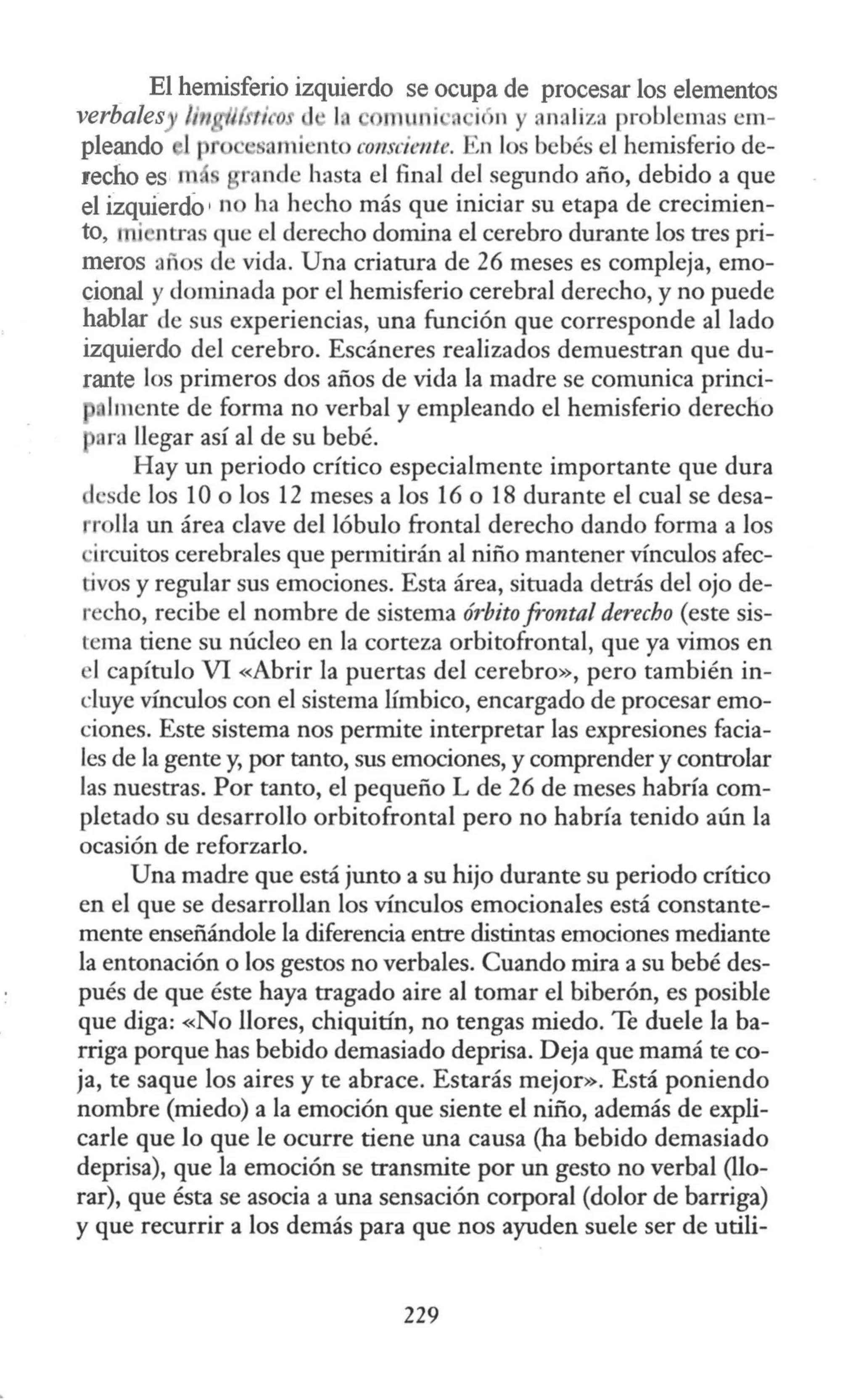 El hemisferio izquierdo se ocupa de procesar los elementos
verbales /in ti o •la m 11 i ·. ic n y analiza problemas em-
pleando 1 t · somi nto consciente. •,n los bebés el hemisferio de-
recho es m rande hasta el final del segundo año, debido a que
el izquierdo ' no ha hecho más que iniciar su etapa de crecimien-
to, i ntras que el derecho domina el cerebro durante los tres pri-
meros años de vida. Una criatura de 26 meses es compleja, emo-
cional y dominada por el hemisferio cerebral derecho, y no puede
hablar de sus experiencias, una función que corresponde al lado
izquierdo del cerebro. Escáneres realizados demuestran que du-
rante los primeros dos años de vida la madre se comunica princi-
lmcnte de forma no verbal y empleando el hemisferio derecho
ora llegar así al de su bebé.
Hay un periodo crítico especialmente importante que dura
desde los 10 o los 12 meses a los 16 o 18 durante el cual se desa-
rrolla un área clave del lóbulo frontal derecho dando forma a los
·ircuitos cerebrales que permitirán al niño mantener vínculos afec-
tivos y regular sus emociones. Esta área, situada detrás del ojo de-
recho, recibe el nombre de sistema órbita frontal derecho (este sis-
tema tiene su núcleo en la corteza orbitofrontal, que ya vimos en
1capítulo VI «Abrir la puertas del cerebro», pero también in-
cluye vínculos con el sistema límbico, encargado de procesar emo-
ciones. Este sistema nos permite interpretar las expresiones facia-
les de la gente y, por tanto, sus emociones, y comprender y controlar
las nuestras. Por tanto, el pequeño L de 26 de meses habría com-
pletado su desarrollo orbitofrontal pero no habría tenido aún la
ocasión de reforzarlo.
Una madre que está junto a su hijo durante su periodo crítico
en el que se desarrollan los vínculos emocionales está constante-
mente enseñándole la diferencia entre distintas emociones mediante
la entonación o los gestos no verbales. Cuando mira a su bebé des-
pués de que éste haya tragado aire al tomar el biberón, es posible
que diga: «No llores, chiquitín, no tengas miedo. Te duele la ba-
rriga porque has bebido demasiado deprisa. Deja que mamá te co-
ja, te saque los aires y te abrace. Estarás mejor». Está poniendo
nombre (miedo) a la emoción que siente el niño, además de expli-
carle que lo que le ocurre tiene una causa (ha bebido demasiado
deprisa), que la emoción se transmite por un gesto no verbal (llo-
rar), que ésta se asocia a una sensación corporal (dolor de barriga)
y que recurrir a los demás para que nos ayuden suele ser de utili-
229
 