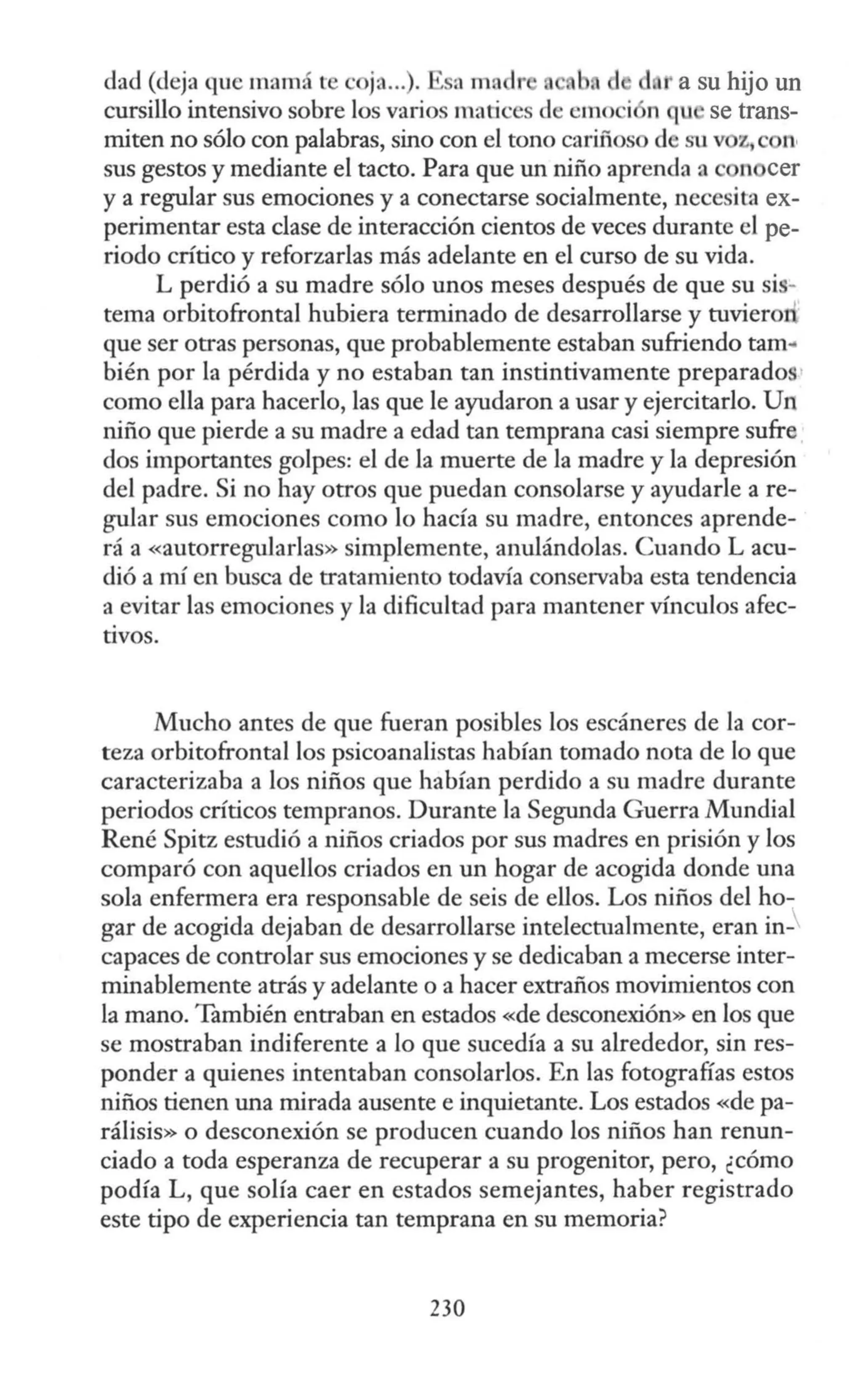 dad (deja que mamá te c ja...). ~ sn ma Ir a su hijo un
cursillo intensivo sobre los varios matices de cmo i n qu se trans-
miten no sólo con palabras, sino con el tono cariños d su v z., "'
sus gestos y mediante el tacto. Para que un niño aprenda a n cer
y a regular sus emociones y a conectarse socialmente, necesita ex-
perimentar esta clase de interacción cientos de veces durante el pe-
riodo crítico y reforzarlas más adelante en el curso de su vida.
L perdió a su madre sólo unos meses después de que su sis-
tema orbitofrontal hubiera terminado de desarrollarse y tuvieron
que ser otras personas, que probablemente estaban sufriendo tam..
bién por la pérdida y no estaban tan instintivamente preparados·
como ella para hacerlo, las que le ayudaron a usar y ejercitarlo. Un
niño que pierde a su madre a edad tan temprana casi siempre sufre
dos importantes golpes: el de la muerte de la madre y la depresión
del padre. Si no hay otros que puedan consolarse y ayudarle a re-
gular sus emociones como lo hacía su madre, entonces aprende-
rá a «autorregularlas» simplemente, anulándolas. Cuando L acu-
dió a rrú en busca de tratamiento todavía conservaba esta tendencia
a evitar las emociones y la dificultad para mantener vfoculos afec-
tivos.
Mucho antes de que fueran posibles los escáneres de la cor-
teza orbitofrontal los psicoanalistas habían tomado nota de lo que
caracterizaba a los niños que habían perdido a su madre durante
periodos críticos tempranos. Durante la Segunda Guerra Mundial
René Spitz estudió a niños criados por sus madres en prisión y los
comparó con aquellos criados en un hogar de acogida donde una
sola enfermera era responsable de seis de ellos. Los niños del ho-
gar de acogida dejaban de desarrollarse intelectualmente, eran in-
capaces de controlar sus emociones y se dedicaban a mecerse inter-
minablemente atrás y adelante o a hacer extraños movimientos con
la mano. También entraban en estados «de desconexión» en los que
se mostraban indiferente a lo que sucedía a su alrededor, sin res-
ponder a quienes intentaban consolarlos. En las fotografías estos
niños tienen una mirada ausente e inquietante. Los estados «de pa-
rálisis» o desconexión se producen cuando los niños han renun-
ciado a toda esperanza de recuperar a su progenitor, pero, ¿cómo
podía L, que solía caer en estados semejantes, haber registrado
este tipo de experiencia tan temprana en su memoria?
230
 