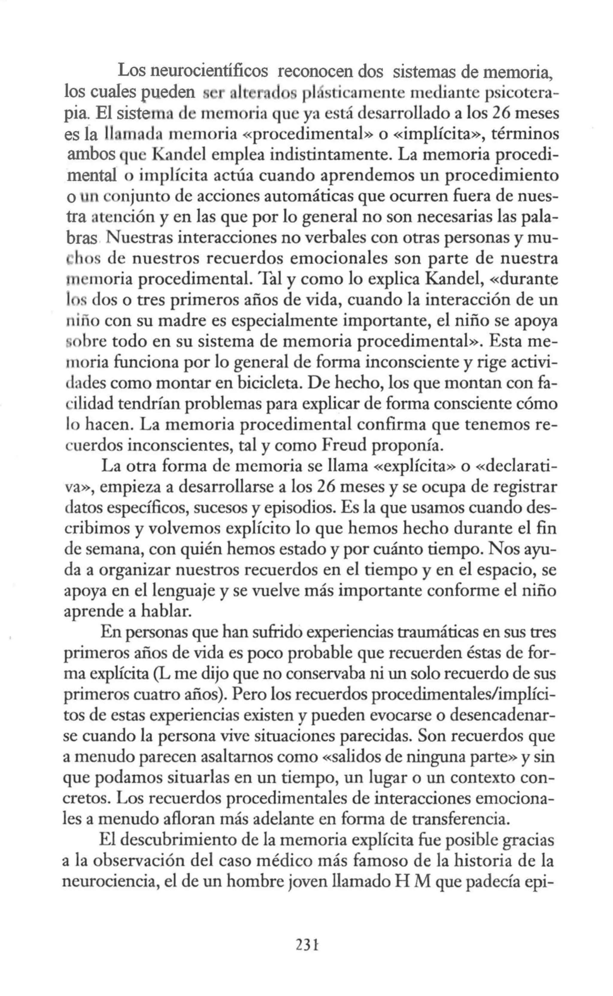 Los neurocientíficos reconocen dos sistemas de memoria,
los cuales pueden le pi. sti amente mediante psicotera-
pia. El sistema d memoria que ya está desarrollado a los 26 meses
es la llumnda memoria «procedimental» o «implícita», términos
ambos qu Kandel emplea indistintamente. La memoria procedi-
mental o implícita actúa cuando aprendemos un procedimiento
o n onjunto de acciones automáticas que ocurren fuera de nues-
tra atención y en las que por lo general no son necesarias las pala-
bras Nuestras interacciones no verbales con otras personas y mu-
hos de nuestros recuerdos emocionales son parte de nuestra
n moría procedimental. Tal y como lo explica Kandel, «durante
l s dos o tres primeros años de vida, cuando la interacción de un
niño con su madre es especialmente importante, el niño se apoya
bre todo en su sistema de memoria procedimental». Esta me-
moria funciona por lo general de forma inconsciente y rige activi-
dades como montar en bicicleta. De hecho, los que montan con fa-
·ilidad tendrían problemas para explicar de forma consciente cómo
lo hacen. La memoria procedimental confirma que tenemos re-
·uerdos inconscientes, tal y como Freud proponía.
La otra forma de memoria se llama «explícita» o «declarati-
va», empieza a desarrollarse a los 26 meses y se ocupa de registrar
datos específicos, sucesos y episodios. Es la que usamos cuando des-
cribimos y volvemos explícito lo que hemos hecho durante el fin
de semana, con quién hemos estado y por cuánto tiempo. Nos ayu-
da a organizar nuestros recuerdos en el tiempo y en el espacio, se
apoya en el lenguaje y se vuelve más importante conforme el niño
aprende a hablar.
En personas que han sufrido experiencias traumáticas en sus tres
primeros años de vida es poco probable que recuerden éstas de for-
ma explícita (L me dijo que no conservaba ni un solo recuerdo de sus
primeros cuatro años). Pero los recuerdos procedimentales/implíci-
tos de estas experiencias existen y pueden evocarse o desencadenar-
se cuando la persona vive situaciones parecidas. Son recuerdos que
a menudo parecen asaltarnos como «salidos de ninguna parte» y sin
que podamos situarlas en un tiempo, un lugar o un contexto con-
cretos. Los recuerdos procedimentales de interacciones emociona-
les a menudo afloran más adelante en forma de transferencia.
El descubrimiento de la memoria explícita fue posible gracias
a la observación del caso médico más famoso de la historia de la
neurociencia, el de un hombre joven llamado H M que padecía epi-
231
 