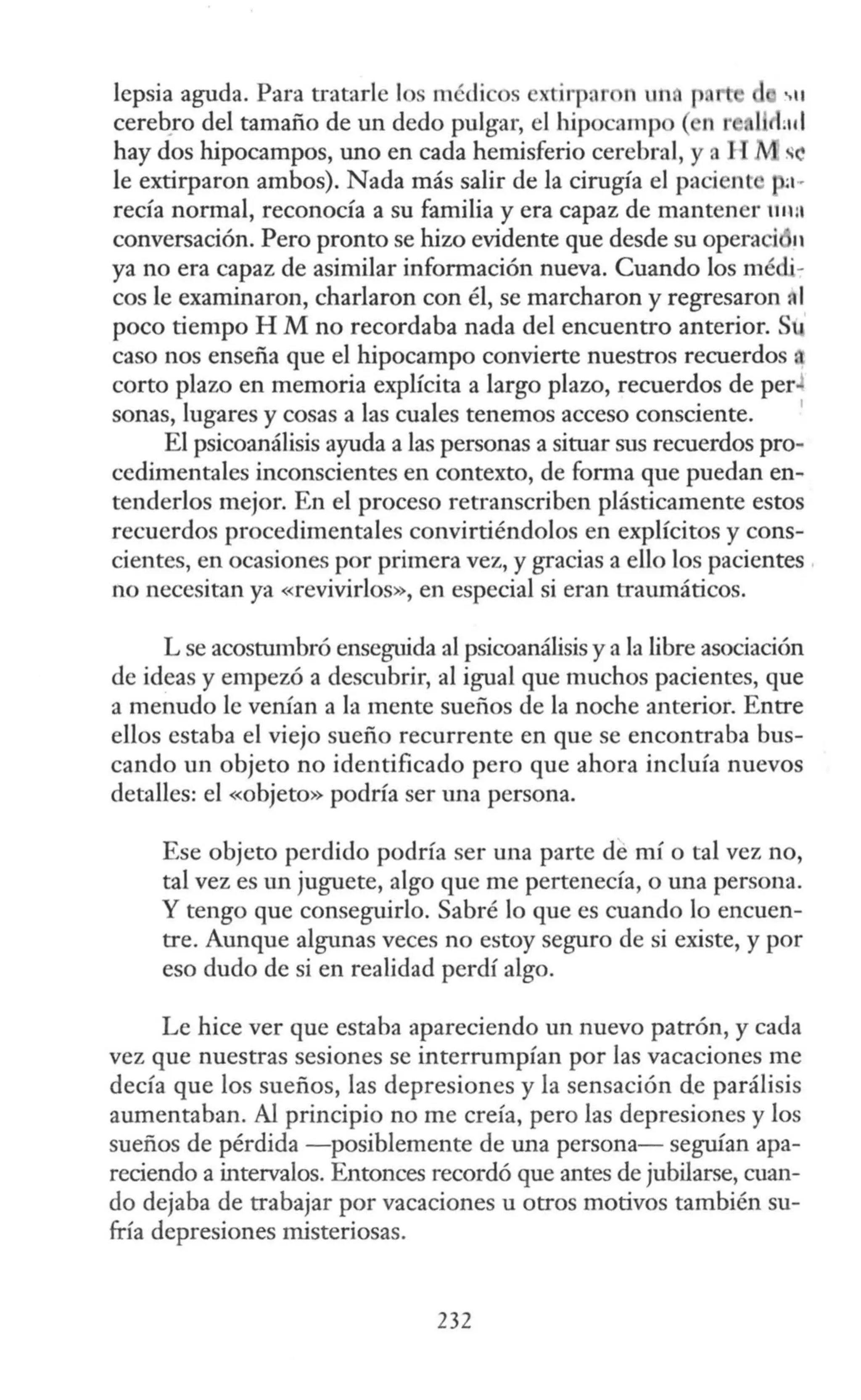 lepsia aguda. Para tratarle los médicos extirpar n un p
cereb_ro del tamaño de un dedo pulgar, el hipocampo ( n l'
hay dos hipocampos, uno en cada hemisferio cerebral, y a H se
le extirparon ambos). Nada más salir de la cirugía el pacient :I··
reda normal, reconocía a su familia y era capaz de mantener 111111
conversación. Pero pronto se hiw evidente que desde su operaci 11
ya no era capaz de asimilar información nueva. Cuando los médi-
cos le examinaron, charlaron con él, se marcharon y regresaron A1
poco tiempo H M no recordaba nada del encuentro anterior. Su
caso nos enseña que el hipocampo convierte nuestros recuerdos .
corto plazo en memoria explícita a largo plazo, recuerdos de per
sonas, lugares y cosas a las cuales tenemos acceso consciente.
1
El psicoanálisis ayuda a las personas a situar sus recuerdos pro-
cedimentales inconscientes en contexto, de forma que puedan en-
tenderlos mejor. En el proceso retranscriben plásticamente estos
recuerdos procedimentales convirtiéndolos en explícitos y cons-
cientes, en ocasiones por primera vez, y gracias a ello los pacientes ,
no necesitan ya «revivirlos», en especial si eran traumáticos.
L se acostumbró enseguida al psicoanálisis y a la libre asociación
de ideas y empezó a descubrir, al igual que muchos pacientes, que
a menudo le venían a la mente sueños de la noche anterior. Entre
ellos estaba el viejo sueño recurrente en que se encontraba bus-
cando un objeto no identificado pero que ahora incluía nuevos
detalles: el «objeto» podría ser una persona.
Ese objeto perdido podría ser una parte de mí o tal vez no,
tal vez es un juguete, algo que me pertenecía, o una persona.
Y tengo que conseguirlo. Sabré lo que es cuando lo encuen-
tre. Aunque algunas veces no estoy seguro de si existe, y por
eso dudo de si en realidad perdí algo.
Le hice ver que estaba apareciendo un nuevo patrón, y cada
vez que nuestras sesiones se interrumpían por las vacaciones me
decía que los sueños, las depresiones y la sensación de parálisis
aumentaban. Al principio no me creía, pero las depresiones y los
sueños de pérdida -posiblemente de una persona- seguían apa-
reciendo a intervalos. Entonces recordó que antes de jubilarse, cuan-
do dejaba de trabajar por vacaciones u otros motivos también su-
fría depresiones misteriosas.
232
 