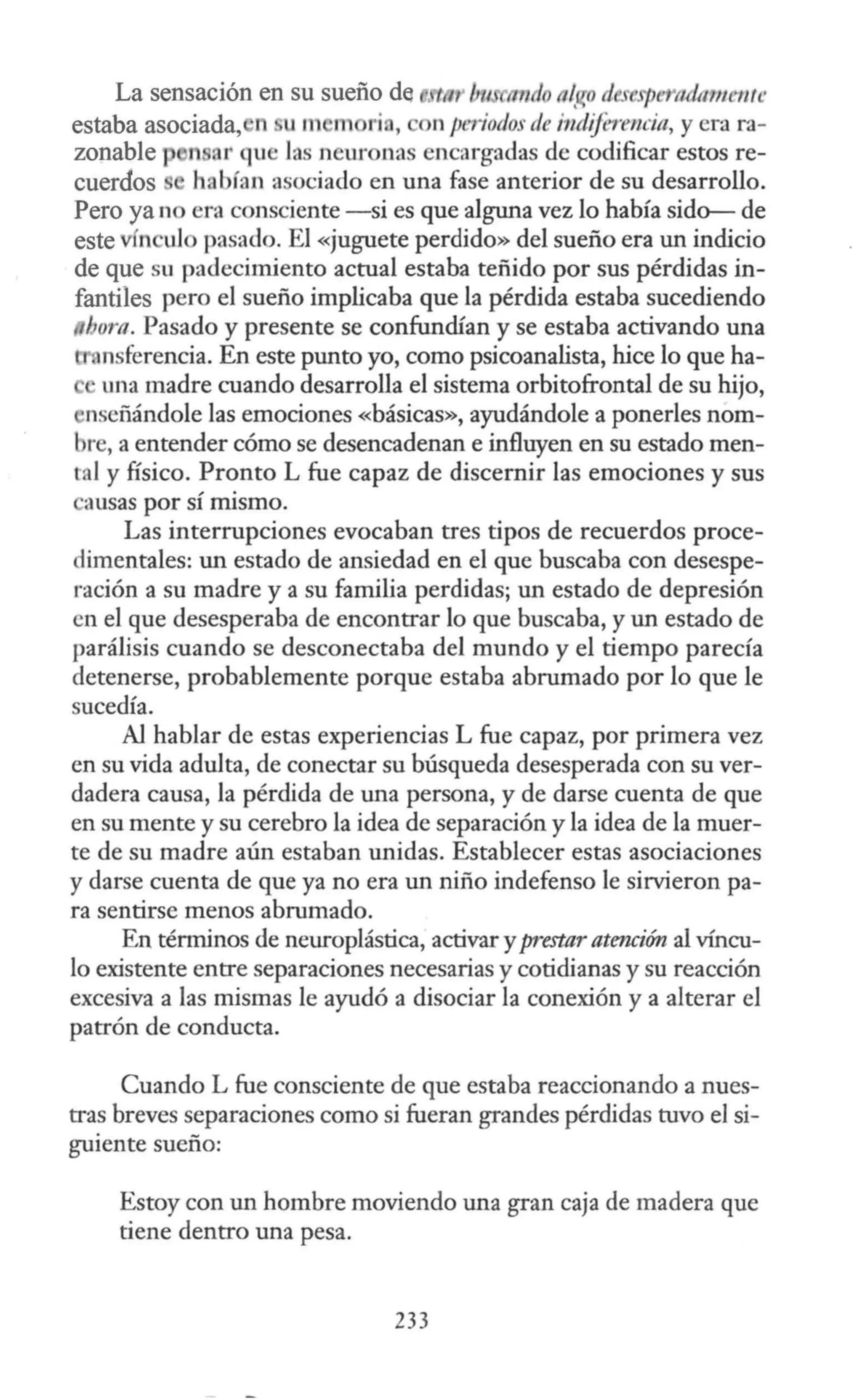La sensación en su sueño de tn ll 'tm io n~Cfº d espe 'lldrnnente
estaba asociada, n u m m ri , n periodos de i11diferencia, y era ra-
zonable n ar qu las nemona encargadas de codificar estos re-
cuerdos habían asociado en una fase anterior de su desarrollo.
Pero ya no era consciente -si es que alguna vez lo había sido- de
este fn uJo pasado. El «juguete perdido» del sueño era un indicio
de que su padecimiento actual estaba teñido por sus pérdidas in-
fantiles pero el sueño implicaba que la pérdida estaba sucediendo
l. om. Pasado y presente se confundían y se estaba activando una
nsferencia. En este punto yo, como psicoanalista, hice lo que ha-
una madre cuando desarrolla el sistema orbitofrontal de su hijo,
nseñándole las emociones «básicas», ayudándole a ponerles nom-
bre, a entender cómo se desencadenan e influyen en su estado men-
tal y físico. Pronto L fue capaz de discernir las emociones y sus
ausas por sí mismo.
Las interrupciones evocaban tres tipos de recuerdos proce-
dimentales: un estado de ansiedad en el que buscaba con desespe-
ración a su madre y a su familia perdidas; un estado de depresión
en el que desesperaba de encontrar lo que buscaba, y un estado de
parálisis cuando se desconectaba del mundo y el tiempo parecía
detenerse, probablemente porque estaba abrumado por lo que le
sucedía.
Al hablar de estas experiencias L fue capaz, por primera vez
en su vida adulta, de conectar su búsqueda desesperada con su ver-
dadera causa, la pérdida de una persona, y de darse cuenta de que
en su mente y su cerebro la idea de separación y la idea de la muer-
te de su madre aún estaban unidas. Establecer estas asociaciones
y darse cuenta de que ya no era un niño indefenso le sirvieron pa-
ra sentirse menos abrumado.
En términos de neuroplástica, activar y prestar atencim al víncu-
lo existente entre separaciones necesarias y cotidianas y su reacción
excesiva a las mismas le ayudó a disociar la conexión y a alterar el
patrón de conducta.
Cuando L fue consciente de que estaba reaccionando a nues-
tras breves separaciones como si fueran grandes pérdidas tuvo el si-
guiente sueño:
Estoy con un hombre moviendo una gran caja de madera que
tiene dentro una pesa.
233
 