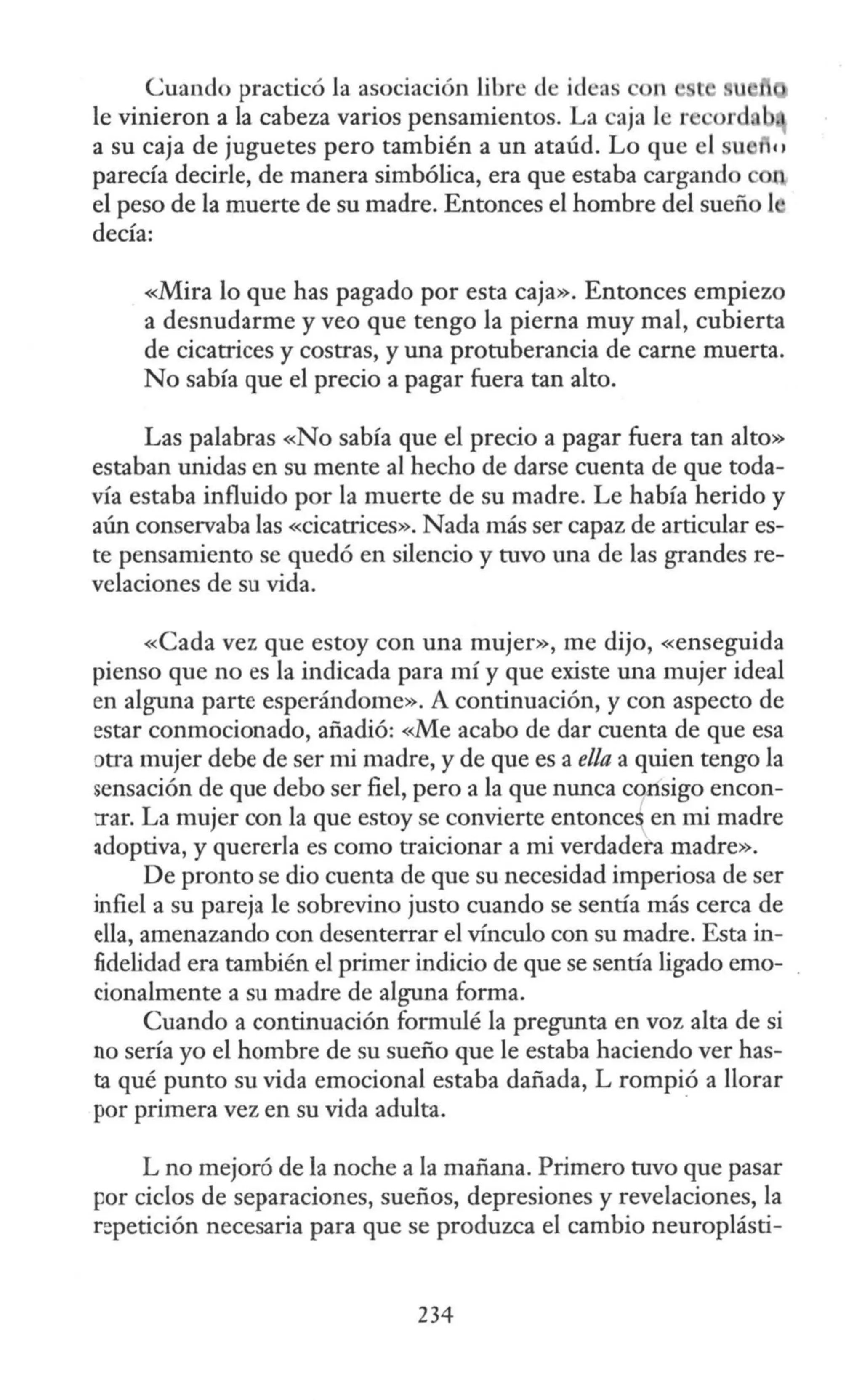 Cuando practicó Ja asociación libre de ideas on
le vinieron a la cabeza varios pensamientos. La caja le re or u
a su caja de juguetes pero también a un ataúd. Lo que el u 1c 1
parecía decirle, de manera simbólica, era que estaba cargando o
el peso de la muerte de su madre. Entonces el hombre del sueño l ·
decía:
«Mira lo que has pagado por esta caja». Entonces empiezo
a desnudarme y veo que tengo la pierna muy mal, cubierta
de cicatrices y costras, y una protuberancia de carne muerta.
No sabía que el precio a pagar fuera tan alto.
Las palabras «No sabía que el precio a pagar fuera tan alto»
estaban unidas en su mente al hecho de darse cuenta de que toda-
vía estaba influido por la muerte de su madre. Le había herido y
aún conservaba las «cicatrices». Nada más ser capaz de articular es-
te pensamiento se quedó en silencio y tuvo una de las grandes re-
velaciones de su vida.
«Cada vez que estoy con una mujer», me dijo, «enseguida
pienso que no es la indicada para mí y que existe una mujer ideal
en alguna parte esperándome». A continuación, y con aspecto de
estar conmocionado, añadió: «Me acabo de dar cuenta de que esa
otra mujer debe de ser mi madre, y de que es a ella a quien tengo la
sensación de que debo ser fiel, pero a la que nunca consigo encon-
::rar. La mujer con la que estoy se convierte entonce~ en mi madre
adoptiva, y quererla es como traicionar a mi verdadera madre».
De pronto se dio cuenta de que su necesidad imperiosa de ser
infiel a su pareja le sobrevino justo cuando se sentía más cerca de
ella, amenazando con desenterrar el vínculo con su madre. Esta in-
fidelidad era también el primer indicio de que se sentía ligado emo-
cionalmente a su madre de alguna forma.
Cuando a continuación formulé la pregunta en voz alta de si
no sería yo el hombre de su sueño que le estaba haciendo ver has-
ta qué punto su vida emocional estaba dañada, L rompió a llorar
por primera vez en su vida adulta. ·
L no mejoró de la noche a la mañana. Primero tuvo que pasar
por ciclos de separaciones, sueños, depresiones y revelaciones, la
repetición necesaria para que se produzca el cambio neuroplásti-
234
 