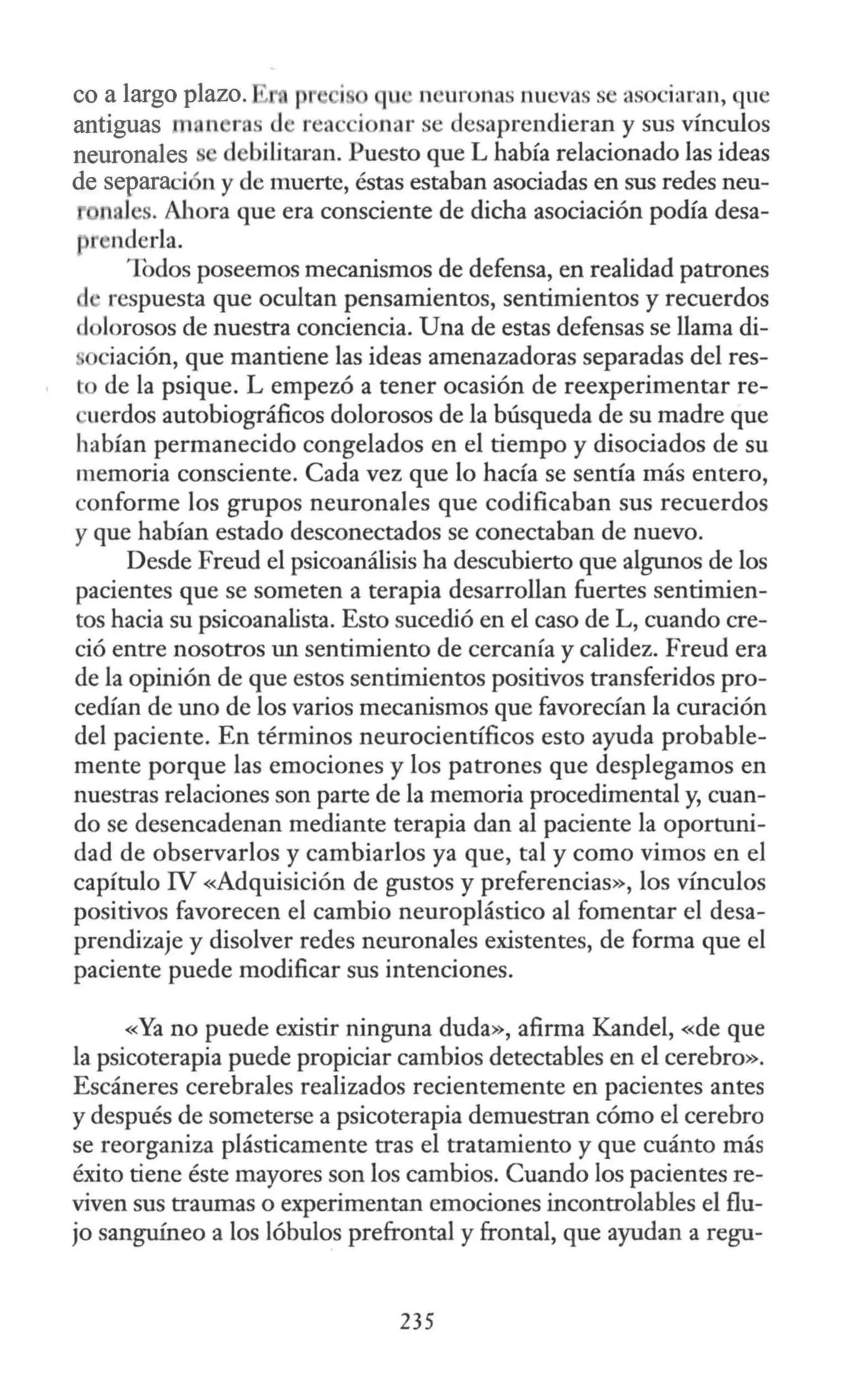 co a largo plazo. 1 p qu · n •uronas nuevas se asociaran, que
antiguas n, n ras d rea · ionar se desaprendieran y sus vínculos
neuronales s debilitaran. Puesto que L había relacionado las ideas
de separaci n y de muerte, éstas estaban asociadas en sus redes neu-
nales. A11ora que era consciente de dicha asociación podía desa-
nderla.
Todos poseemos mecanismos de defensa, en realidad patrones
cl •respuesta que ocultan pensamientos, sentimientos y recuerdos
d Jarosos de nuestra conciencia. Una de estas defensas se llama di-
ciación, que mantiene las ideas amenazadoras separadas del res-
to de la psique. L empezó a tener ocasión de reexperimentar re-
uerdos autobiográficos dolorosos de la búsqueda de su madre que
habían permanecido congelados en el tiempo y disociados de su
memoria consciente. Cada vez que lo hacía se sentía más entero,
conforme los grupos neuronales que codificaban sus recuerdos
y que habían estado desconectados se conectaban de nuevo.
Desde Freud el psicoanálisis ha descubierto que algunos de los
pacientes que se someten a terapia desarrollan fuertes sentimien-
tos hacia su psicoanalista. Esto sucedió en el caso de L, cuando cre-
ció entre nosotros un sentimiento de cercanía y calidez. Freud era
de la opinión de que estos sentimientos positivos transferidos pro-
cedían de uno de los varios mecanismos que favorecían la curación
del paciente. En términos neurocientíficos esto ayuda probable-
mente porque las emociones y los patrones que desplegamos en
nuestras relaciones son parte de la memoria procedimental y, cuan-
do se desencadenan mediante terapia dan al paciente la oportuni-
dad de observarlos y cambiarlos ya que, tal y como vimos en el
capítulo IV «Adquisición de gustos y preferencias», los vínculos
positivos favorecen el cambio neuroplástico al fomentar el desa-
prendizaje y disolver redes neuronales existentes, de forma que el
paciente puede modificar sus intenciones.
«Ya no puede existir ninguna duda», afirma Kandel, «de que
la psicoterapia puede propiciar cambios detectables en el cerebro».
Escáneres cerebrales realizados recientemente en pacientes antes
y después de someterse a psicoterapia demuestran cómo el cerebro
se reorganiza plásticamente tras el tratamiento y que cuánto más
éxito tiene éste mayores son los cambios. Cuando los pacientes re-
viven sus traumas o experimentan emociones incontrolables el flu-
jo sanguíneo a los lóbulos prefrontal y frontal, que ayudan a regu-
235
 