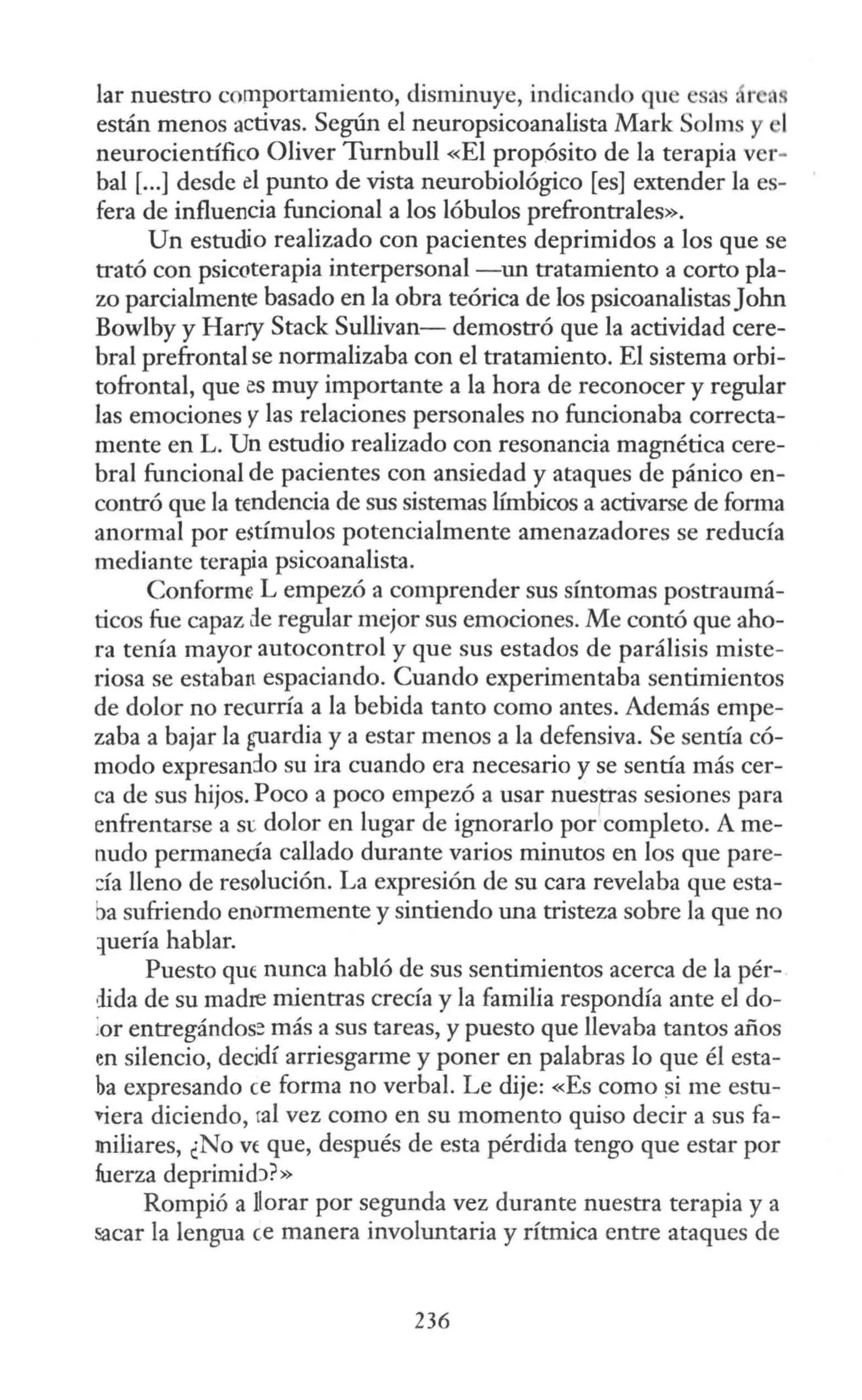 lar nuestro comportamiento, disminuye, indicando que esa , r MI
están menos activas. Según el neuropsicoanalista Mark Solms y 1
neurocientífico Oliver Turnbull «El propósito de la terapia ver·
bal [...] desde el punto de vista neurobiológico [es] extender la es-
fera de influencia funcional a los lóbulos prefrontrales».
Un estudio realizado con pacientes deprimidos a los que se
trató con psicoterapia interpersonal -un tratamiento a corto pla-
zo parcialmente basado en la obra teórica de los psicoanalistasJohn
Bowlby y Harry Stack Sullivan- demostró que la actividad cere-
bral prefrontal se normalizaba con el tratamiento. El sistema orbi-
tofrontal, que es muy importante a la hora de reconocer y regular
las emociones y las relaciones personales no funcionaba correcta-
mente en L. Un estudio realizado con resonancia magnética cere-
bral funcional de pacientes con ansiedad y ataques de pánico en-
contró que la tendencia de sus sistemas límbicos a activarse de forma
anormal por estímulos potencialmente amenazadores se reducía
mediante terapia psicoanalista.
Conforme L empezó a comprender sus síntomas postraumá-
ticos fue capaz de regular mejor sus emociones. Me contó que aho-
ra tenía mayor autocontrol y que sus estados de parálisis miste-
riosa se estaban espaciando. Cuando experimentaba sentimientos
de dolor no recurría a la bebida tanto como antes. Además empe-
zaba a bajar la guardia y a estar menos a la defensiva. Se sentía có-
modo expresando su ira cuando era necesario y se sentía más cer-
ca de sus hijos. Poco a poco empezó a usar nuesp-as sesiones para
enfrentarse a si: dolor en lugar de ignorarlo por completo. A me-
nudo permanecía callado durante varios minutos en los que pare-
:::ía lleno de resolución. La expresión de su cara revelaba que esta-
ªsufriendo enormemente y sintiendo una tristeza sobre la que no
:iuería hablar.
Puesto que nunca habló de sus sentimientos acerca de la pér-
dida de su madxe mientras crecía y la familia respondía ante el do-
ior entregándos:! más a sus tareas, y puesto que llevaba tantos años
en silencio, decidí arriesgarme y poner en palabras lo que él esta-
ha expresando ce forma no verbal. Le dije: «Es como ~i me estu-
viera diciendo, ral vez como en su momento quiso decir a sus fa-
miliares, ¿No vt que, después de esta pérdida tengo que estar por
fuerza deprimidJ?»
Rompió a llorar por segunda vez durante nuestra terapia y a
sacar la lengua ce manera involuntaria y rítmica entre ataques de
236
 