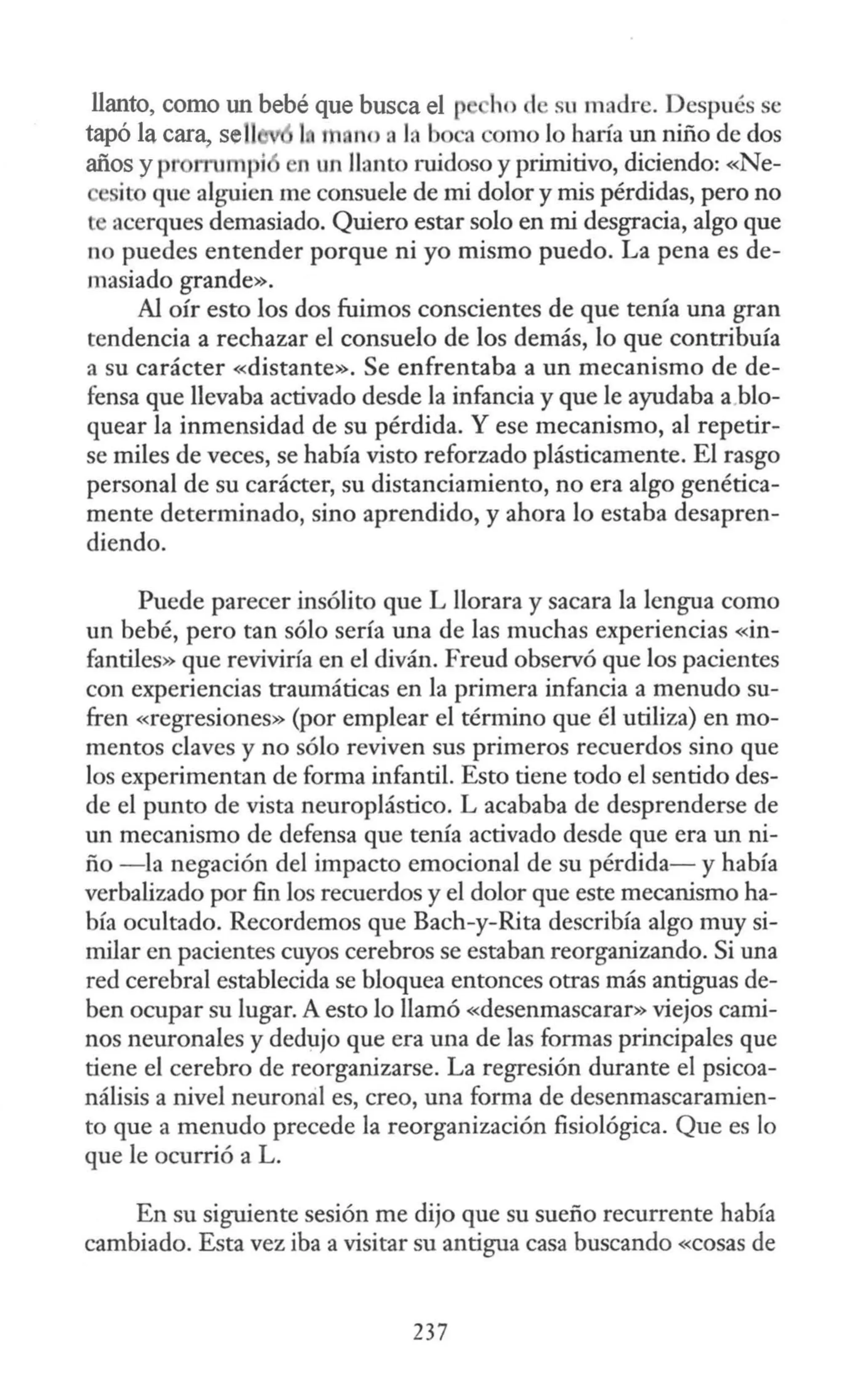 llanto, como un bebé que busca el p ho d su madre. Después se
tapó la cara, sel! 1 r no a la boca como lo haría un niño de dos
años y pr rn1mpi n un llanto ruidoso y primitivo, diciendo: «Ne-
ito que alguien me consuele de mi dolor y mis pérdidas, pero no
l acerques demasiado. Quiero estar solo en mi desgracia, algo que
no puedes entender porque ni yo mismo puedo. La pena es de-
masiado grande».
Al oír esto los dos fuimos conscientes de que tenía una gran
tendencia a rechazar el consuelo de los demás, lo que contribuía
a su carácter «distante». Se enfrentaba a un mecanismo de de-
fensa que llevaba activado desde la infancia y que le ayudaba a blo-
quear la inmensidad de su pérdida. Y ese mecanismo, al repetir-
se miles de veces, se había visto reforzado plásticamente. El rasgo
personal de su carácter, su distanciamiento, no era algo genética-
mente determinado, sino aprendido, y ahora lo estaba desapren-
diendo.
Puede parecer insólito que L llorara y sacara la lengua como
un bebé, pero tan sólo sería una de las muchas experiencias «in-
fantiles» que reviviría en el diván. Freud observó que los pacientes
con experiencias traumáticas en la primera infancia a menudo su-
fren «regresiones» (por emplear el término que él utiliza) en mo-
mentos claves y no sólo reviven sus primeros recuerdos sino que
los experimentan de forma infantil. Esto tiene todo el sentido des-
de el punto de vista neuroplástico. L acababa de desprenderse de
un mecanismo de defensa que tenía activado desde que era un ni-
ño - la negación del impacto emocional de su pérdida- y había
verbalizado por fin los recuerdos y el dolor que este mecanismo ha-
bía ocultado. Recordemos que Bach-y-Rita describía algo muy si-
milar en pacientes cuyos cerebros se estaban reorganizando. Si una
red cerebral establecida se bloquea entonces otras más antiguas de-
ben ocupar su lugar. A esto lo llamó «desenmascarar» viejos cami-
nos neuronales y dedujo que era una de las formas principales que
tiene el cerebro de reorganizarse. La regresión durante el psicoa-
nálisis a nivel neuronal es, creo, una forma de desenmascaramien-
to que a menudo precede la reorganización fisiológica. Que es lo
que le ocurrió a L.
En su siguiente sesión me dijo que su sueño recurrente había
cambiado. Esta vez iba a visitar su antigua casa buscando «cosas de
237
 