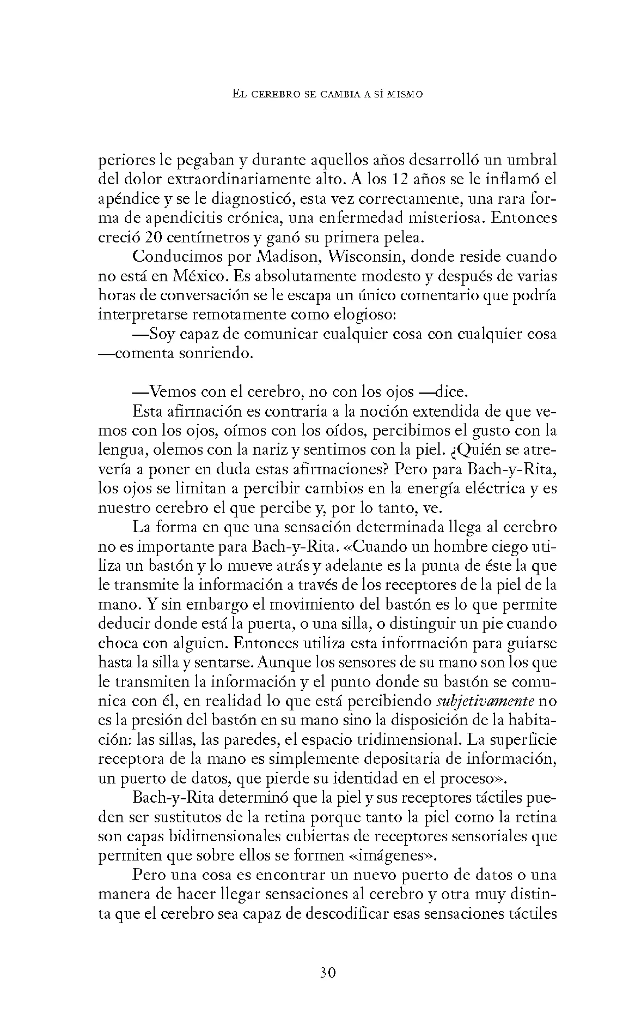EL CEREBRO SE CANIBIA A SÍ MISMO
periores le pegaban y durante aquellos años desarrolló un umbral
del dolor extraordinariamente alto. A los 12 años se le inflamó el
apéndice y se le diagnosticó, esta vez correctamente, una rara for-
ma de apendicitis crónica, una enfermedad misteriosa. Entonces
creció 20 centímetros y ganó su primera pelea.
Conducimos por Madison, Wisconsin, donde reside cuando
no está en México. Es absolutamente modesto y después de varias
horas de conversación se le escapa un único comentario que podría
interpretarse remotamente como elogioso:
-Soy capaz de comunicar cualquier cosa con cualquier cosa
-comenta sonriendo.
-Vemos con el cerebro, no con los ojos ---<lice.
Esta afirmación es contraria a la noción extendida de que ve-
mos con los ojos, oímos con los oídos, percibimos el gusto con la
lengua, olemos con la nariz y sentimos con la piel. ¿Quién se atre-
vería a poner en duda estas afirmaciones? Pero para Bach-y-Rita,
los ojos se limitan a percibir cambios en la energía eléctrica y es
nuestro cerebro el que percibe y, por lo tanto, ve.
La forma en que una sensación determinada llega al cerebro
no es importante para Bach-y-Rita. «Cuando un hombre ciego uti-
liza un bastón y lo mueve atrás y adelante es la punta de éste la que
le transmite la información a través de los receptores de la piel de la
mano. Y sin embargo el movimiento del bastón es lo que permite
deducir donde está la puerta, o una silla, o distinguir un pie cuando
choca con alguien. Entonces utiliza esta información para guiarse
hasta la silla y sentarse. Aunque los sensores de su mano son los que
le transmiten la información y el punto donde su bastón se comu-
nica con él, en realidad lo que está percibiendo subjetivamente no
es la presión del bastón en su mano sino la disposición de la habita-
ción: las sillas, las paredes, el espacio tridimensional. La superficie
receptora de la mano es simplemente depositaria de información,
un puerto de datos, que pierde su identidad en el proceso».
Bach-y-Rita determinó que la piel y sus receptores táctiles pue-
den ser sustitutos de la retina porque tanto la piel como la retina
son capas bidimensionales cubiertas de receptores sensoriales que
permiten que sobre ellos se formen «imágenes».
Pero una cosa es encontrar un nuevo puerto de datos o una
manera de hacer llegar sensaciones al cerebro y otra muy distin-
ta que el cerebro sea capaz de descodificar esas sensaciones táctiles
30
 