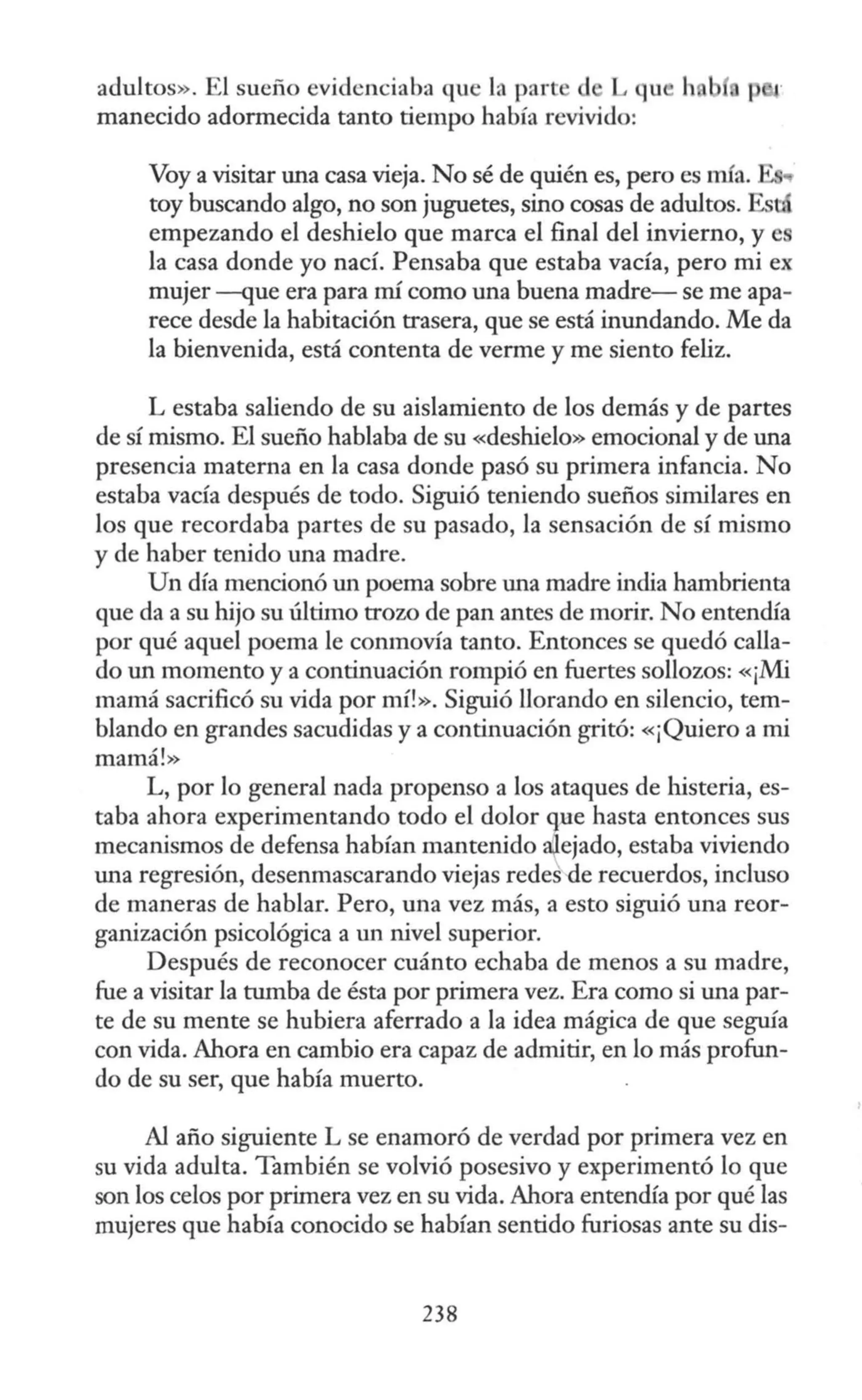 adultos». El sueño evidenciaba que la part d L qu h
manecido adormecida tanto tiempo había revivido:
Voy a visitar una casa vieja. No sé de quién es, pero es mía. 1 ..
toy buscando algo, no son juguetes, sino cosas de adultos. Estd.
empezando el deshielo que marca el final del invierno, y es
la casa donde yo nací. Pensaba que estaba vacía, pero mi ex
mujer --que era para rrú como una buena madre- se me apa-
rece desde la habitación trasera, que se está inundando. Me da
la bienvenida, está contenta de verme y me siento feliz.
L estaba saliendo de su aislamiento de los demás y de partes
de sí mismo. El sueño hablaba de su «deshielo» emocional y de una
presencia materna en la casa donde pasó su primera infancia. No
estaba vacía después de todo. Siguió teniendo sueños similares en
los que recordaba partes de su pasado, la sensación de sí mismo
y de haber tenido una madre.
Un día mencionó un poema sobre una madre india hambrienta
que da a su hijo su último trozo de pan antes de morir. No entendía
por qué aquel poema le conmovía tanto. Entonces se quedó calla-
do un momento y a continuación rompió en fuertes sollozos: «¡Mi
mamá sacrificó su vida por mí!». Siguió llorando en silencio, tem-
blando en grandes sacudidas y a continuación gritó: «¡Quiero a mi
mamá!»
L, por lo general nada propenso a los ataques de histeria, es-
taba ahora experimentando todo el dolor f1e hasta entonces sus
mecanismos de defensa habían mantenido ~ejado, estaba viviendo
una regresión, desenmascarando viejas redes-de recuerdos, incluso
de maneras de hablar. Pero, una vez más, a esto siguió una reor-
ganización psicológica a un nivel superior.
Después de reconocer cuánto echaba de menos a su madre,
fue a visitar la tumba de ésta por primera vez. Era como si una par-
te de su mente se hubiera aferrado a la idea mágica de que seguía
con vida. Ahora en cambio era capaz de admitir, en lo más profun-
do de su ser, que había muerto.
Al año siguiente L se enamoró de verdad por primera vez en
su vida adulta. También se volvió posesivo y experimentó lo que
son los celos por primera vez en su vida. Ahora entendía por qué las
mujeres que había conocido se habían sentido furiosas ante su dis-
238 ;
 