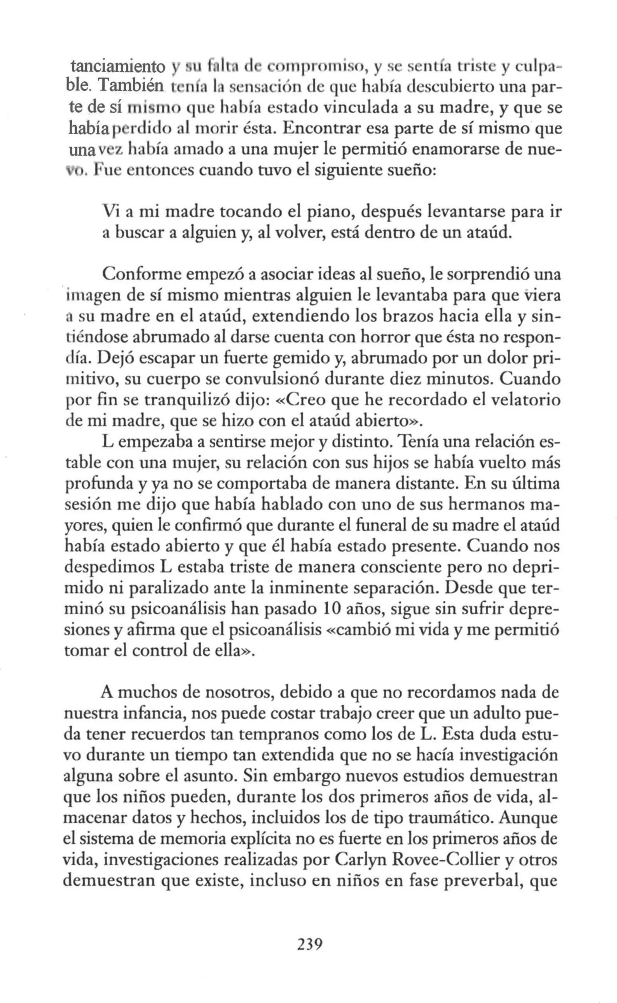 tanciamiento u d 1111 r mi o, y s sent a triste y culpa-
ble. También t n a la sensación de que había descubierto una par-
te de sí mi mo qu había estado vinculada a su madre, y que se
habíap rdido al morir ésta. Encontrar esa parte de sí mismo que
unav z había amado a una mujer le permitió enamorarse de nue-
. Fue entonces cuando tuvo el siguiente sueño:
Vi a mi madre tocando el piano, después levantarse para ir
a buscar a alguien y, al volver, está dentro de un ataúd.
Conforme empezó a asociar ideas al sueño, le sorprendió una
imagen de sí mismo mientras alguien le levantaba para que Viera
, su madre en el ataúd, extendiendo los brazos hacia ella y sin-
tiéndose abrumado al darse cuenta con horror que ésta no respon-
día. Dejó escapar un fuerte gemido y, abrumado por un dolor pri-
mitivo, su cuerpo se convulsionó durante diez minutos. Cuando
por fin se tranquilizó dijo: «Creo que he recordado el velatorio
de mi madre, que se hizo con el ataúd abierto».
L empezaba a sentirse mejor y distinto. Tenía una relación es-
table con una mujer, su relación con sus hijos se había vuelto más
profunda y ya no se comportaba de manera distante. En su última
sesión me dijo que había hablado con uno de sus hermanos ma-
yores, quien le confirmó que durante el funeral de su madre el ataúd
había estado abierto y que él había estado presente. Cuando nos
despedimos L estaba triste de manera consciente pero no depri-
mido ni paralizado ante la inminente separación. Desde que ter-
minó su psicoanálisis han pasado 10 años, sigue sin sufrir depre-
siones y afirma que el psicoanálisis «cambió mi vida y me permitió
tomar el control de ella».
A muchos de nosotros, debido a que no recordamos nada de
nuestra infancia, nos puede costar trabajo creer que un adulto pue-
da tener recuerdos tan tempranos como los de L. Esta duda estu-
vo durante un tiempo tan extendida que no se hacía investigación
alguna sobre el asunto. Sin embargo nuevos estudios demuestran
que los niños pueden, durante los dos primeros años de vida, al-
macenar datos y hechos, incluidos los de tipo traumático. Aunque
el sistema de memoria explícita no es fuerte en los primeros años de
vida, investigaciones realizadas por Carlyn Rovee-Collier y otros
demuestran que existe, incluso en niños en fase preverbal, que
239
 