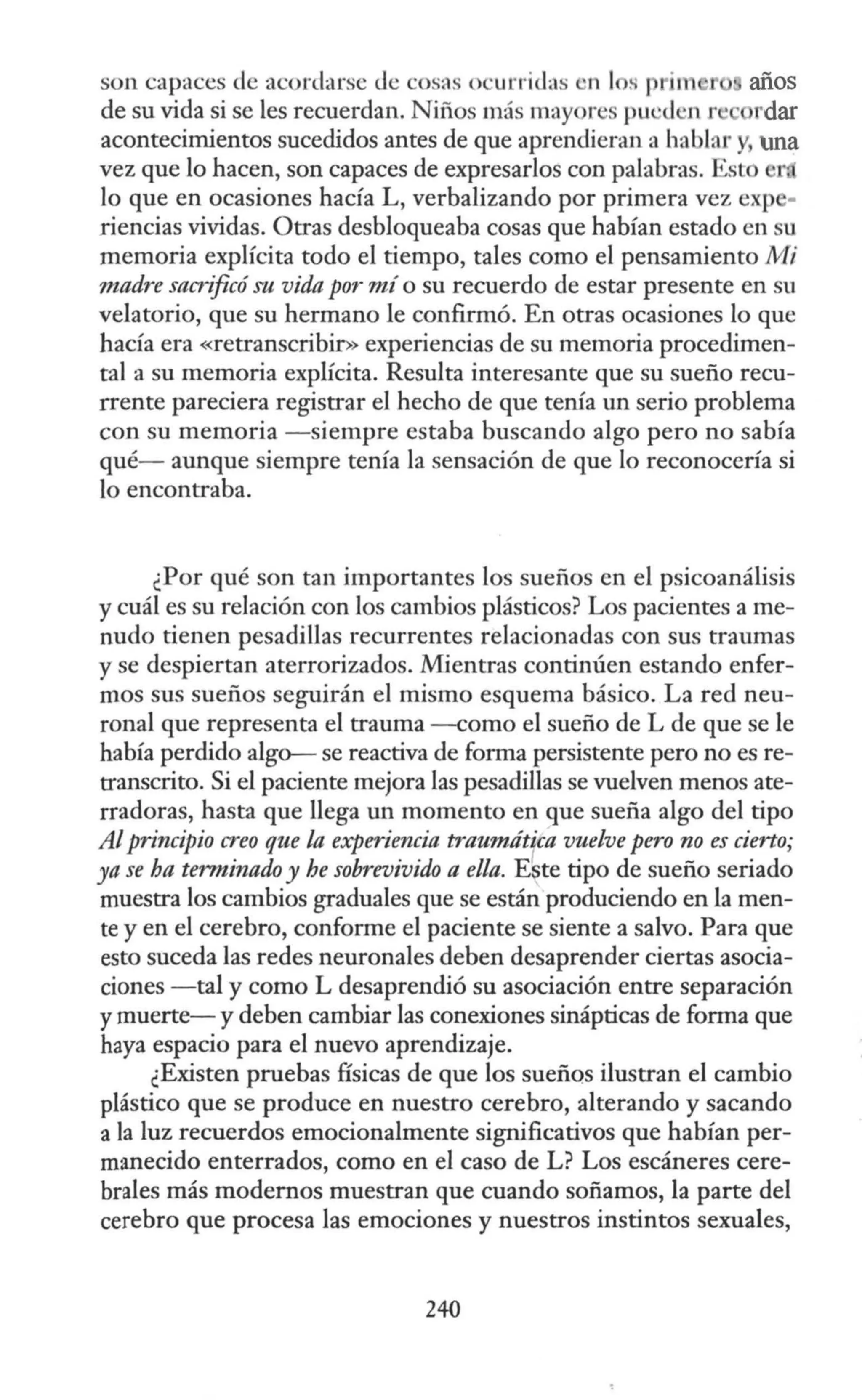 son capaces de acordarse Je cosas o ·urridas •n 1 s im años
de su vida si se les recuerdan. Niños más mayores pu ·d •n P rdar
acontecimientos sucedidos antes de que aprendieran a hablar y una
vez que lo hacen, son capaces de expresarlos con palabras. Esto r
lo que en ocasiones hacía L, verbalizando por primera vez exp -
riencias vividas. Otras desbloqueaba cosas que habían estado en su
memoria explícita todo el tiempo, tales como el pensamiento Nfi
madre sacrificó su vida por mí o su recuerdo de estar presente en su
velatorio, que su hermano le confirmó. En otras ocasiones lo que
hacía era «retranscribir>>experiencias de su memoria procedimen-
tal a su memoria explícita. Resulta interesante que su sueño recu-
rrente pareciera registrar el hecho de que tenia un serio problema
con su memoria -siempre estaba buscando algo pero no sabía
qué- aunque siempre tenía la sensación de que lo reconocería si
lo encontraba.
¿Por qué son tan importantes los sueños en el psicoanálisis
y cuál es su relación con los cambios plásticos? Los pacientes a me-
nudo tienen pesadillas recurrentes relacionadas con sus traumas
y se despiertan aterrorizados. Mientras continúen estando enfer-
mos sus sueños seguirán el mismo esquema básico. La red neu-
ronal que representa el trauma -como el sueño de L de que se le
había perdido algo- se reactiva de forma persistente pero no es re-
transcrito. Si el paciente mejora las pesadillas se vuelven menos ate-
rradoras, hasta que llega un momento en que sueña algo del tipo
Alprincipio creo que la experiencia traumática vuelve pero no es cierto;
ya se ha terminado y he sobrevivido a ella. E~te tipo de sueño seriado
muestra los cambios graduales que se están produciendo en la men-
te y en el cerebro, conforme el paciente se siente a salvo. Para que
esto suceda las redes neuronales deben desaprender ciertas asocia-
ciones -tal y como L desaprendió su asociación entre separación
ymuerte- y deben cambiar las conexiones sinápticas de forma que
haya espacio para el nuevo aprendizaje.
¿Existen pruebas físicas de que los sueños ilustran el cambio
plástico que se produce en nuestro cerebro, alterando y sacando
a la luz recuerdos emocionalmente significativos que habían per-
manecido enterrados, como en el caso de L? Los escáneres cere-
brales más modernos muestran que cuando soñamos, la parte del
cerebro que procesa las emociones y nuestros instintos sexuales,
240
 