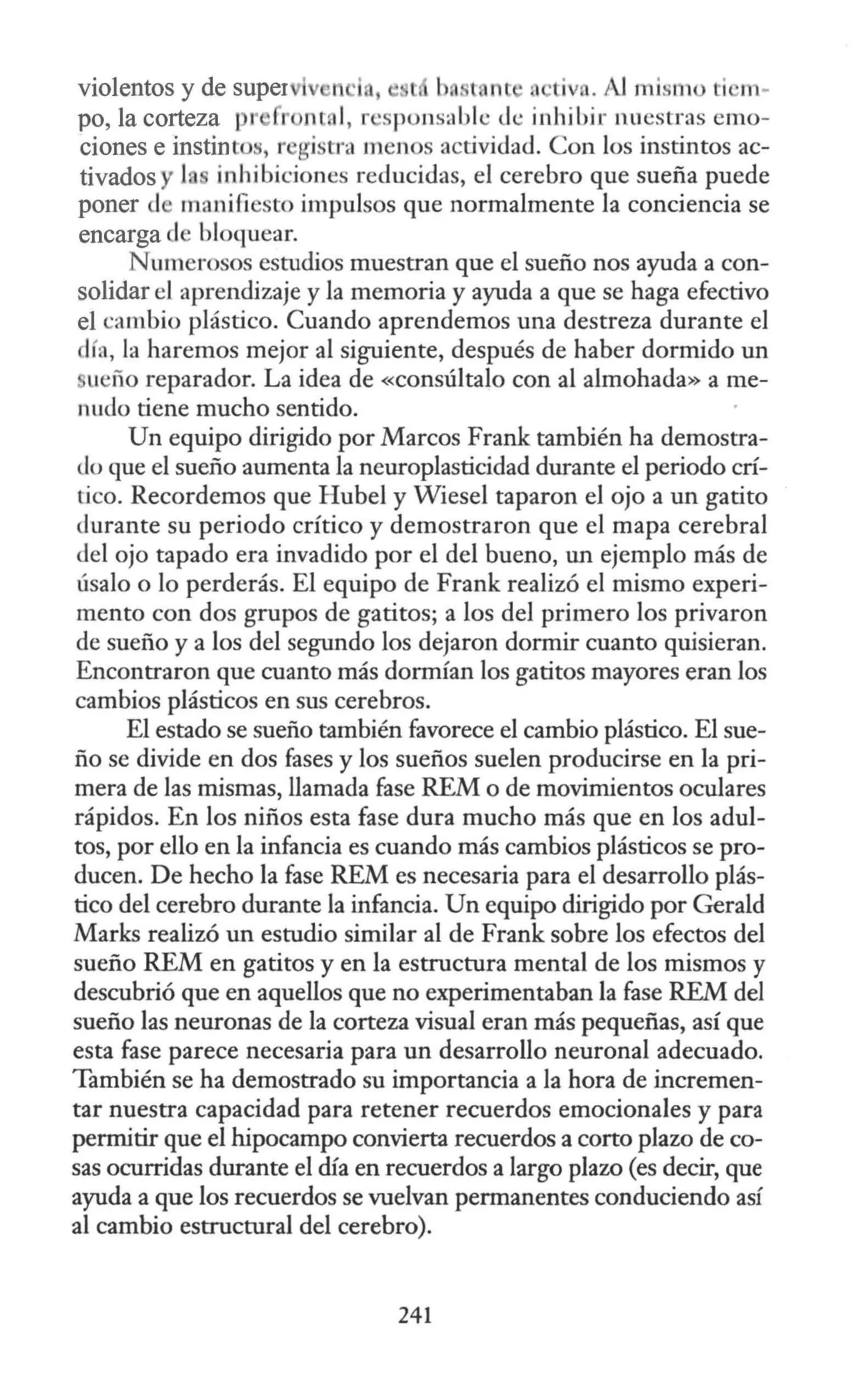 violentos y de super
po, la corteza r r ma l, r ·spons;1 blc de.: inhibir nuestras emo-
ciones e instinto" r gi tra men s actividad. Con los instintos ac-
tivados y 1 inhibiciones reducidas, el cerebro que sueña puede
poner d manifiesto impulsos que normalmente la conciencia se
encarga el bloquear.
N umerosos estudios muestran que el sueño nos ayuda a con-
solidar el aprendizaje y la memoria y ayuda a que se haga efectivo
el c:ambio plástico. Cuando aprendemos una destreza durante el
lía, la haremos mejor al siguiente, después de haber dormido un
ueño reparador. La idea de «consúltalo con al almohada» a me-
nudo tiene mucho sentido.
Un equipo dirigido por Marcos Frank también ha demostra-
do que el sueño aumenta la neuroplasticidad durante el periodo crí-
tico. Recordemos que Hube) y Wiesel taparon el ojo a un gatito
durante su periodo crítico y demostraron que el mapa cerebral
del ojo tapado era invadido por el del bueno, un ejemplo más de
úsalo o lo perderás. El equipo de Frank realizó el mismo experi-
mento con dos grupos de gatitos; a los del primero los privaron
de sueño y a los del segundo los dejaron dormir cuanto quisieran.
Encontraron que cuanto más dormían los gatitos mayores eran los
cambios plásticos en sus cerebros.
El estado se sueño también favorece el cambio plástico. El sue-
ño se divide en dos fases y los sueños suelen producirse en la pri-
mera de las mismas, llamada fase REM o de movimientos oculares
rápidos. En los niños esta fase dura mucho más que en los adul-
tos, por ello en la infancia es cuando más cambios plásticos se pro-
ducen. De hecho la fase REM es necesaria para el desarrollo plás-
tico del cerebro durante la infancia. Un equipo dirigido por Gerald
Marks realizó un estudio similar al de Frank sobre los efectos del
sueño REM en gatitos y en la estructura mental de los mismos y
descubrió que en aquellos que no experimentaban la fase REM del
sueño las neuronas de la corteza visual eran más pequeñas, así que
esta fase parece necesaria para un desarrollo neuronal adecuado.
También se ha demostrado su importancia a la hora de incremen-
tar nuestra capacidad para retener recuerdos emocionales y para
permitir que el hipocampo convierta recuerdos a corto plazo de co-
sas ocurridas durante el día en recuerdos a largo plazo (es decir, que
ayuda a que los recuerdos se vuelvan permanentes conduciendo así
al cambio estructural del cerebro).
241
 