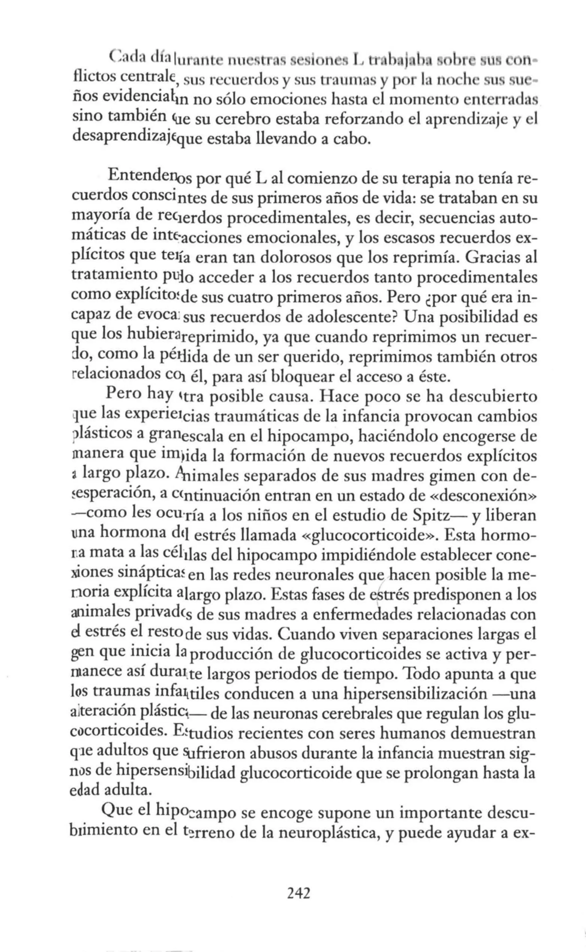 ,ada d alu1•. nt nu . ,. n . L IJ·. h •b
flictos centrale, sus recuerdos y sus tn umas y p 1
ños evidencial.n no sólo emociones hasta el momento ent rrad:t
sino también Cue su cerebro estaba reforzando el aprendizaje y el
desaprendizaj(que estaba llevando a cabo.
Entendenos por qué L al comienzo de su terapia no tenía re-
cuerdos conscintes de sus primeros años de vida: se trataban en su
mayoría de rec1erdos procedimentales, es decir, secuencias auto-
máticas de intf-acciones emocionales, y los escasos recuerdos ex-
plícitos que te1ía eran tan dolorosos que los reprimía. Gracias al
tratamiento pufo acceder a los recuerdos tanto procedimentales
como explícitrnde sus cuatro primeros años. Pero ¿por qué era in-
capaz de evoca: sus recuerdos de adolescente? Una posibilidad es
que los hubierareprimido, ya que cuando reprimimos un recuer-
do, como la péJ:lida de un ser querido, reprimimos también otros
relacionados CO¡ él, para así bloquear el acceso a éste.
Pero hay itra posible causa. Hace poco se ha descubierto
que las experieJcias traumáticas de la infancia provocan cambios
?lásticos a granescala en el hipocampo, haciéndolo encogerse de
manera que im;ida la formación de nuevos recuerdos explícitos
2 largo plazo. Animales separados de sus madres gimen con de-
~esperación, a C<ntinuación entran en un estado de «desconexión»
-como les ocu·ría a los niños en el estudio de Spitz- y liberan
una hormona de¡ estrés llamada «glucocorticoide». Esta hormo-
ua mata a las céluas del hipocampo impidiéndole establecer cone-
xiones sináptica~ en las redes neuronales que hacen posible la me-
noria explícita alargo plazo. Estas fases de estrés predisponen a los
animales privadcs de sus madres a enfermedades relacionadas con
el estrés el resto de sus vidas. Cuando viven separaciones largas el
gen que inicia la producción de glucocorticoides se activa y per-
ntanece así durruite largos periodos de tiempo. Todo apunta a que
los traumas infa1¡tiJes conducen a una hipersensibilización -una
alteración plástiq_ de las neuronas cerebrales que regulan los glu-
cocorticoides. E!tudios recientes con seres humanos demuestran
qJe adultos que Sufrieron abusos durante la infancia muestran sig-
nos de hipersensibilidad glucocorticoide que se prolongan hasta la
edad adulta.
Que el hipo:ampo se encoge supone un importante descu-
b1imiento en el t'!rreno de la neuroplástica, y puede ayudar a ex-
242
 
