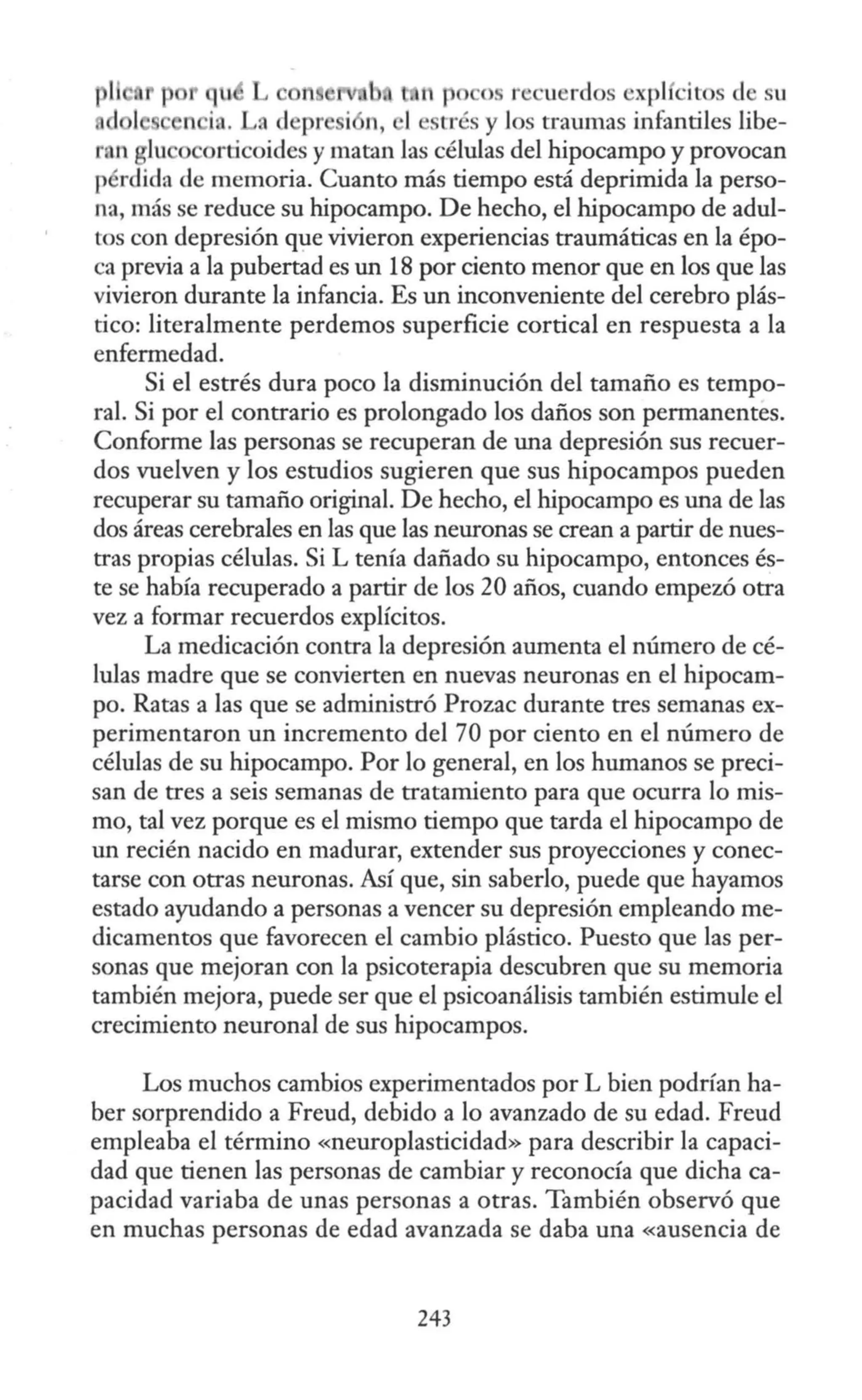 os r ucrdos ·xpl citos el su
n ia. a d pr i n, trés y los traumas infantiles libe-
ran glu orticoides y matan las células del hipocampo y provocan
p rdida de memoria. Cuanto más tiempo está deprimida la perso-
na, más se reduce su hipocampo. De hecho, el hipocampo de adul-
tos con depresión que vivieron experiencias traumáticas en la épo-
ca previa a la pubertad es un 18 por ciento menor que en los que las
vivieron durante la infancia. Es un inconveniente del cerebro plás-
tico: literalmente perdemos superficie cortical en respuesta a la
enfermedad.
Si el estrés dura poco la disminución del tamaño es tempo-
ral. Si por el contrario es prolongado los daños son permanentes.
Conforme las personas se recuperan de una depresión sus recuer-
dos vuelven y los estudios sugieren que sus hipocampos pueden
recuperar su tamaño original. De hecho, el hipocampo es una de las
dos áreas cerebrales en las que las neuronas se crean a partir de nues-
tras propias células. Si L tenía dañado su hipocampo, entonces és-
te se había recuperado a partir de los 20 años, cuando empezó otra
vez a formar recuerdos explícitos.
La medicación contra la depresión aumenta el número de cé-
lulas madre que se convierten en nuevas neuronas en el hipocam-
po. Ratas a las que se administró Prozac durante tres semanas ex-
perimentaron un incremento del 70 por ciento en el número de
células de su hipocampo. Por lo general, en los humanos se preci-
san de tres a seis semanas de tratamiento para que ocurra lo mis-
mo, tal vez porque es el mismo tiempo que tarda el hipocampo de
un recién nacido en madurar, extender sus proyecciones y conec-
tarse con otras neuronas. Así que, sin saberlo, puede que hayamos
estado ayudando a personas a vencer su depresión empleando me-
dicamentos que favorecen el cambio plástico. Puesto que las per-
sonas que mejoran con la psicoterapia descubren que su memoria
también mejora, puede ser que el psicoanálisis también estimule el
crecimiento neuronal de sus hipocampos.
Los muchos cambios experimentados por L bien podrían ha-
ber sorprendido a Freud, debido a lo avanzado de su edad. Freud
empleaba el término «neuroplasticidad» para describir la capaci-
dad que tienen las personas de cambiar y reconocía que dicha ca-
pacidad variaba de unas personas a otras. También observó que
en muchas personas de edad avanzada se daba una «ausencia de
243
 
