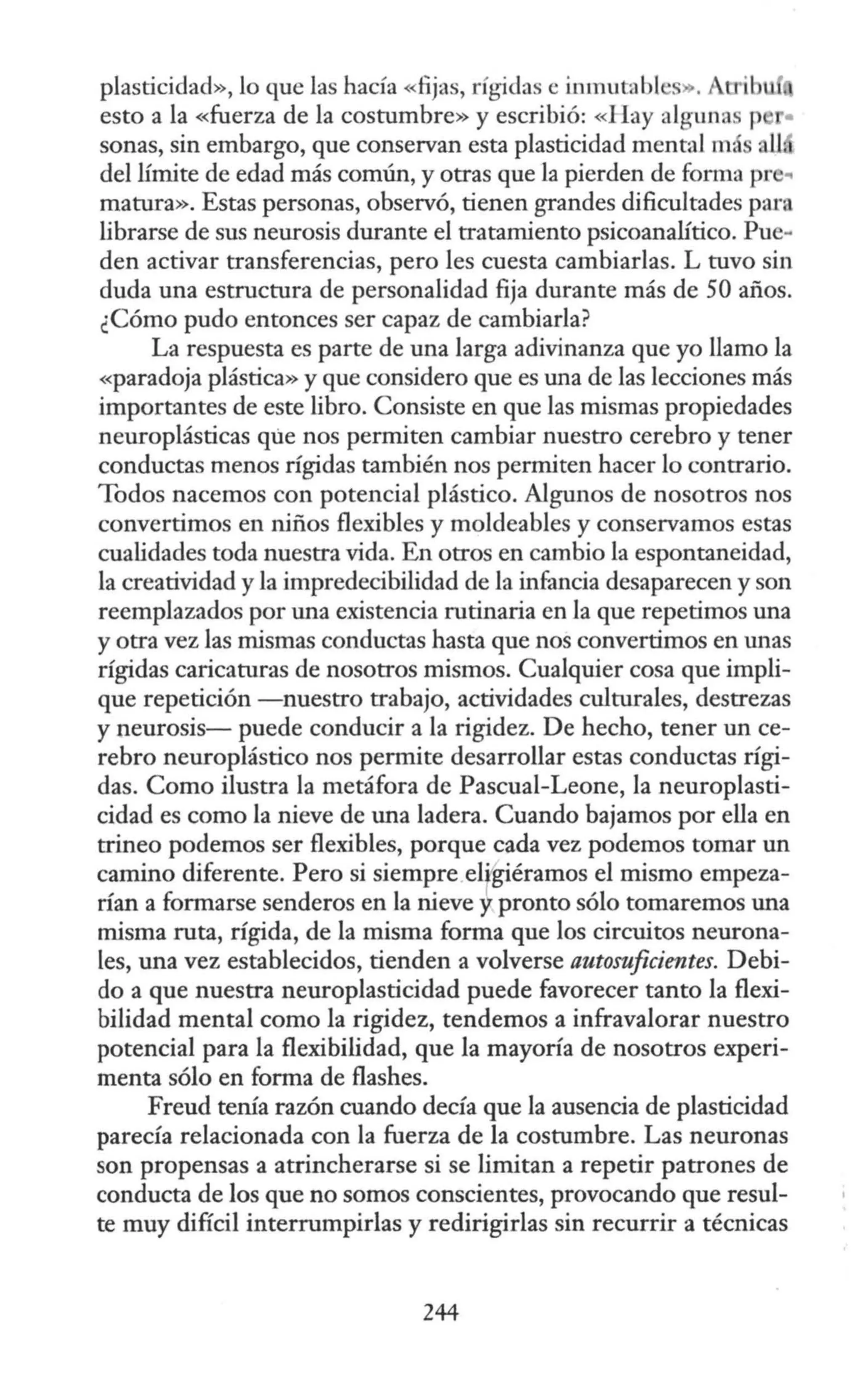 plasticidad», lo que las hacía «fijas, rígidas e inmutabl s . A 'bu
esto a la «fuerza de la costumbre» y escribió: «Hay algunas p •
sonas, sin embargo, que conservan esta plasticidad mental má •U
del límite de edad más común, y otras que la pierden de forma pr ..
matura». Estas personas, observó, tienen grandes dificultades para
librarse de sus neurosis durante el tratamiento psicoanalítico. Pue-
den activar transferencias, pero les cuesta cambiarlas. L tuvo sin
duda una estructura de personalidad fija durante más de 50 años.
¿Cómo pudo entonces ser capaz de cambiarla?
La respuesta es parte de una larga adivinanza que yo llamo la
«paradoja plástica» y que considero que es una de las lecciones más
importantes de este libro. Consiste en que las mismas propiedades
neuroplásticas que nos permiten cambiar nuestro cerebro y tener
conductas menos rígidas también nos permiten hacer lo contrario.
Todos nacemos con potencial plástico. Algunos de nosotros nos
convertimos en niños flexibles y moldeables y conservamos estas
cualidades toda nuestra vida. En otros en cambio la espontaneidad,
la creatividad y la impredecibilidad de la infancia desaparecen y son
reemplazados por una existencia rutinaria en la que repetimos una
y otra vez las mismas conductas hasta que nos convertimos en unas
rígidas caricaturas de nosotros mismos. Cualquier cosa que impli-
que repetición -nuestro trabajo, actividades culturales, destrezas
y neurosis- puede conducir a la rigidez. De hecho, tener un ce-
rebro neuroplástico nos permite desarrollar estas conductas rígi-
das. Como ilustra la metáfora de Pascual-Leone, la neuroplasti-
cidad es como la nieve de una ladera. Cuando bajamos por ella en
trineo podemos ser flexibles, porque cada vez podemos tomar un
camino diferente. Pero si siempre ergiéramos el mismo empeza-
rían a formarse senderos en la nieve y pronto sólo tomaremos una
misma ruta, rígida, de la misma forma que los circuitos neurona-
les, una vez establecidos, tienden a volverse automficientes. Debi-
do a que nuestra neuroplasticidad puede favorecer tanto la flexi-
bilidad mental como la rigidez, tendemos a infravalorar nuestro
potencial para la flexibilidad, que la mayoría de nosotros experi-
menta sólo en forma de flashes.
Freud tenía razón cuando decía que la ausencia de plasticidad
parecía relacionada con la fuerza de la costumbre. Las neuronas
son propensas a atrincherarse si se limitan a repetir patrones de
conducta de los que no somos conscientes, provocando que resul-
te muy difícil interrumpirlas y redirigirlas sin recurrir a técnicas
244
 