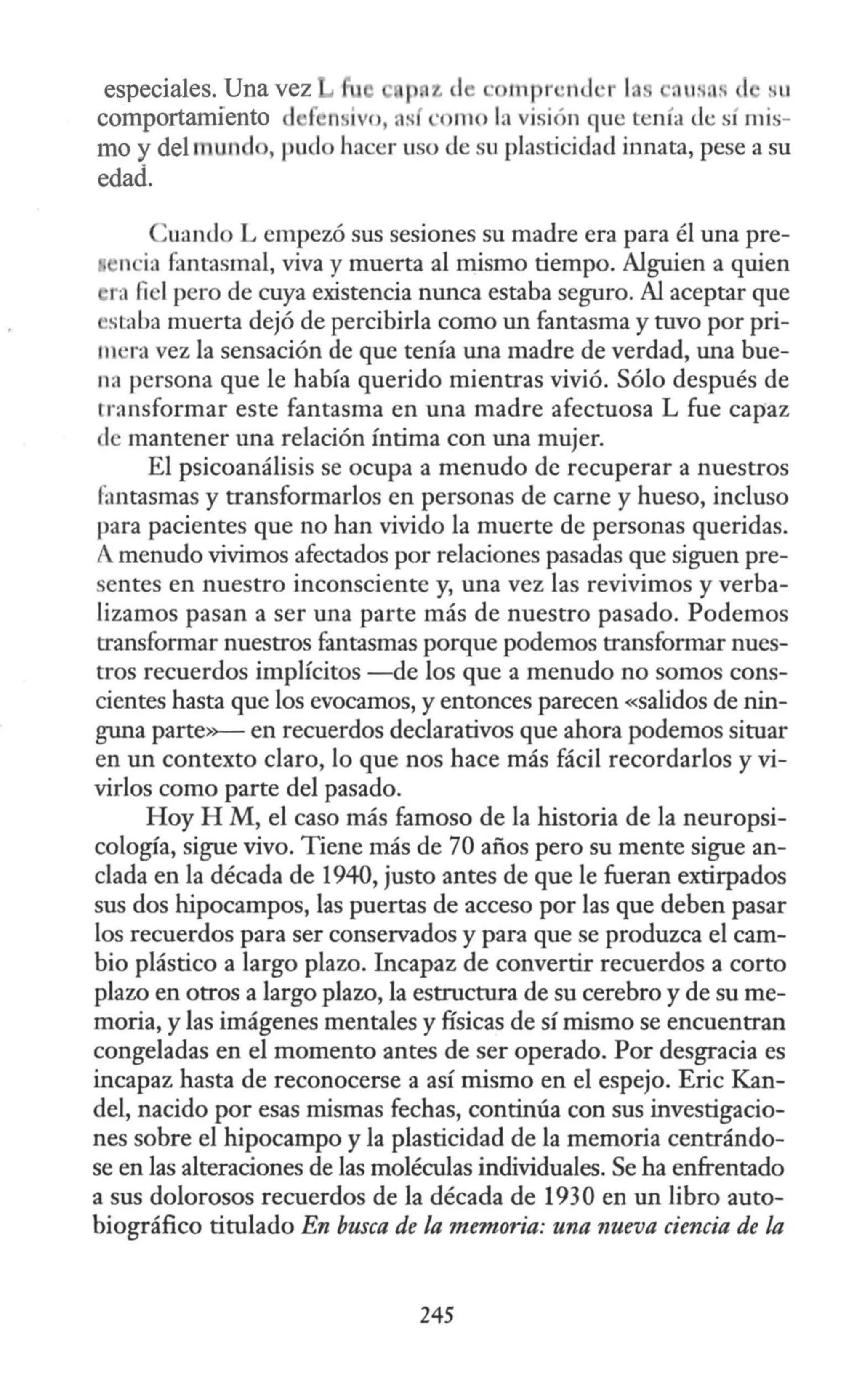 especiales. Una vez p z de · 111pr ·n<l ·r 1 c. u. , . . 11
comportamiento d Íi n ivo, as · 1110 la visi -n que tenía <le sí mis-
mo y del anun 1 , pud hacer uso de su plasticidad innata, pese a su
edad.
Cuando L empezó sus sesiones su madre era para él una pre-
ncia fantasmal, viva y muerta al mismo tiempo. Alguien a quien
r, fiel pero de cuya existencia nunca estaba seguro. Al aceptar que
'saiba muerta dejó de percibirla como un fantasma y tuvo por pri-
lll ·ra vez la sensación de que tenía una madre de verdad, una bue-
na persona que le había querido mientras vivió. Sólo después de
transformar este fantasma en una madre afectuosa L fue capaz
de mantener una relación íntima con una mujer.
El psicoanálisis se ocupa a menudo de recuperar a nuestros
fantasmas y transformarlos en personas de carne y hueso, incluso
para pacientes que no han vivido la muerte de personas queridas.
Amenudo vivimos afectados por relaciones pasadas que siguen pre-
sentes en nuestro inconsciente y, una vez las revivimos y verba-
lizamos pasan a ser una parte más de nuestro pasado. Podemos
transformar nuestros fantasmas porque podemos transformar nues-
tros recuerdos implícitos -de los que a menudo no somos cons-
cientes hasta que los evocamos, y entonces parecen «salidos de nin-
guna parte»- en recuerdos declarativos que ahora podemos situar
en un contexto claro, lo que nos hace más fácil recordarlos y vi-
virlos como parte del pasado.
Hoy H M, el caso más famoso de la historia de la neuropsi-
cología, sigue vivo. Tiene más de 70 años pero su mente sigue an-
clada en la década de 1940, justo antes de que le fueran extirpados
sus dos hipocampos, las puertas de acceso por las que deben pasar
los recuerdos para ser conservados y para que se produzca el cam-
bio plástico a largo plazo. Incapaz de convertir recuerdos a corto
plazo en otros a largo plazo, la estructura de su cerebro y de su me-
moria, y las imágenes mentales y físicas de sí mismo se encuentran
congeladas en el momento antes de ser operado. Por desgracia es
incapaz hasta de reconocerse a así mismo en el espejo. Eric .Kan-
del, nacido por esas mismas fechas, continúa con sus investigacio-
nes sobre el hipocampo y la plasticidad de la memoria centrándo-
se en las alteraciones de las moléculas individuales. Se ha enfrentado
a sus dolorosos recuerdos de la década de 1930 en un libro auto-
biográfico titulado En busca de la memoria: una nueva ciencia de la
245
 