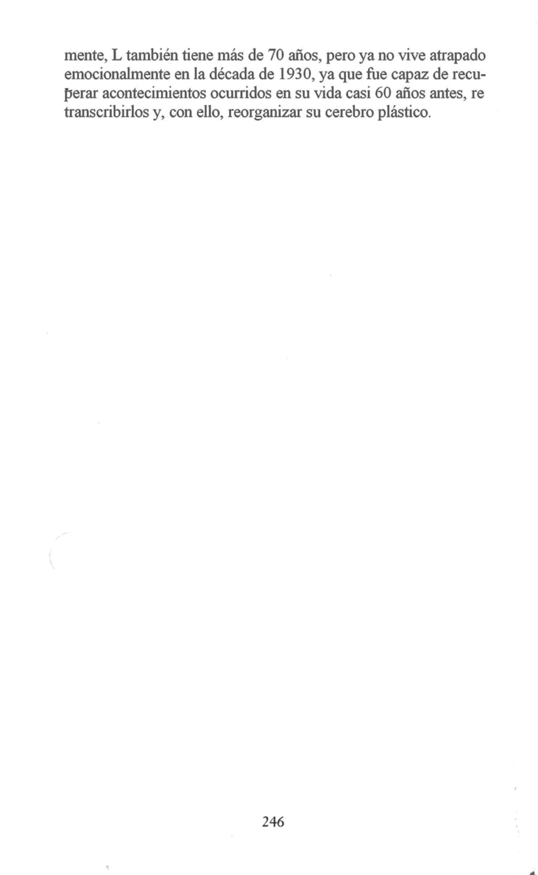 mente, L también tiene más de 70 años, pero ya no vive atrapado
emocionalmente en la década de 1930, ya que fue capaz de recu-
perar acontecimientos ocurridos en su vida casi 60 años antes, re
transcribirlos y, con ello, reorganizar su cerebro plástico.
246
..
 