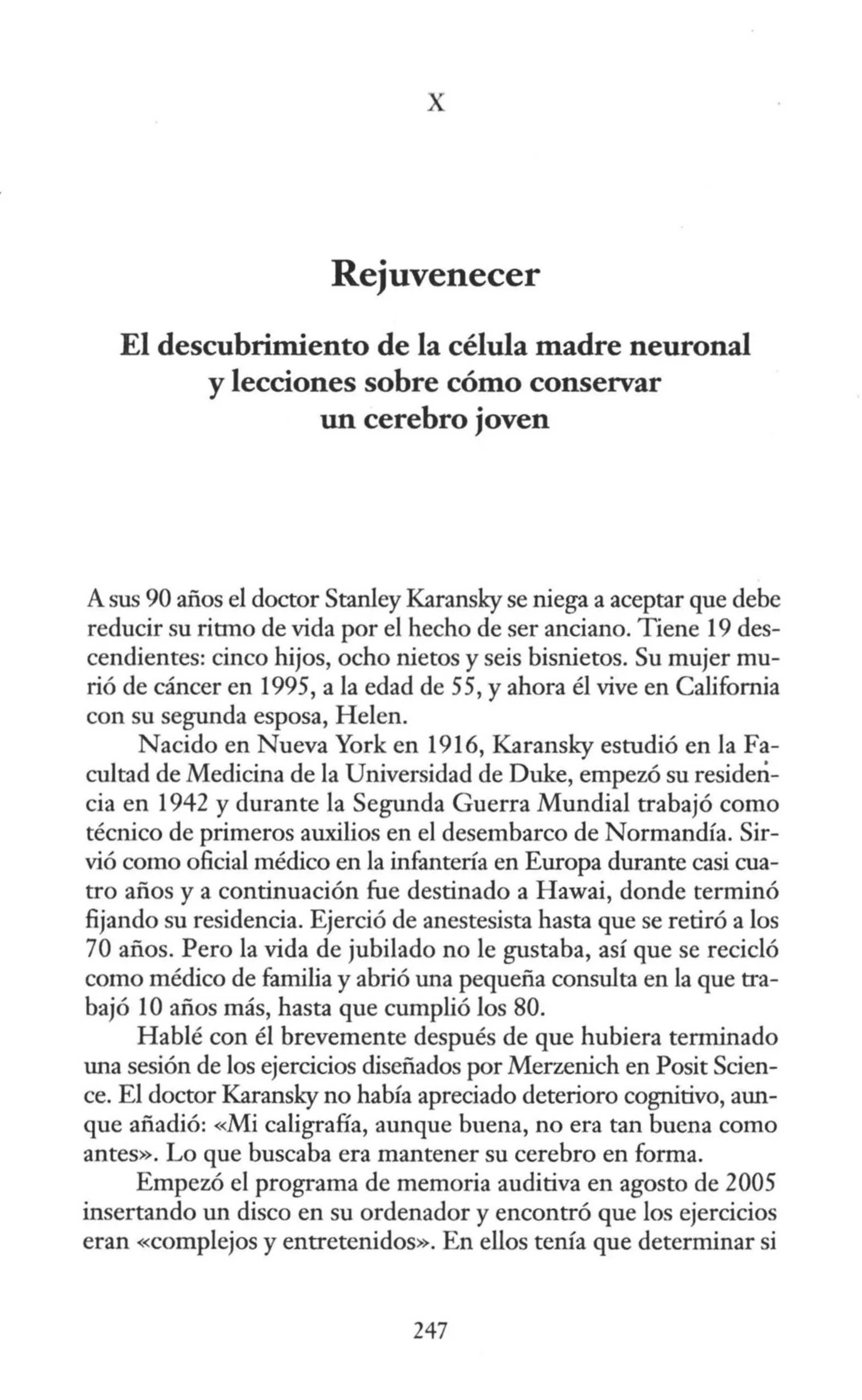 X
Rejuvenecer
El descubrimiento de la célula madre neuronal
y lecciones sobre cómo conservar
un cerebro joven
A sus 90 años el doctor Stanley Karansky se niega a aceptar que debe
reducir su ritmo de vida por el hecho de ser anciano. Tiene 19 des-
cendientes: cinco hijos, ocho nietos y seis bisnietos. Su mujer mu-
rió de cáncer en 1995, a la edad de 55, y ahora él vive en California
con su segunda esposa, Helen.
Nacido en Nueva York en 1916, Karansky estudió en la Fa-
cultad de Medicina de la Universidad de Duke, empezó su residen-
cia en 1942 y durante la Segunda Guerra Mundial trabajó como
técnico de primeros auxilios en el desembarco de Normandía. Sir-
vió como oficial médico en la infantería en Europa durante casi cua-
tro años y a continuación fue destinado a Hawai, donde terminó
fijando su residencia. Ejerció de anestesista hasta que se retiró a los
70 años. Pero la vida de jubilado no le gustaba, así que se recicló
como médico de familia y abrió una pequeña consulta en la que tra-
bajó 1Oaños más, hasta que cumplió los 80.
Hablé con él brevemente después de que hubiera terminado
una sesión de los ejercicios diseñados por Merzenich en Posit Scien-
ce. El doctor Karansky no había apreciado deterioro cognitivo, aun-
que añadió: <
Mi caligrafía, aunque buena, no era tan buena como
antes». Lo que buscaba era mantener su cerebro en forma.
Empezó el programa de memoria auditiva en agosto de 2005
insertando un disco en su ordenador y encontró que los ejercicios
eran «complejos y entretenidos». En ellos tenía que determinar si
247
 