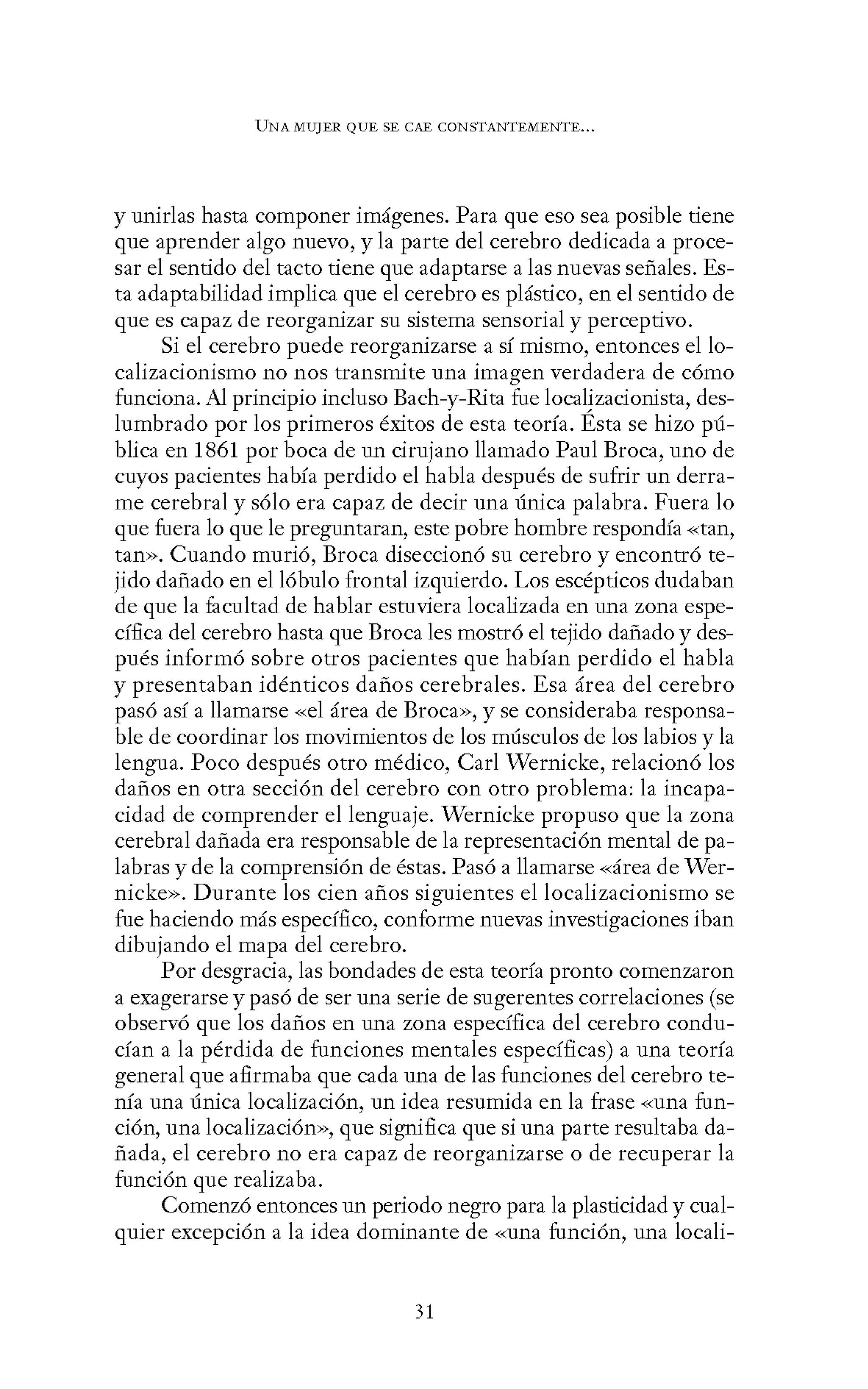 UNA MUJER QUE SE CAE CONSTANTEMENTE...
y unirlas hasta componer imágenes. Para que eso sea posible tiene
que aprender algo nuevo, y la parte del cerebro dedicada a proce-
sar el sentido del tacto tiene que adaptarse a las nuevas señales. Es-
ta adaptabilidad implica que el cerebro es plástico, en el sentido de
que es capaz de reorganizar su sistema sensorial y perceptivo.
Si el cerebro puede reorganizarse a sí mismo, entonces el lo-
calizacionismo no nos transmite una imagen verdadera de cómo
funciona. Al principio incluso Bach-y-Rita fue localizacionista, des-
lumbrado por los primeros éxitos de esta teoría. Ésta se hizo pú-
blica en 1861 por boca de un cirujano llamado Paul Broca, uno de
cuyos pacientes había perdido el habla después de sufrir un derra-
me cerebral y sólo era capaz de decir una única palabra. Fuera lo
que fuera lo que le preguntaran, este pobre hombre respondía «tan,
tan>>. Cuando murió, Broca diseccionó su cerebro y encontró te-
jido dañado en el lóbulo frontal izquierdo. Los escépticos dudaban
de que la facultad de hablar estuviera localizada en una zona espe-
cífica del cerebro hasta que Broca les mostró el tejido dañado y des-
pués informó sobre otros pacientes que habían perdido el habla
y presentaban idénticos daños cerebrales. Esa área del cerebro
pasó así a llamarse «el área de Broca», y se consideraba responsa-
ble de coordinar los movimientos de los músculos de los labios y la
lengua. Poco después otro médico, Car! Wernicke, relacionó los
daños en otra sección del cerebro con otro problema: la incapa-
cidad de comprender el lenguaje. Wernicke propuso que la zona
cerebral dañada era responsable de la representación mental de pa-
labras y de la comprensión de éstas. Pasó a llamarse «área de Wer-
nicke». Durante los cien años siguientes el localizacionismo se
fue haciendo más específico, conforme nuevas investigaciones iban
dibujando el mapa del cerebro.
Por desgracia, las bondades de esta teoría pronto comenzaron
a exagerarse y pasó de ser una serie de sugerentes correlaciones (se
observó que los daños en una zona específica del cerebro condu-
cían a la pérdida de funciones mentales específicas) a una teoría
general que afirmaba que cada una de las funciones del cerebro te-
nía una única localización, un idea resumida en la frase «una fun-
ción, una localización», que significa que si una parte resultaba da-
ñada, el cerebro no era capaz de reorganizarse o de recuperar la
función que realizaba.
Comenzó entonces un periodo negro para la plasticidad y cual-
quier excepción a la idea dominante de «una función, una locali-
31
 