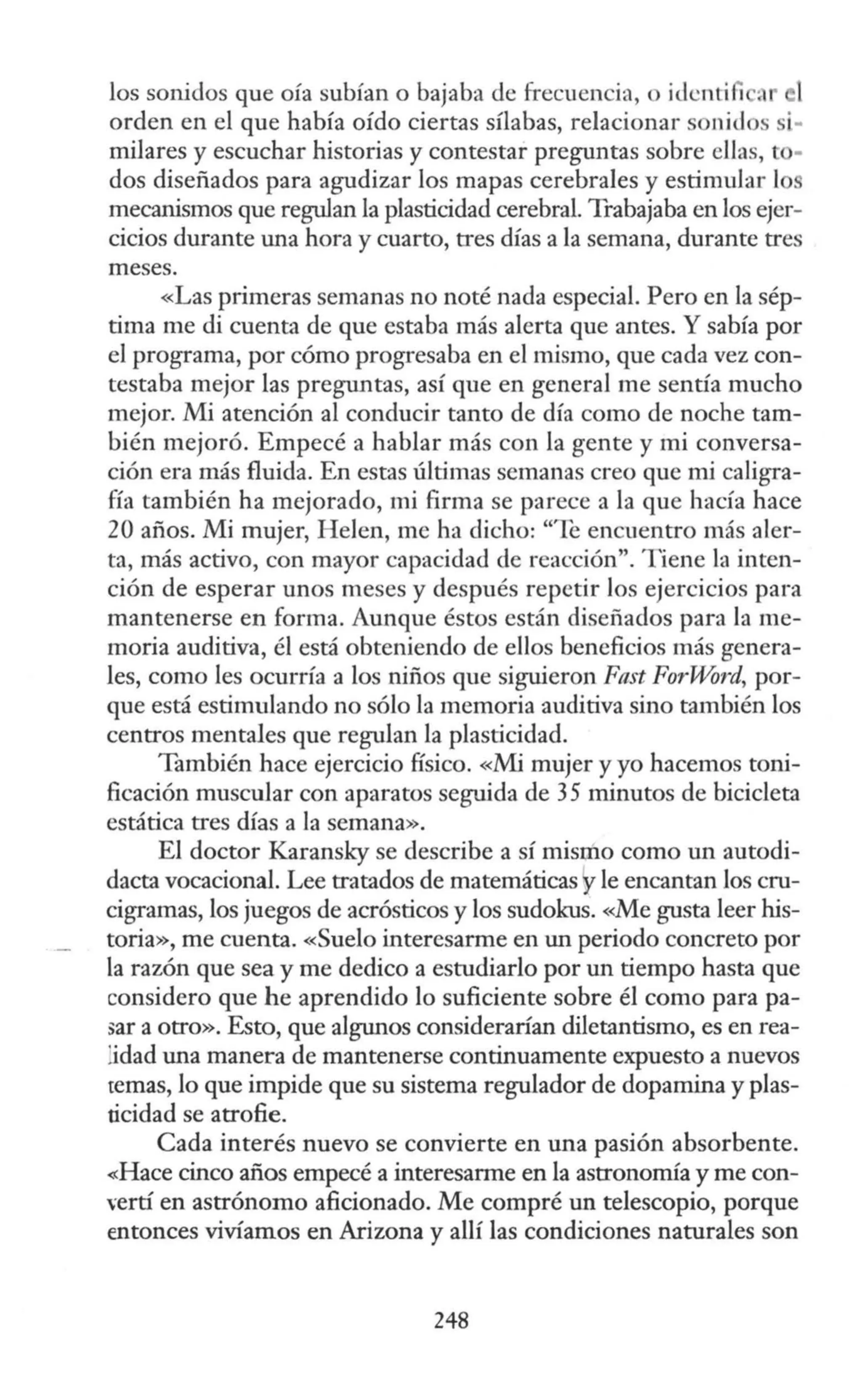 los sonidos que oía subían o bajaba de frecuencia, o i<lcnti 1 ~' el
orden en el que había oído ciertas sílabas, relacionar sonidos si·
mi1ares y escuchar historias y contestar preguntas sobre ellas, to·
dos diseñados para agudizar los mapas cerebrales y estimular lo
mecanismos que regulan la plasticidad cerebral. Trabajaba en los ejer-
cicios durante una hora y cuarto, tres días a la semana, durante tres
meses.
«Las primeras semanas no noté nada especial. Pero en la sép-
tima me di cuenta de que estaba más alerta que antes. Y sabía por
el programa, por cómo progresaba en el mismo, que cada vez con-
testaba mejor las preguntas, así que en general me sentía mucho
mejor. Mi atención al conducir tanto de día como de noche tam-
bién mejoró. Empecé a hablar más con la gente y mi conversa-
ción era más fluida. En estas últimas semanas creo que mi caligra-
fía también ha mejorado, mi firma se parece a la que hacía hace
20 años. Mi mujer, H elen, me ha dicho: "Te encuentro más aler-
ta, más activo, con mayor capacidad de reacción". T iene la inten-
ción de esperar unos meses y después repetir los ejercicios para
mantenerse en forma. Aunque éstos están diseñados para la me-
moria auditiva, él está obteniendo de ellos beneficios más genera-
les, como les ocurría a los niños que siguieron Fast ForWord, por-
que está estimulando no sólo la memoria auditiva sino también los
centros mentales que regulan la plasticidad.
También hace ejercicio físico. «Mi mujer y yo hacemos toni-
ficación muscular con aparatos seguida de 35 minutos de bicicleta
estática tres días a la semana».
El doctor Karansky se describe a sí mismo como un autodi-
dacta vocacional. Lee tratados de matemáticas yle encantan Jos cru-
cigramas, los juegos de acrósticos y los sudokus. «Me gusta leer his-
toria», me cuenta. «Suelo interesarme en un periodo concrero por
la razón que sea y me dedico a estudiarlo por un tiempo hasta que
considero que he aprendido lo suficiente sobre él como para pa-
)ar a otro». Esto, que algunos considerarían diletantismo, es en rea-
:idad una manera de mantenerse continuamente expuesto a nuevos
temas, lo que impide que su sistema regulador de dopamina y plas-
ticidad se atrofie.
Cada interés nuevo se convierte en una pasión absorbente.
«Hace cinco años empecé a interesarme en la astronomía y me con-
"ertí en astrónomo aficionado. Me compré un telescopio, porque
entonces vivíamos en Arizona y allí las condiciones naturales son
248
 