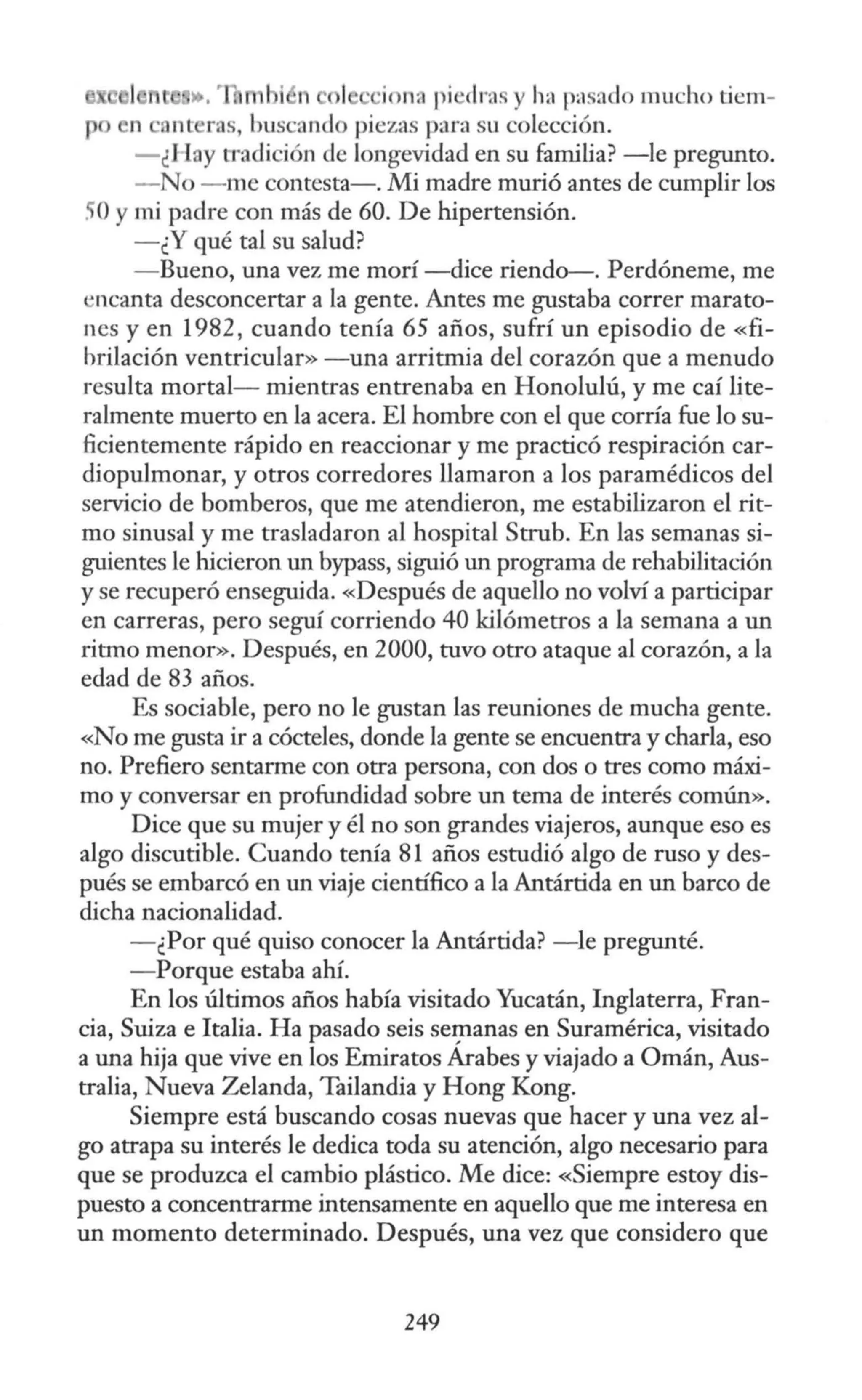 •. m n ·ion, pi ·clra. y lv~ pasado mucho tiem-
n ·ont ros, buscand piezas para su colección.
- ¿J l y tradi ión de longevidad en su familia? -le pregunto.
- No - me contesta-. Mi madre murió antes de cumplir los
. Oy mi padre con más de 60. De hipertensión.
-¿Y qué tal su salud?
- Bueno, una vez me morí -dice riendo-. Perdóneme, me
"ncanta desconcertar a la gente. Antes me gustaba correr marato-
nes y en 1982, cuando tenía 65 años, sufrí un episodio de «fi-
brilación ventricular» -una arritmia del corazón que a menudo
resulta mortal- mientras entrenaba en Honolulú, y me caí lite-
ralmente muerto en la acera. El hombre con el que corría fue lo su-
ficientemente rápido en reaccionar y me practicó respiración car-
diopulmonar, y otros corredores llamaron a los paramédicos del
servicio de bomberos, que me atendieron, me estabilizaron el rit-
mo sinusal y me trasladaron al hospital Strub. En las semanas si-
guientes le hicieron un bypass, siguió un programa de rehabilitación
y se recuperó enseguida. «Después de aquello no volví a participar
en carreras, pero seguí corriendo 40 kilómetros a la semana a un
ritmo menor». Después, en 2000, tuvo otro ataque al corazón, a la
edad de 83 años.
Es sociable, pero no le gustan las reuniones de mucha gente.
«No me gusta ir a cócteles, donde la gente se encuentra y charla, eso
no. Prefiero sentarme con otra persona, con dos o tres como máxi-
mo y conversar en profundidad sobre un tema de interés común».
Dice que su mujer y él no son grandes viajeros, aunque eso es
algo discutible. Cuando tenía 81 años estudió algo de ruso y des-
pués se embarcó en un viaje científico a la Antártida en un barco de
dicha nacionalidad.
- ¿Por qué quiso conocer la Antártida? -le pregunté.
-Porque estaba ahí.
En los últimos años había visitado Yucatán, Inglaterra, Fran-
cia, Suiza e Italia. Ha pasado seis SelJlanas en Suramérica, visitado
a una ruja que vive en los Emiratos Arabes y viajado a Omán, Aus-
tralia, Nueva Zelanda, Tailandia y Hong Kong.
Siempre está buscando cosas nuevas que hacer y una vez al-
go atrapa su interés le dedica toda su atención, algo necesario para
que se produzca el cambio plástico. Me dice: «Siempre estoy dis-
puesto a concentrarme intensamente en aquello que me interesa en
un momento determinado. Después, una vez que considero que
249
 