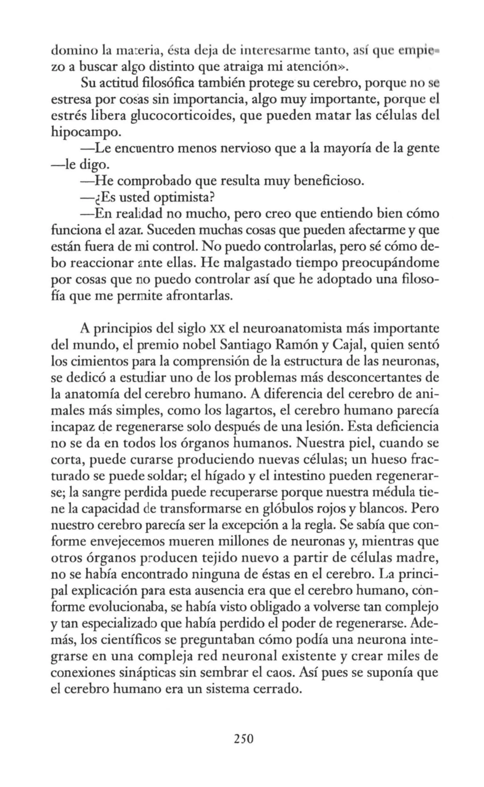 domino la ma:eria, ésta deja de interesarme tanto, así qu mpi •
zo a buscar al~o distinto que atraiga mi atención».
Su actitud filosófica también protege su cerebro, porque no
estresa por cosas sin importancia, algo muy importante, porque el
estrés libera glucocorticoides, que pueden matar las células del
hipocampo.
-Le encuentro menos nervioso que a la mayoría de la gente
-le digo.
-He comprobado que resulta muy beneficioso.
-¿Es usted optimista?
-En realidad no mucho, pero creo que entiendo bien cómo
funciona el azar. Suceden muchas cosas que pueden afectarme y que
están fuera de mi control. No puedo controlarlas, pero sé cómo de-
bo reaccionar mte ellas. He malgastado tiempo preocupándome
por cosas que no puedo controlar así que he adoptado una filoso-
fía que me permite afrontarlas.
A principios del siglo XX el neuroanatomista más importante
del mundo, el premio nobel Santiago Ramón y Caja!, quien sentó
los cimientos para la comprensión de la estructura de las neuronas,
se dedicó a estudiar uno de los problemas más desconcertantes de
la anatomía del cerebro humano. A diferencia del cerebro de ani-
males más simples, como los lagartos, el cerebro humano parecía
incapaz de regenerarse solo después de una lesión. Esta deficiencia
no se da en todos los órganos humanos. Nuestra piel, cuando se
corta, puede curarse produciendo nuevas células; un hueso frac-
turado se puede soldar; el hígado y el intestino pueden regenerar-
se; la sangre perdida puede recuperarse porque nuestra médula tie-
ne la capacidad de transformarse en glóbulos rojos y blancos. Pero
nuestro cerebro parecía ser la excepción a la regla. Se sabía que con-
forme envejecemos mueren millones de neuronas y, mientras que
otros órganos producen tejido nuevo a partir de células madre,
no se había encontrado ninguna de éstas en el cerebro. La princi-
pal explicación para esta ausencia era que el cerebro humano, con-
forme evolucionaba, se había visto obligado a volverse tan complejo
y tan especializado que había perdido el poder de regenerarse. Ade-
más, los científicos se preguntaban cómo podía una neurona inte-
grarse en una compleja red neuronal existente y crear miles de
conexiones sinápticas sin sembrar el caos. Así pues se suponía que
el cerebro humano era un sistema cerrado.
250
 
